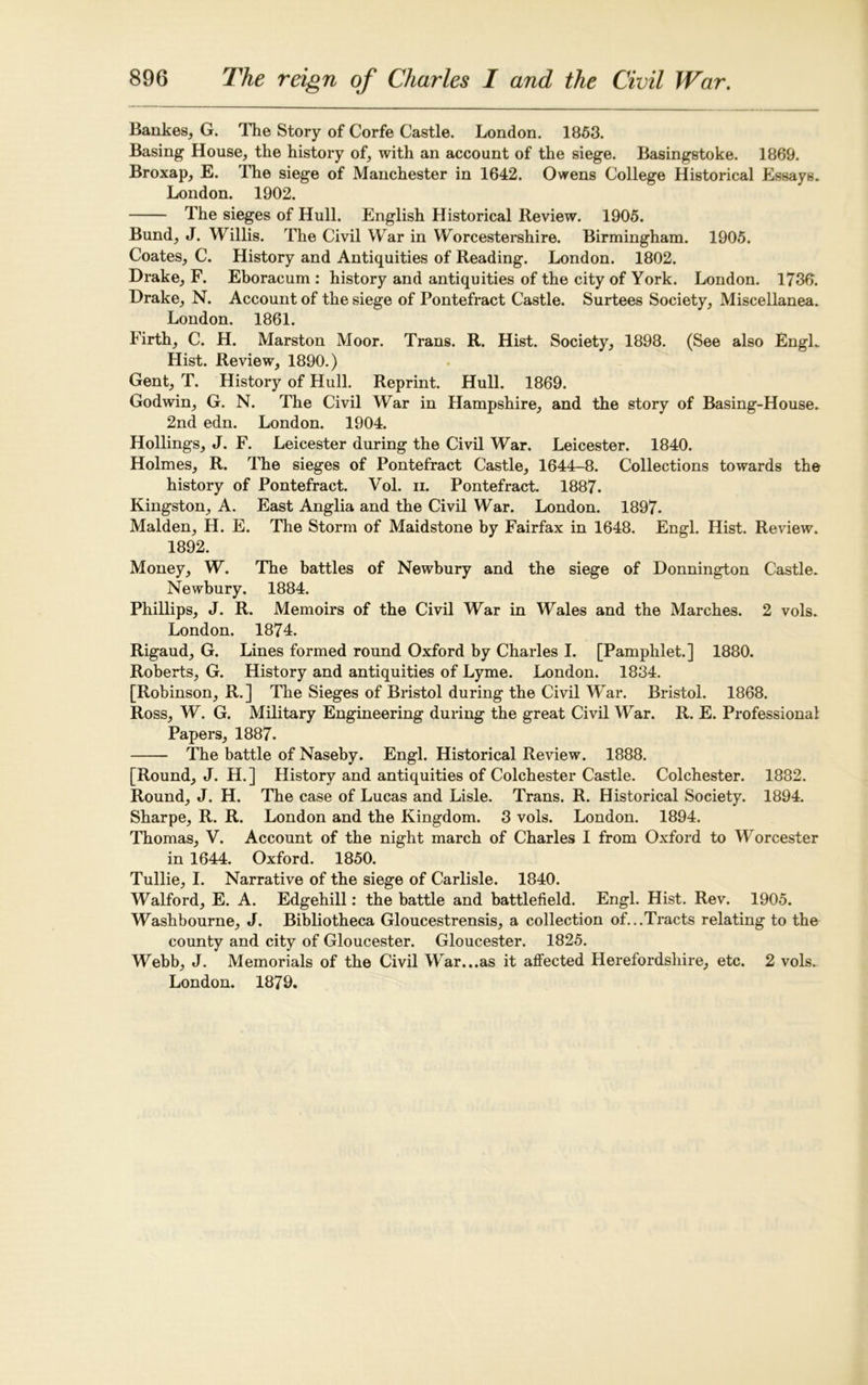 Bankes, G. The Story of Corfe Castle. London. 1853. Basing House, the history of, with an account of the siege. Basingstoke. 1869. Broxap, E. The siege of Manchester in 1642. Owens College Historical Essays. London. 1902. The sieges of Hull. English Historical Review. 1905. Bund, J. Willis. The Civil War in Worcestershire. Birmingham. 1905. Coates, C. History and Antiquities of Reading. London. 1802. Drake, F. Eboracum : history and antiquities of the city of York. London. 1736. Drake, N. Account of the siege of Pontefract Castle. Surtees Society, Miscellanea. London. 1861. Firth, C. H. Marston Moor. Trans. R. Hist. Society, 1898. (See also Engl. Hist. Review, 1890.) Gent, T. History of Hull. Reprint. Hull. 1869. Godwin, G. N. The Civil War in Hampshire, and the story of Basing-House. 2nd edn. London. 1904. Hollings, J. F. Leicester during the Civil War. Leicester. 1840. Holmes, R. The sieges of Pontefract Castle, 1644-8. Collections towards the history of Pontefract. Vol. n. Pontefract. 1887. Kingston, A. East Anglia and the Civil War. London. 1897. Malden, H. E. The Storm of Maidstone by Fairfax in 1648. Engl. Hist. Review. 1892. Money, W. The battles of Newbury and the siege of Donnington Castle. Newbury. 1884. Phillips, J. R. Memoirs of the Civil War in Wales and the Marches. 2 vols. London. 1874. Rigaud, G. Lines formed round Oxford by Charles I. [Pamphlet.] 1880. Roberts, G. History and antiquities of Lyme. London. 1834. [Robinson, R.] The Sieges of Bristol during the Civil War. Bristol. 1868. Ross, W. G. Military Engineering during the great Civil War. R. E. Professional Papers, 1887. The battle of Naseby. Engl. Historical Review. 1888. [Round, J. H.] History and antiquities of Colchester Castle. Colchester. 1882. Round, J. H. The case of Lucas and Lisle. Trans. R. Historical Society. 1894. Sharpe, R. R. London and the Kingdom. 3 vols. London. 1894. Thomas, V. Account of the night march of Charles I from Oxford to Worcester in 1644. Oxford. 1850. Tullie, I. Narrative of the siege of Carlisle. 1840. Walford, E. A. Edgehill: the battle and battlefield. Engl. Hist. Rev. 1905. Washbourne, J. Bibliotheca Gloucestrensis, a collection of...Tracts relating to the county and city of Gloucester. Gloucester. 1825. Webb, J. Memorials of the Civil War...as it affected Herefordshire, etc. 2 vols. London. 1879.