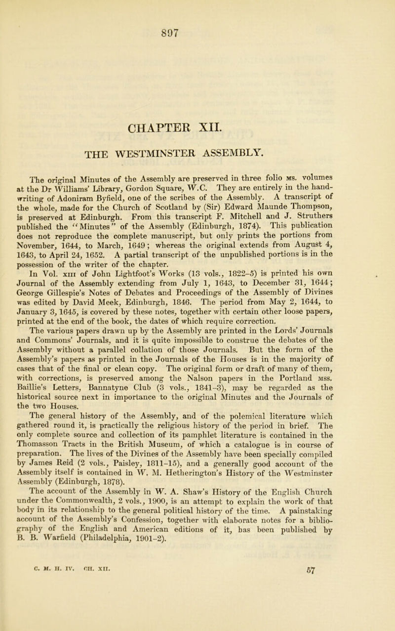 CHAPTER XII. THE WESTMINSTER ASSEMBLY. The original Minutes of the Assembly are preserved in three folio ms. volumes at the Dr Williams Library, Gordon Square, W.C. They are entirely in the hand- vrriting of Adoniram Byfield, one of the scribes of the Assembly. A transcript of the whole, made for the Church of Scotland by (Sir) Edward Maunde Thompson, is preserved at Edinburgh. From this transcript F. Mitchell and J. Struthers published the uMinutes” of the Assembly (Edinburgh, 1874). This publication does not reproduce the complete manuscript, but only prints the portions from November, 1644, to March, 1649; whereas the original extends from August 4, 1643, to April 24, 1652. A partial transcript of the unpublished portions is in the possession of the writer of the chapter. In Vol, xiii of John Lightfoot’s Works (13 vols., 1822-5) is printed his own Journal of the Assembly extending from July 1, 1643, to December 31, 1644; George Gillespie’s Notes of Debates and Proceedings of the Assembly of Divines was edited by David Meek, Edinburgh, 1846. The period from May 2, 1644, to January 3,1645, is covered by these notes, together with certain other loose papers, printed at the end of the book, the dates of which require correction. The various papers drawn up by the Assembly are printed in the Lords’ Journals and Commons’ Journals, and it is quite impossible to construe the debates of the Assembly without a parallel collation of those Journals. But the form of the Assembly’s papers as printed in the Journals of the Houses is in the majority of cases that of the final or clean copy. The original form or draft of many of them, with corrections, is preserved among the Nalson papers in the Portland mss. Baillie’s Letters, Bannatyne Club (3 vols., 1841-3), may be regarded as the historical source next in importance to the original Minutes and the Journals of the two Houses. The general history of the Assembly, and of the polemical literature which gathered round it, is practically the religious history of the period in brief. The only complete source and collection of its pamphlet literature is contained in the Thomasson Tracts in the British Museum, of which a catalogue is in course of preparation. The lives of the Divines of the Assembly have been specially compiled by James Reid (2 vols.. Paisley, 1811-15), and a generally good account of the Assembly itself is contained in W. M. Hetherington’s History of the Westminster Assembly (Edinburgh, 1878). The account of the Assembly in W. A. Shaw’s History of the English Church under the Commonwealth, 2 vols., 1900, is an attempt to explain the work of that body in its relationship to the general political history of the time. A painstaking account of the Assembly’s Confession, together with elaborate notes for a biblio- graphy of the English and American editions of it, has been published by B. B. Warfield (Philadelphia, 1901-2). c. M. II. IV. on. XII. 57