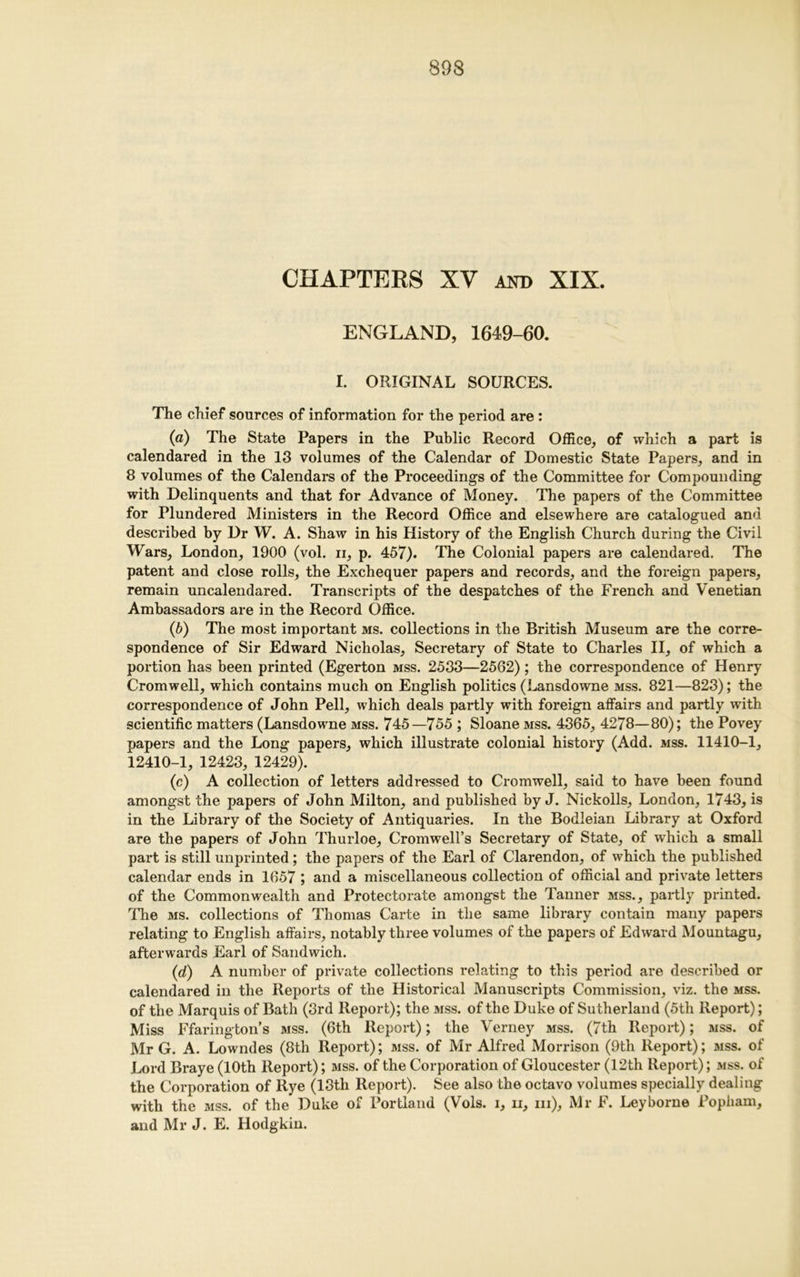 CHAPTERS XV and XIX. ENGLAND, 1649-60. I. ORIGINAL SOURCES. The chief sources of information for the period are : («) The State Papers in the Public Record Office, of which a part is calendared in the 13 volumes of the Calendar of Domestic State Papers, and in 8 volumes of the Calendars of the Proceedings of the Committee for Compounding with Delinquents and that for Advance of Money. The papers of the Committee for Plundered Ministers in the Record Office and elsewhere are catalogued and described by Dr W. A. Shaw in his History of the English Church during the Civil Wars, London, 1900 (vol. ii, p. 457). The Colonial papers are calendared. The patent and close rolls, the Exchequer papers and records, and the foreign papers, remain uncalendared. Transcripts of the despatches of the French and Venetian Ambassadors are in the Record Office. (b) The most important ms. collections in the British Museum are the corre- spondence of Sir Edward Nicholas, Secretary of State to Charles II, of which a portion has been printed (Egerton mss. 2533—2562); the correspondence of Henry Cromwell, which contains much on English politics (Lansdowne mss. 821—823); the correspondence of John Pell, which deals partly with foreign affairs and partly with scientific matters (Lansdowne mss. 745—755 ; Sloane mss. 4365, 4278—80); the Povey papers and the Long papers, which illustrate colonial history (Add. mss. 11410-1, 12410-1, 12423, 12429). (c) A collection of letters addi-essed to Cromwell, said to have been found amongst the papers of John Milton, and published by J. Nickoils, London, 1743, is in the Library of the Society of Antiquaries. In the Bodleian Library at Oxford are the papers of John Thurloe, Cromwell’s Secretary of State, of which a small part is still unprinted; the papers of the Earl of Clarendon, of which the published calendar ends in 1657 ; and a miscellaneous collection of official and private letters of the Commonwealth and Protectorate amongst the Tanner mss., partly printed. The ms. collections of Thomas Carte in the same library contain many papers relating to English affairs, notably three volumes of the papers of Edward Mountagu, afterwards Earl of Sandwich. (d) A number of private collections relating to this period are described or calendared in the Reports of the Historical Manuscripts Commission, viz. the mss. of the Marquis of Bath (3rd Report); the mss. of the Duke of Sutherland (5th Report); Miss Ffarington’s mss. (6th Report); the Verney mss. (7th Report); mss. of Mr G. A. Lowndes (8th Report); mss. of Mr Alfred Morrison (9th Report); mss. of Lord Braye (10th Report); mss. of the Corporation of Gloucester (12th Report); mss. of the Corporation of Rye (13th Report). See also the octavo volumes specially dealing with the mss. of the Duke of Portland (Vols. i, ii, iii), Mr F. Leyborne Popliam, and Mr J. E. Hodgkin.