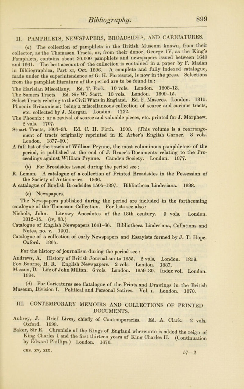 II. PAMPHLETS, NEWSPAPERS, BROADSIDES, AND CARICATURES. (а) The collection of pamphlets in the British Museum known, from their collector, as the Thomason Tracts, or, from their donor, George IV, as the King s Pamphlets, contains about 30,000 pamphlets and newspapers issued between 1640 and 1661. The best account of the collection is contained in a paper by F. Madan in Bibliographica, Part xi, Oct. 1896. A complete and fully indexed catalogue, made under the superintendence of G. K. Fortescue, is now in the press. Selections from the pamphlet literature of the period are to be found in : The Harleian Miscellany. Ed. T. Park. 10 vols. London. 1808-13. The Somers Tracts. Ed. Sir W. Scott. 13 vols. London. 1809-15. Select Tracts relating to the Civil Wars in England. Ed. F. Maseres. London. 1815. Phoenix Britannicus: being a miscellaneous collection of scarce and curious tracts, etc. collected by J. Morgan. London. 1732. The Phoenix : or a revival of scarce and valuable pieces, etc. printed for J. Morphew. 2 vols. 1707. Stuart Tracts, 1603-93. Ed. C. H. Firth. 1903. (This volume is a rearrange- ment of tracts originally reprinted in E. Arber’s English Garner. 8 vols. London. 1877-90.) A full list of the tracts of William Prynne, the most voluminous pamphleteer of the period, is published at the end of J. Bruce’s Documents relating to the Pro- ceedings against William Prynne. Camden Society. London. 1877. (б) For Broadsides issued during the period see : R. Lemon. A catalogue of a collection of Printed Broadsides in the Possession of the Society of Antiquaries. 1866. A catalogue of English Broadsides 1505-1897. Bibliotheca Lindesiana. 1898. (c) Newspapers. The Newspapers published during the period are included in the forthcoming catalogue of the Thomason Collection. For lists see also : Nichols, John. Literary Anecdotes of the 18th century. 9 vols. London. 1812-15. (iv, 33.) Catalogue of English Newspapers 1641-66. Bibliotheca Lindesiana, Collations and Notes, no. v. 1901. Catalogue of a collection of early Newspapers and Essayists formed by J. T. Hope. Oxford. 1865. For the history of journalism during the period see : Andrews, A. History of British Journalism to 1855. 2 vols. London. 1859. Fox Bourne, H. R. English Newspapers. 2 vols. London. 1887. Masson, D. Life of John Milton. 6 vols. London. 1859-80. Index vol. London 1894. (d) For Caricatures see Catalogue of the Prints and Drawings in the British Museum, Division I. Political and Personal Satires. Vol. i. London. 1870. III. CONTEMPORARY MEMOIRS AND COLLECTIONS OF PRINTED DOCUMENTS. Aubrey, J. Brief Lives, chiefly of Contemporaries. Ed. A. Clark. 2 vols Oxford. 1898. Baker, Sir R. Chronicle of the Kings of England whereunto is added the rei<m of King Charles I and the first thirteen years of King Charles II. (Continuation by Edward Phillips.) London. 1670. CHS. xv, XIX. 57—2