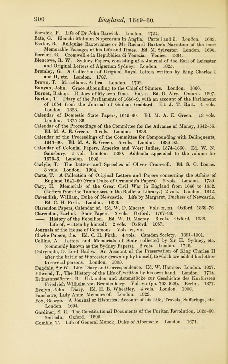 Barwick, P. Life of Dr John Barwick. London. 1724. Bate, G. Elenchi Motuum Nuperorum in Anglia. Parts i and ii. London. 1663. Baxter, R. Reliquiae Baxterianae or Mr Richard Baxter’s Narration of the most Memorable Passages of his Life and Times. Ed. M. Sylvester. London. 1606. Berchet, G. Cromwell e la Repubblica di Venezia. Venice. 1864. Blencowe, R. W. Sydney Papers, consisting of a Journal of the Earl of Leicester and Original Letters of Algernon Sydney. London. 1825. Bromley, G. A Collection of Original Royal Letters written by King Charles I and II, etc. London. 1787. Brown, T. Miscellanea Aulica. London. 1702. Bunyan, John. Grace Abounding to the Chief of Sinners. London. 1666. Burnet, Bishop. History of My own Time. Vol. i. Ed. O. Airy. Oxford. 1897. Burton, T. Diary of the Parliaments of 1656-9, with an account of the Parliament of 1654 from the Journal of Guibon Goddard. Ed. J. T. Rutt. 4 vols. London. 1828. Calendar of Domestic State Papers, 1649-60. Ed. M. A. E. Green. 13 vols. London. 1875-86. Calendar of the Proceedings of the Committee for the Advance of Money, 1642-56. Ed. M. A. E. Green. 3 vols. London. 1888. Calendar of the Proceedings of the Committee for Compounding with Delinquents, 1643-60. Ed. M. A. E. Green. 5 vols. London. 1889-92. Calendar of Colonial Papers, America and West Indies, 1574-1660. Ed. W. N. Sainsbury. 1 vol. London. 1860. Addenda appended to the volume for 1675-6. London. 1893. Carlyle, T. The Letters and Speeches of Oliver Cromwell. Ed. S. C. Lomas. 3 vols. London. 1904. Carte, T. A Collection of Original Letters and Papers concerning the Affairs of England 1641-60 (from Duke of Ormonde’s Papers). 2 vols. London. 1739. Cary, H. Memorials of the Great Civil War in England from 1646 to 1652. (Letters from the Tanner mss. in the Bodleian Library.) 2 vols. London. 1842. Cavendish, William, Duke of Newcastle. Life by Margaret, Duchess of Newcastle. Ed. C. H. Firth. London. 1886. Clarendon Papers, Calendar of. Ed. W. D. Macray. Vols. ii, in. Oxford. 1869-76 Clarendon, Earl of. State Papers. 3 vols. Oxford. 1767-86. History of the Rebellion. Ed. W. D. Macray. 6 vols. Oxford. 1888. Life of, written by himself. 2 vols. Oxford. 1857. Journals of the House of Commons. Vols. vi, vii. Clarke Papers, the. Ed. C. H. Firth. 4 vols. Camden Society. 1891-1901. Collins, A. Letters and Memorials of State collected by Sir H. Sydney, etc. (commonly known as the Sydney Papers). 2 vols. London. 1746. Dalrymple, D. Lord Hailes. An Account of the Preservation of King Charles II after the battle of Worcester drawn up by himself, to which are added his letters to several persons. London. 1803. Dugdale, Sir W. Life, Diary and Correspondence. Ed. W. Hamper. London. 1827. Ellwood, T., The History of the Life of, written by his own hand. London. 1714. Erdmannsdorffer, B. Urkunden und Actenstiicke zur Geschichte des Kurfiirsten Friedrich Wilhelm von Brandenburg. Vol. vii (pp. 703-826). Berlin. 1877. Evelyn, John. Diary. Ed. H. B. Wheatley. 4 vols. London. 1906. Fanshawe, Lady Anne, Memoirs of. London. 1829. Fox, George. A Journal or Historical Account of his Life, Travels, Sufferings, etc. London. 1694. Gardiner, S. R. The Constitutional Documents of the Puritan Revolution, 1625-60. 2nd edn. Oxford. 1899. Gumble, T. Life of General Monck, Duke of Albemarle. London. 1671.