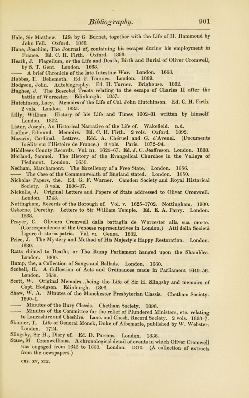 Hale, Sir Matthew. Life by G Burnet, together with the Life of H. Hammond by John Fell. Oxford. 1856. Hane, Joachim, The Journal of, containing his escapes during his employment in France. Ed. C. H. Firth. Oxford. 1896. Heath, J. Flagellum, or the Life and Death, Birth and Burial of Oliver Cromwell, by S. T. Gent. London. 1663. A brief Chronicle of the late Intestine War. London. 1663. Hobbes, T. Behemoth. Ed. F. Tonnies. London. 1889. Hodgson, John. Autobiography. Ed. H. Turner. Brighouse. 1882. Hughes, J. The Boscobel Tracts relating to the escape of Charles II after the battle of Worcester. Edinburgh. 1857. Hutchinson, Lucy. Memoirs of the Life of Col. John Hutchinson. Ed. C. H. lirth. 2 vols. London. 1885. Lilly, William. History of his Life and Times 1602-81 written by himself. London. 1822. Lister, Joseph, An Historical Narrative of the Life of. Wakefield, n.d. Ludlow, Edmund. Memoirs. Ed. C. H. Firth. 2 vols. Oxford. 1892. Mazarin, Cardinal. Lettres. Edd. A. Cheruel and G. d’Avenel. (Documents Ine'dits sur l’Histoire de France.) 8 vols. Paris. 1872-94. Middlesex County Records. Vol. hi. 1625-67. Ed. J. C. Jeaffreson. London. 1888. Morland, Samuel. The History of the Evangelical Churches in the Valleys of Piedmont. London. 1658. Nedham, Marchamont. The Excellency of a Free State. London. 1656. The Case of the Commonwealth of England stated. London. 1650. Nicholas Papers, the. Ed. G. F. Warner. Camden Society and Royal Historical Society. 3 vols. 1886-97. Nickolls, J. Original Letters and Papers of State addressed to Oliver Cromwell. London. 1743. Nottingham, Records of the Borough of. Vol. v. 1625-1702. Nottingham. 1900. Osborne, Dorothy. Letters to Sir William Temple. Ed. E. A. Parry. London. 1888. Prayer, C. Oliviero Cromwell dalla battaglia de Worcester alia sua morte. (Correspondence of the Genoese representatives in London.) Atti della Societa Ligure di storia patria. Vol. vi. Genoa. 1882. Price, J. The Mystery and Method of His Majesty’s Happy Restoration. London. 1680. Ratts rhimed to Death; or The Rump Parliament hanged upon the Shambles. London. 1660. Rump, the, a Collection of Songs and Ballads. London. 1660. Scobell, H. A Collection of Acts and Ordinances made in Parliament 1640-56. London. 1658. Scott, W. Original Memoirs...being the Life of Sir H. Slingsby and memoirs of Capt. Hodgson. Edinburgh. 1806. Shaw, W. A. Minutes of the Manchester Presbyterian Classis. Chetham Society. 1890-1. Minutes of the Bury Classis. Chetham Society. 1896. Minutes of the Committee for the relief of Plundered Ministers, etc. relating to Lancashire and Cheshire. Lane, and Chesh. Record Society. 2 vols. 1893—7. Skinner, T. Life of General Monck, Duke of Albemarle, published by W. Webster. London. 1724. Slingsby, Sir H., Diary of. Ed. D. Parsons. London. 1836. Stace, M Cromwelliana. A chronological detail of events in which Oliver Cromwell was engaged from 1642 to 1658. London. 1810. (A collection of extracts from the newspapers.)