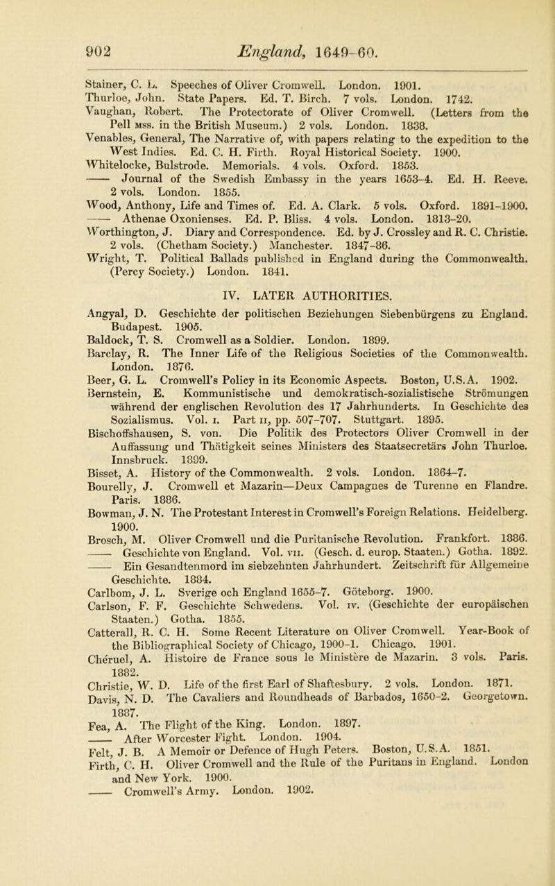 Stainer, C. L. Speeches of Oliver Cromwell. London. 1901. Thurloe, John. State Papers. Ed. T. Birch. 7 vols. London. 1742. Vaughan, Robert. The Protectorate of Oliver Cromwell. (Letters from the Pell mss. in the British Museum.) 2 vols. London. 1838. Venables, General, The Narrative of, with papers relating to the expedition to the West Indies. Ed. C. H. Firth. Royal Historical Society. 1900. Whitelocke, Bulstrode. Memorials. 4 vols. Oxford. 1853. Journal of the Swedish Embassy in the years 1653-4. Ed. H. Reeve. 2 vols. London. 1855. Wood, Anthony, Life and Times of. Ed. A. Clark. 5 vols. Oxford. 1891-1900. Athenae Oxonienses. Ed. P. Bliss. 4 vols. London. 1813-20. Worthington, J. Diary and Correspondence. Ed. by J. Crossley and R. C. Christie. 2 vols. (Chetham Society.) Manchester. 1847-36. Wright, T. Political Ballads published in England during the Commonwealth. (Percy Society.) London. 1841. IV. LATER AUTHORITIES. Angyal, D. Geschichte der politischen Beziehungen Siebenbiirgens zu England. Budapest. 1905. Baldock, T. S. Cromwell as a Soldier. London. 1899. Barclay, R. The Inner Life of the Religious Societies of the Commonwealth. London. 1876. Beer, G. L. Cromwell’s Policy in its Economic Aspects. Boston, U.S.A. 1902. Bernstein, E. Kommunistische und demokratisch-sozialistische Stromungen wahrend der englischen Revolution des 17 Jahrhunderts. In Geschichte des Sozialismus. Vol. i. Part n, pp. 507-707. Stuttgart. 1895. Bischoffshausen, S. von. Die Politik des Protectors Oliver Cromwell in der Auffassung und Thritigkeit seines Ministers des Staatsecretars John Thurloe. Innsbruck. 1399. Bisset, A. History of the Commonwealth. 2 vols. London. 1864-7. Bourelly, J. Cromwell et Mazarin—Deux Campagnes de Turenne en Flandre. Paris. 1886. Bowman, J. N. The Protestant Interest in Cromwell’s Foreign Relations. Heidelberg. 1900. Brosch, M. Oliver Cromwell und die Puritanische Revolution. Frankfort. 1886. Geschichte von England. Vol. vii. (Gesch. d. europ. Staaten.) Gotha. 1892. Ein Gesandtenmord im siebzehnten Jahrhundert. Zeitschrift fur Allgemeine Geschichte. 1884. Carlbom, J. L. Sverige och England 1655-7. Goteborg. 1900. Carlson, F. F. Geschichte Schwedens. Vol. iv. (Geschichte der europaischen Staaten.) Gotha. 1855. Catterall, R. C. H. Some Recent Literature on Oliver Cromwell. Year-Book of the Bibliographical Society of Chicago, 1900-1. Chicago. 1901. Cheruel, A. Histoire de France sous le Ministere de Mazarin. 3 vols. Paris. 1882. Christie, W. D. Life of the first Earl of Shaftesbury. 2 vols. London. 1871. Davis, N. D. The Cavaliers and Roundheads of Barbados, 1650-2. Georgetown. 1887. Fea, A. The Flight of the King. London. 1897. After Worcester Fight. London. 1904. Felt, J. B. A Memoir or Defence of Hugh Peters. Boston, U.S.A. 1851. Firth, C. H. Oliver Cromwell and the Rule of the Puritans in England. London and New York. 1900. Cromwell’s Army. London. 1902.