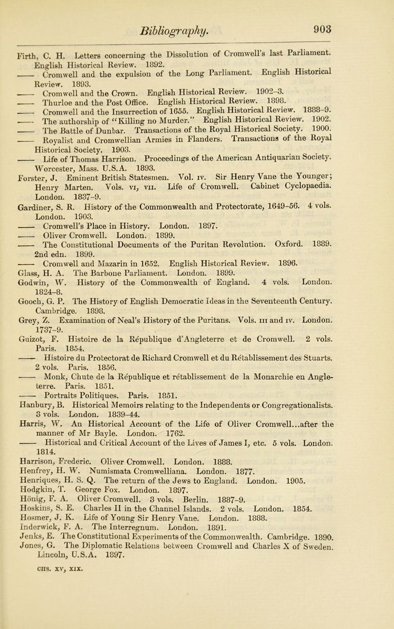 Firth, C. H. Letters concerning the Dissolution of Cromwell s last Parliament. English Historical Review. 1892. Cromwell and the expulsion of the Long Parliament. English Historical Review. 1893. ——■ Cromwell and the Crown. English Historical Review. 1902-3. Thurloe and the Post Office. English Historical Review. 1898. Cromwell and the Insurrection of 1655. English Historical Review. 1888-9. The authorship of “Killing no Murder.” English Historical Review. 1902. —— The Battle of Dunbar. Transactions of the Royal Historical Society. 1900. Royalist and Cromwellian Armies in Flanders. Transactions of the Royal Historical Society. 1903. Life of Thomas Harrison. Proceedings of the American Antiquarian Society. Worcester, Mass. U.S.A. 1893. Forster, J. Eminent British Statesmen. Vol. iv. Sir Henry Vane the Younger; Henry Marten. Vols. vi, vii. Life of Cromwell. Cabinet Cyclopaedia. London. 1837-9. Gardiner, S. R. History of the Commonwealth and Protectorate, 1649-56. 4 vols. London. 1903. Cromwell’s Place in History. London. 1897. Oliver Cromwell. London. 1899. The Constitutional Documents of the Puritan Revolution. Oxford. 1889. 2nd edn. 1899. Cromwell and Mazarin in 1652. English Historical Review. 1896. Glass, H. A. The Barbone Parliament. London. 1899. Godwin, W. History of the Commonwealth of England. 4 vols. London. 1824-8. Gooch, G. P. The History of English Democratic Ideas in the Seventeenth Century. Cambridge. 1898. Grey, Z. Examination of Neal’s History of the Puritans. Vols. m and iv. London. 1737-9. Guizot, F. Histoire de la Republique d’Angleterre et de Cromwell. 2 vols. Paris. 1854. Histoire du Protectorat de Richard Cromwell et du Retablissement des Stuarts. 2 vols. Paris. 1856. Monk, Chute de la Republique et retablissement de la Monarchic en Angle- terre. Paris. 1851. ■ Portraits Politiques. Paris. 1851. Hanbury, B. Historical Memoirs relating to the Independents or Congregationalists. 3 vols. London. 1839-44. Harris, W. An Historical Account of the Life of Oliver Cromwell...after the manner of Mr Bayle. London. 1762. Historical and Critical Account of the Lives of James I, etc. 5 vols. London. 1814. Harrison, Frederic. Oliver Cromwell. London. 1888. Henfrey, H. W. Numismata Cromwelliana. London. 1877. Henriques, H. S. Q. The return of the Jews to England. London. 1905. Hodgkin, T. George Fox. London. 1897. Hdnig, F. A. Oliver Cromwell. 3 vols. Berlin. 1887-9. Hoskins, S. E. Charles II in the Channel Islands. 2 vols. London. 1854. Hosmer, J. K. Life of Young Sir Henry Vane. London. 1888. Inderwick, F. A. The Interregnum. London. 1891. Jeuks, E. The Constitutional Experiments of the Commonwealth. Cambridge. 1890. Jones, G. The Diplomatic Relations between Cromwell and Charles X of Sweden. Lincoln, U.S.A. 1897.