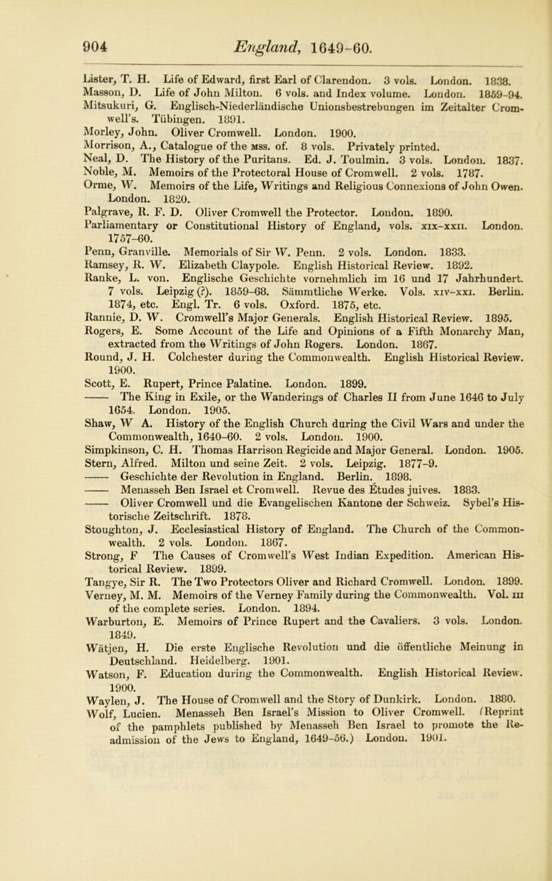 Lister, T. H. Life of Edward, first Earl of Clarendon. 3 vols. London. 1838. Masson, D. Life of John Milton. 6 vols. and Index volume. London. 1859-94. Mitsukuri, G. Englisch-Niederlandische Unionsbestrebungen im Zeitalter Crom- well’s. Tubingen. 1891. Morley, John. Oliver Cromwell. London. 1900. Morrison, A., Catalogue of the mss. of. 8 vols. Privately printed. Neal, D. The History of the Puritans. Ed. J. Toulmin. 3 vols. London. 1837. Noble, M. Memoirs of the Protectoral House of Cromwell. 2 vols. 1787. Orme, W. Memoirs of the Life, Writings and Religious Connexions of John Owen. London. 1820. Palgrave, R. F. D. Oliver Cromwell the Protector. London. 1890. Parliamentary or Constitutional History of England, vols. xix-xxii. London. 1757-60. Penn, Granville. Memorials of Sir W. Penn. 2 vols. London. 1833. Ramsey, R. W. Elizabeth Claypole. English Historical Review. 1892. Ranke, L. von. Englische Geschichte vornehmlich im 16 und 17 Jahrhundert. 7 vols. Leipzig (?). 1859-68. Sammtliche Werke. Vols. xiv-xxi. Berlin. 1874, etc. Engl. Tr. 6 vols. Oxford. 1875, etc. Rannie, D. W. Cromwell’s Major Generals. English Historical Review. 1895. Rogers, E. Some Account of the Life and Opinions of a Fifth Monarchy Man, extracted from the Writings of John Rogers. London. 1867. Round, J. H. Colchester during the Commonwealth. English Historical Review. 1900. Scott, E. Rupert, Prince Palatine. London. 1899. The King in Exile, or the Wanderings of Charles II from June 1646 to July 1654, London. 1905. Shaw, W A. History of the English Church during the Civil Wars and under the Commonwealth, 1640-60. 2 vols. London. 1900. Simpkinson, C. H. Thomas Harrison Regicide and Major General. London. 1905. Stern, Alfred. Milton und seine Zeit. 2 vols. Leipzig. 1877-9. Geschichte der Revolution in England. Berlin. 1898. Menasseh Ben Israel et Cromwell. Revue des Etudes juives. 1883. Oliver Cromwell und die Evangelischen Kantone der Schweiz. Sybel’s His- torische Zeitschrift. 1878. Stoughton, J. Ecclesiastical History of England. The Church of the Common- wealth. 2 vols. London. 1867. Strong, F The Causes of Cromwell’s West Indian Expedition. American His- torical Review. 1899. Tangye, Sir R. The Two Protectors Oliver and Richard Cromwell. London. 1899. Verney, M. M. Memoirs of the Verney Family during the Commonwealth. Vol. in of the complete series. London. 1894. Warburton, E. Memoirs of Prince Rupert and the Cavaliers. 3 vols. London. 1849. ' Watjen, H. Die erste Englische Revolution und die offentliche Meinung in Deutschland. Heidelberg. 1901. Watson, F. Education during the Commonwealth. English Historical Review. 1900. Waylen, J. The House of Cromwell and the Story of Dunkirk. London. 1880. Wolf, Lucien. Menasseh Ben Israel’s Mission to Oliver Cromwell. (Reprint of the pamphlets published by Menasseh Ben Israel to promote the Re- admission of the Jews to England, 1649-56.) London. 1901.