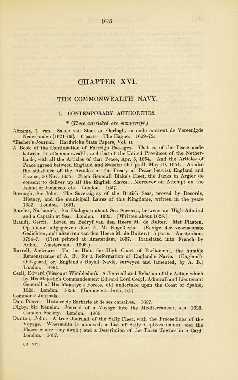 CHAPTER XVI. THE COMMONWEALTH NAVY. I. CONTEMPORARY AUTHORITIES. * (Those asterisked, are manuscript.) Aitzema, L. van. Saken van Staet en Oorlogh, in ende omtrent de Vereenigde Nederlanden [1621-69]. 6 parts. The Hague. 1669-72. *Becher’s Journal. Hardwicke State Papers, Vol. n. A Book of the Continuation of Forreign Passages. That is, of the Peace made between this Commonwealth, and that of the United Provinces of the Nether- lands, with all the Articles of that Peace, Apr. 5, 1654. And the Articles of Peace agreed between England and Sweden at Upsall, May 19, 1654. As also the substance of the Articles of the Treaty of Peace betwixt England and France, 20 Nov. 1655. From Generali Blake’s Fleet, the Turks in Argier do consent to deliver up all the English Slaves....Moreover an Attempt on the Island of Jamaiceo, etc. London. 1657. Borough, Sir John. The Soveraignty of the British Seas, proved by Records, History, and the municipall Lawes of this Kingdome, written in the yeare 1633. London. 1651. Boteler, Nathaniel. Six Dialogues about Sea Services, between an High-Admiral and a Captain at Sea. London. 1685. [Written about 1625.] Brandt, Gerrit. Leven en Bedryf van den Heere M. de Ruiter. Met Plaaten. Op nieuw uitgegeeven door E. M. Engelberts. (Eenige der voornaamste Gedichten, op’t afsterven van den Heere M. de Ruiter.) 5 parts. Amsterdam. 1794-7. (First printed at Amsterdam, 1687. Translated into French by Aubin. Amsterdam. 1698.) Burrell, Andrewes. To the Hon. the High Court of Parliament, the humble Remonstrance of A. B., for a Reformation of England’s Navie. (England’s Out-guard, or, England’s Royall Navie, surveyed and lamented, by A. B.) London. 1646. Cecil, Edward (Viscount Wimbledon). A Journall and Relation of the Action which by His Majestie’s Commandement Edward Lord Cecyl, Admirall and Lieutenant Generali of His Majestye’s Forces, did undertake upon the Coast of Spaine, 1625. London. 1626. (Tanner mss. ixxii, 16.) Commons’ Journals. Dan, Pierre. Histoire de Barbarie et de ses corsaires. 1637- I^gby, Sir Kenelm. Journal of a Voyage into the Mediterranean, a.d. 1628. Camden Society. London. 1868. Dunton, John. A true Journall of the Sally Fleet, with the Proceedings of the \oyage. Whereunto is annexed, a List of Sally Captives names, and the Places where they dwell; and a Description of the Three Townes in a Card. London. 1637.