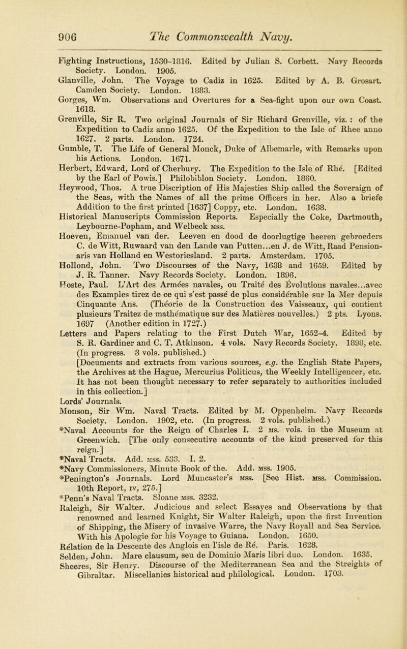 Fighting Instructions, 1530-1816. Edited by Julian S. Corbett. Navy Records Society. London. 1905. Glanville, John. The Voyage to Cadiz in 1625. Edited by A. B. Grosart. Camden Society. London. 1883. Gorges, Wm. Observations and Overtures for a Sea-fight upon our own Coast. 1618. Grenville, Sir R. Two original Journals of Sir Richard Grenville, viz. : of the Expedition to Cadiz anno 1625. Of the Expedition to the Isle of Rhee anno 1627. 2 parts. London. 1724. Gumble, T. The Life of General Monck, Duke of Albemarle, with Remarks upon his Actions. London. 1671. Herbert, Edward, Lord of Cherbury. The Expedition to the Isle of Rhe. [Edited by the Earl of Powis.] Philobiblon Society. London. 1860. Heywood, Thos. A true Discription of His Majesties Ship called the Soveraign of the Seas, with the Names of all the prime Officers in her. Also a briefe Addition to the first printed [1637] Coppy, etc. London. 1638. Historical Manuscripts Commission Reports. Especially the Coke, Dartmouth, Leybourne-Popham, and Welbeck mss. Hoeven, Emanuel van der. Leeven en dood de doorlugtige heeren gebroeders C. de Witt, Ruwaard van den Lande van Putten...en J. de Witt, Raad Pension- aris van Holland en Westoriesland. 2 parts. Amsterdam. 1705. Hollond, John. Two Discourses of the Navy, 1638 and 1659. Edited by J. R. Tanner. Navy Records Society. London. 1896. Hoste, Paul. L’Art des Armees navales, ou Traite des Evolutions navales...avec des Examples tirez de ce qui s’est passe de plus considerable sur la Mer depuis Cinquante Ans. (Theorie de la Construction des Vaisseaux, qui contient plusieurs Traitez de mathematique sur des Matieres nouvelles.) 2 pts. Lyons. 1697 (Another edition in 1727.) Letters and Papers relating to the First Dutch War, 1652-4. Edited by S. R. Gardiner and C. T. Atkinson. 4 vols. Navy Records Society. 1898, etc. (In progress. 3 vols. published.) [Documents and extracts from various sources, e.g. the English State Papers, the Archives at the Hague, Mercurius Politicus, the Weekly Intelligencer, etc. It has not been thought necessary to refer separately to authorities included in this collection.] Lords’ Journals. Monson, Sir Wm. Naval Tracts. Edited by M. Oppenheim. Navy Records Society. London. 1902, etc. (In progress. 2 vols. published.) *Naval Accounts for the Reign of Charles I. 2 ms. vols. in the Museum at Greenwich. [The only consecutive accounts of the kind preserved for this reign. ] *Naval Tracts. Add. mss. 533. I. 2. *Navy Commissioners, Minute Book of the. Add. mss. 1905. *Penington’s Journals. Lord Muncaster’s mss. [See Hist. mss. Commission. 10th Report, iv, 275.] * Penn’s Naval Tracts. Sloane mss. 3232. Raleigh, Sir Walter. Judicious and select Essayes and Observations by that renowned and learned Knight, Sir Walter Raleigh, upon the first Invention of Shipping, the Misery of invasive Warre, the Navy Royall and Sea Service. With his Apologie for his Voyage to Guiana. London. 1650. Relation de la Descente des Anglois en l’isle de Re'. Paris. 1628. Selden, John. Mare clausum, seu de Dominio Maris libri duo. London. 1635. Sheeres, Sir Henry. Discourse of the Mediterranean Sea and the Streights of Gibraltar. Miscellanies historical and philological. Loudon. 1703.
