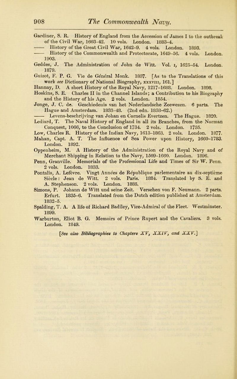 Gardiner, S. R. History of England from the Accession of James I to the outbreak of the Civil War, 1603-42. 10 vols. London. 1883-4. History of the Great Civil War, 1642-9. 4 vols. London. 1893. History of the Commonwealth and Protectorate, 1649-56. 4 vols. London. 1903. Geddes, J. The Administration of John de Witt. Vol. i, 1625-54. London. 1879. Guizot, F. P. G. Vie de General Monk. 1837. [As to the Translations of this work see Dictionary of National Biography, xxxvm, 161.] Hannay, D. A short History of the Royal Navy, 1217-1688. London. 1898. Hoskins, S. E. Charles II in the Channel Islands; a Contribution to his Biography and the History of his Age. 2 vols. London. 1854. Jonge, J. C. de. Geschiedenis van het Nederlandsche Zeewezen. 6 parts. The Hague and Amsterdam. 1833-48. (2nd edn. 1858-62.) Levens-beschrijving van Johan en Cornelis Evertzen. The Hague. 1820. Lediard, T. The Naval History of England in all its Branches, from the Norman Conquest, 1066, to the Conclusion of 1734. 2 vols. London. 1735. Low, Charles R. History of the Indian Navy, 1613-1863. 2 vols. London. 1877. Mahan, Capt. A. T. The Influence of Sea Power upon History, 1660-1783. London. 1892. Oppenheim, M. A History of the Administration of the Royal Navy and of Merchant Shipping in Relation to the Navy, 1509-1660. London. 1896. Penn, Granville. Memorials of the Professional Life and Times of Sir W. Penn. 2 vols. London. 1833. Pontalis, A. Lef&vre. Vingt Annees de Republique parlementaire au dix-septieme Siecle: Jean de Witt. 2 vols. Paris. 1884. Translated by S. E. and A. Stephenson. 2 vols. London. 1885. Simons, P. Johann de Witt und seine Zeit. Versehen von F. Neumann. 2 parts. Erfurt. 1835-6. Translated from the Dutch edition published at Amsterdam. 1832-5. Spalding, T. A. A life of Richard Badiley, Vice-Admiral of the Fleet. Westminster. 1899. Warburton, Eliot B. G. Memoirs of Prince Rupert and the Cavaliers. 3 vols. London. 1849. [See also Bibliographies to Chapters XV, XXIV, and XXV.]
