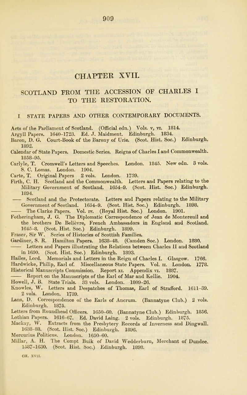 CHAPTER XVII. SCOTLAND FROM THE ACCESSION OF CHARLES I TO THE RESTORATION. I STATE PAPERS AND OTHER CONTEMPORARY DOCUMENTS. Acts of the Parliament of Scotland. (Official edn.) Vols. v, vi. 1814. Argyll Papers. 1640-1723. Ed. J. Maidment. Edinburgh. 1834. Baron, D. G. Court-Book of the Barony of Urie. (Scot. Hist. Soc.) Edinburgh. 1892. Calendar of State Papers. Domestic Series. Reigns of Charles I and Commonwealth. 1858-95. Carlyle, T. Cromwell’s Letters and Speeches. London. 1845. New edn. 3 vols. S. C. Lomas. London. 1904. Carte, T. Original Papers 2 vols. London. 1739. Firth, C. H. Scotland and the Commonwealth. Letters and Papers relating to the Military Government of Scotland. 1654-9. (Scot. Hist. Soc.) Edinburgh. 1894. Scotland and the Protectorate. Letters and Papers relating to the Military Government of Scotland. 1654-9. (Scot. Hist. Soc.) Edinburgh. 1898. The Clarke Papers. Vol. iv. (Royal Hist. Soc.) London. 1901. Fotheringham, J. G. The Diplomatic Correspondence of Jean de Montereuil and the brothers De Believre, French Ambassadors in England and Scotland. 1645-8. (Scot. Hist. Soc.) Edinburgh. 1899. Fraser, Sir W. Series of Histories of Scottish Families. Gardiner, S. R. Hamilton Papers. 1638-48. (Camden Soc.) London. 1880. Letters and Papers illustrating the Relations between Charles II and Scotland in 1650. (Scot. Hist. Soc.) Edinburgh. 1893. Hailes, Lord. Memorials and Letters in the Reign of Charles I. Glasgow. 1766. Hardwicke, Philip, Earl of. Miscellaneous State Papers. Vol. n. London. 1778. Historical Manuscripts Commission. Report xi. Appendix vi. 1887. Report on the Manuscripts of the Earl of Mar and Kellie. 1904. Howell, J. B. State Trials. 33 vols. London. 1809-26. Knowles, W. Letters and Despatches of Thomas, Earl of Strafford. 1611-39. 2 vols. London. 1739. Lans, D. Correspondence of the Earls of Ancrum. (Bannatyne Club.) 2 vols. Edinburgh. 1875. Letters from Roundhead Officers. 1650-60. (Bannatyne Club.) Edinburgh. 1856. Lothian Papers. 1616-67. Ed. David Laing. 2 vols. Edinburgh. 1875. Mackay, W. Extracts from the Presbytery Records of Inverness and Dingwall. 1638-88. (Scot. Hist. Soc.) Edinburgh. 1896. Mercurius Politicus. London. 1650-60. Millar, A. H. The C'ompt Buik of David Wedderburn, Merchant of Dundee. 1587-1630. (Scot. Hist. Soc.) Edinburgh. 1898.