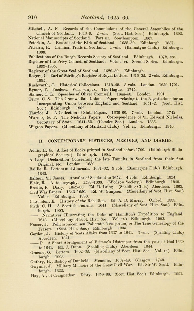 Mitchell, A. F. Records of the Commissions of the General Assemblies of the Church of Scotland. 1646-9. 2 vols. (Scot. Hist. Soc.) Edinburgh. 1892. National Manuscripts of Scotland. Part in. Southampton. 1867. Peterkin, A. Records of the Kirk of Scotland. 1688-50. Edinburgh. 1837. Pitcairn, R. Criminal Trials in Scotland. 4 vols. (Bannatyne Club.) Edinburgh. 1833. Publications of the Burgh Records Society of Scotland. Edinburgh. 1872, etc. Register of the Privy Council of Scotland. Vols. i-vi. Second Series. Edinburgh. 1899-1905. Register of the Great Seal of Scotland. 1620-59. Edinburgh. Rogers, C. Earl of Stirling’s Register of Royal Letters. 1615-35. 2 vols. Edinburgh. 1885. Rushworth, J. Historical Collections. 1618-48. 8 vols. London. 1659-1701. Rymer, T. Foedera. Vols. vm, ix. The Hague. 1745. Stainer, C. L. Speeches of Oliver Cromwell. 1644-58. London. 1901. Terry, C. S. The Cromwellian Union. Papers relating to the Negotiations for an Incorporating Union between England and Scotland. 1651-2. (Scot. Hist. Soc.) Edinburgh 1902. Thurloe, J. A Collection of State Papers. 1638-60. 7 vols. London. 1742. Warner, G. F. The Nicholas Papers. Correspondence of Sir Edward Nicholas, Secretary of State. 1641-52. (Camden Soc.) London. 1886. Wigton Papers. (Miscellany of Maitland Club.) Vol. ii. Edinburgh. 1840. II. CONTEMPORARY HISTORIES, MEMOIRS, AND DIARIES. Addis, H. G. A List of Books printed in Scotland before 1700. (Edinburgh Biblio- graphical Society.) Edinburgh. 1904. A Large Declaration Concerning the late Tumults in Scotland from their first Original, etc. London. 1639. Baillie, R. Letters and Journals. 1637-62. 3 vols. (Bannatyne Club.) Edinburgh. 1842. Balfour, Sir James. Annales of Scotland to 1652. 4 vols. Edinburgh. 1824. Blair, R. Autobiography. 1598-1636. (Wodrow Society.) Edinburgh. 1848. Brodie, F. Diary. 1652-80. Ed. D. Laing. (Spalding Club.) Aberdeen. 1863. Civil War Papers. 1643-1650. Ed. W. Simpson. (Miscellany of Scot. Hist. Soc.) Vol. i. Edinburgh. 1893. Clarendon, E. History of the Rebellion. Ed. A. D. Murray. Oxford. 1888. Firth, C. H. A Scottish Journie. 1641. (Miscellany of Scot. Hist. Soc.) Edin- burgh. 1903. Narratives Illustrating the Duke of Hamilton’s Expedition to England. 1648. (Miscellany of Scot. Hist. Soc. Vol. ii.) Edinburgh. 1903. Fraser, J. Polichronicon seu Policratia Temporum, or The True Genealogy of the Frasers. (Scot. Hist. Soc.) Edinburgh. 1905. Gordon, J. History of Scots Affairs from 1637 to 1641. 3 vols. (Spalding Club.) Aberdeen. 1841. p a Short Abridgement of Britane’s Distemper from the year of God 1639 to 1641. Ed. J. Dunn. (Spalding Club.) Aberdeen. 1844. Graeme, G. Letters. 1602-38. (Miscellany of Scot. Hist. Soc. Vol. ii.) Edin- burgh. 1903. Guthry, H., Bishop of Dunkeld. Memoirs. 1637-49. Glasgow. 1748. Gwynne, J. Military Memoirs of the Great Civil IV ar. Ed. Sii V\ . Scott. Edin- burgh. 1822. Hay, A., of Craignethan. Diary. 1659-60. (Scot. Hist. Soc.) Edinburgh. 1901.