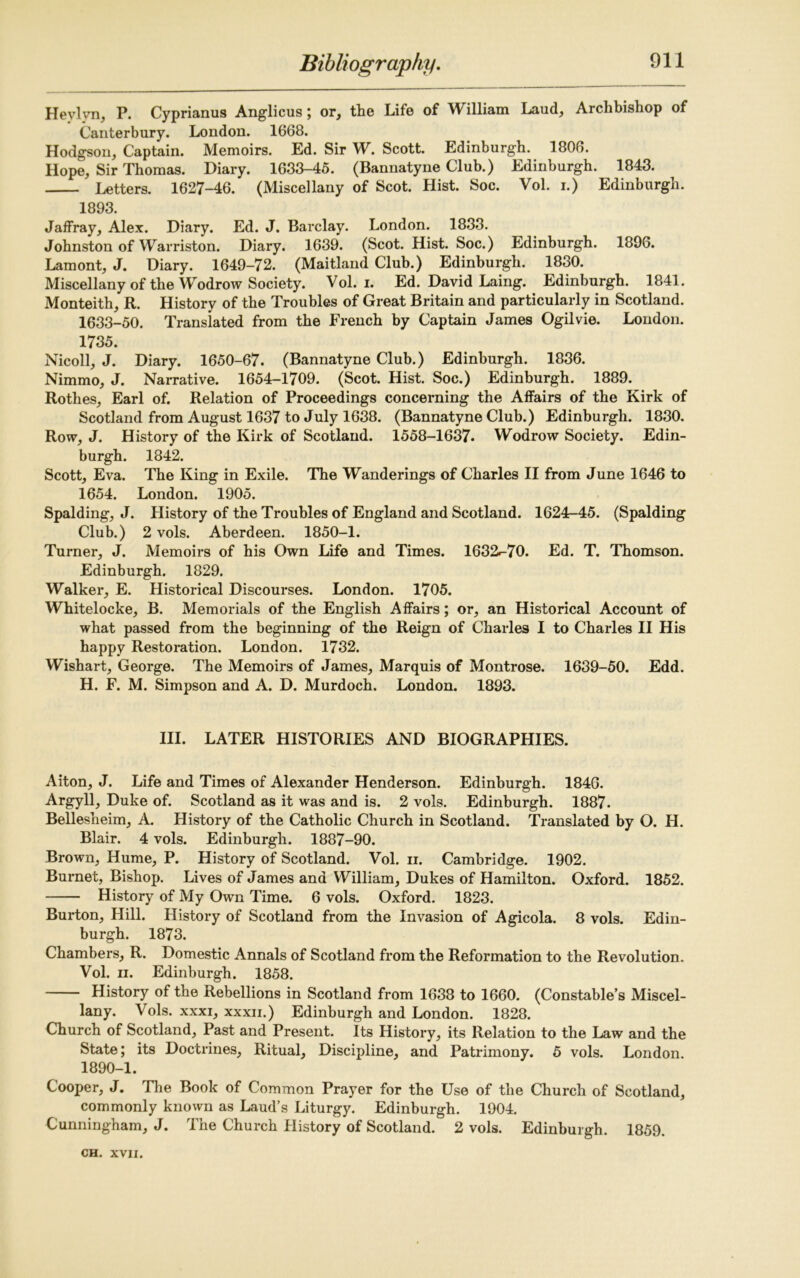 Heylvn, P. Cyprianus Anglicus; or, the Life of William Laud, Archbishop of Canterbury. London. 1668. Hodgson, Captain. Memoirs. Ed. Sir W. Scott. Edinburgh. 1806. Hope, Sir Thomas. Diary. 1633-45. (Bannatyne Club.) Edinburgh. 1843. Letters. 1627-46. (Miscellany of Scot. Hist. Soc. Vol. i.) Edinburgh. 1893. Jaffray, Alex. Diary. Ed. J. Barclay. London. 1833. Johnston of Warriston. Diary. 1639. (Scot. Hist. Soc.) Edinburgh. 1896. Lamont, J. Diary. 1649-72. (Maitland Club.) Edinburgh. 1830. Miscellany of the Wodrow Society. Vol. i. Ed. David Laing. Edinburgh. 1841. Monteith, R. History of the Troubles of Great Britain and particularly in Scotland. 1633-50. Translated from the French by Captain James Ogilvie. London. 1735. Nicoll, J. Diary. 1650-67. (Bannatyne Club.) Edinburgh. 1836. Nimmo, J. Narrative. 1654-1709. (Scot. Hist. Soc.) Edinburgh. 1889. Rothes, Earl of. Relation of Proceedings concerning the Affairs of the Kirk of Scotland from August 1637 to July 1638. (Bannatyne Club.) Edinburgh. 1830. Row, J. History of the Kirk of Scotland. 1558-1637. Wodrow Society. Edin- burgh. 1842. Scott, Eva. The King in Exile. The Wanderings of Charles II from June 1646 to 1654. London. 1905. Spalding, J. History of the Troubles of England and Scotland. 1624-45. (Spalding Club.) 2 vols. Aberdeen. 1850-1. Turner, J. Memoirs of his Own Life and Times. 1632^-70. Ed. T. Thomson. Edinburgh. 1829. Walker, E. Historical Discourses. London. 1705. Whitelocke, B. Memorials of the English Affairs; or, an Historical Account of what passed from the beginning of the Reign of Charles I to Charles II His happy Restoration. London. 1732. Wishart, George. The Memoirs of James, Marquis of Montrose. 1639-50. Edd. H. F. M. Simpson and A. D. Murdoch. London. 1893. III. LATER HISTORIES AND BIOGRAPHIES. Alton, J. Life and Times of Alexander Henderson. Edinburgh. 1846. Argyll, Duke of. Scotland as it was and is. 2 vols. Edinburgh. 1887. Bellesheim, A. History of the Catholic Church in Scotland. Translated by O. II. Blair. 4 vols. Edinburgh. 1887-90. Brown, Hume, P. History of Scotland. Vol. n. Cambridge. 1902. Burnet, Bishop. Lives of James and William, Dukes of Hamilton. Oxford. 1852. History of My Own Time. 6 vols. Oxford. 1823. Burton, Hill. History of Scotland from the Invasion of Agicola. 8 vols. Edin- burgh. 1873. Chambers, R. Domestic Annals of Scotland from the Reformation to the Revolution. Vol. ii. Edinburgh. 1858. History of the Rebellions in Scotland from 1638 to 1660. (Constable’s Miscel- lany. Vols. xxxi, xxxii.) Edinburgh and London. 1828. Church of Scotland, Past and Present. Its History, its Relation to the Law and the State; its Doctrines, Ritual, Discipline, and Patrimony. 5 vols. London. 1890-1. Cooper, J. The Book of Common Prayer for the Use of the Church of Scotland, commonly known as Laud’s Liturgy. Edinburgh. 1904. Cunningham, J. The Church History of Scotland. 2 vols. Edinburgh. 1859.
