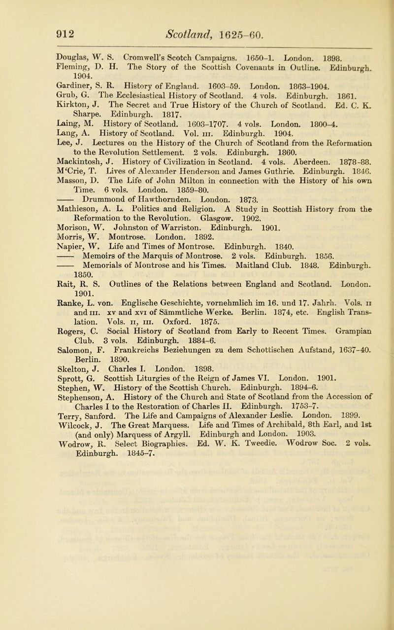 Douglas, W. S. Cromwell’s Scotch Campaigns. 1650-1. London. 1898. Fleming, D. H. The Story of the Scottish Covenants in Outline. Edinburgh. 1904. Gardiner, S. R. History of England. 1603-59. London. 1863-1904. Grub, G. The Ecclesiastical History of Scotland. 4 vols. Edinburgh. 1861. Kirkton, J. The Secret and True History of the Church of Scotland. Ed. C. K. Sharpe. Edinburgh. 1817. Laing, M. History of Scotland. 1603-1707. 4 vols. London. 1800-4. Lang, A. History of Scotland. Vol. iii. Edinburgh. 1904. Lee, J. Lectures on the History of the Church of Scotland from the Reformation to the Revolution Settlement. 2 vols. Edinburgh. 1860. Mackintosh, J. History of Civilization in Scotland. 4 vols. Aberdeen. 1878-88. MfCrie, T. Lives of Alexander Henderson and James Guthrie. Edinburgh. 1846. Masson, D. The Life of John Milton in connection with the History of his own Time. 6 vols. London. 1859-80. Drummond of Hawthornden. London. 1873. Mathieson, A. L. Politics and Religion. A Study in Scottish History from the Reformation to the Revolution. Glasgow. 1902. Morison, W. Johnston of Warriston. Edinburgh. 1901. Morris, W. Montrose. London. 1892. Napier, W. Life and Times of Montrose. Edinburgh. 1840. Memoirs of the Marquis of Montrose. 2 vols. Edinburgh. 1856. Memorials of Montrose and his Times. Maitland Club. 1848. Edinburgh. 1850. Rait, R. S. Outlines of the Relations between England and Scotland. London. 1901. Ranke, L. von. Englische Geschichte, vornehmlich im 16. und 17. Jahrh. Vols. n and hi. xv and xvi of Sammtliche Werke. Berlin. 1874, etc. English Trans- lation. Vols. ii, hi. Oxford. 1875. Rogers, C. Social History of Scotland from Early to Recent Times. Grampian Club. 3 vols. Edinburgh. 1884-6. Salomon, F. Frankreichs Beziehungen zu dem Schottischen Aufstand, 1637-40. Berlin. 1890. Skelton, J. Charles I. London. 1898. Sprott, G. Scottish Liturgies of the Reign of James VI. London. 1901. Stephen, W. History of the Scottish Church. Edinburgh. 1894-6. Stephenson, A. History of the Church and State of Scotland from the Accession of Charles I to the Restoration of Charles II. Edinburgh. 1753-7. Terry, Sanford. The Life and Campaigns of Alexander Leslie. London. 1899. Wilcock, J. The Great Marquess. Life and Times of Archibald, 8th Earl, and 1st (and only) Marquess of Argyll. Edinburgh and London. 1903. Wodrow, R. Select Biographies. Ed. W. K. Tweedie. Wodrow Soc. 2 vols. Edinburgh. 1845-7.