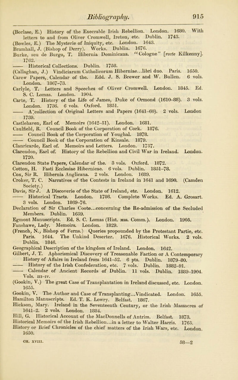 (Borlase, E.) History of tlie Execrable Irish Rebellion. London. 1680. With letters to and from Oliver Cromwell, Ireton, etc. Dublin. 1743. (Bowles, E.) The Mysterie of Iniquity, etc. London. 1643. Bramhall, J. (Bishop of Derry). Works. Dublin. 1676. Burke, seu de Burgo, T. Hibernia Dominicana. “Cologne” [recte Kilkenny]. 1762. Historical Collections. Dublin. 1758. (Callaghan, J.) Vindiciarum Catholicorum Hiberniae...libri duo. Paris. 1650. Carew Papers,. Calendar of the. Edd. J. S. Brewer and W. Bullen. 6 vols. London. 1867-73. Carlyle, T. Letters and Speeches of Oliver Cromwell. London. 1845. Ed. S. C. Lomas. London. 1904. Carte, T. History of the Life of James, Duke of Ormond (1610-88). 3 vols. London. 1736. 6 vols. Oxford. 1851. A'’collection of Original Letters and Papers (1641-60). 2 vols. London 1739. Castlehaven, Earl of. Memoirs (1642-51). London. 1681. Caulfield, R. Council Book of the Corporation of Cork. 1876. Council Book of the Corporation of Youghal. 1878. Council Book of the Corporation of Kinsale. 1879. Clanricarde, Earl of. Memoirs and Letters. London. 1757. Clarendon, Earl of. History of the Rebellion and Civil War in Ireland. London. 1720. Clarendon State Papers, Calendar of the. 3 vols. Oxford. 1872. Cotton, H. Fasti Ecclesiae Hibernicae. 6 vols. Dublin. 1851-78. Cox, Sir R. Hibernia Anglicana. 2 vols. London. 1689. Croker, T. C. Narratives of the Contests in Ireland in 1641 and 1690. (Camden Society.) Davis, Sir J. A Discoverie of the State of Ireland, etc. London. 1612. Historical Tracts. London. 1786. Complete Works. Ed. A. Grosart. 3 vols. London. 1869-76. Declaration of Sir Charles Coote...concerning the Re-admission of the Secluded Members. Dublin. 1659. Egmont Manuscripts. Ed. S. C. Lomas (Hist. mss. Comm.). London. 1905. Fanshawe, Lady. Memoirs. London. 1829. (French, N., Bishop of Ferns.) Queries propounded by the Protestant Partie, etc. Paris. 1644. The Unkind Deserter. 1676. Historical Works. 2 vols. Dublin. 1846. Geographical Description of the kingdom of Ireland. London. 1642. Gilbert, J. T. Aphorismical Discovery of Treasonable Faction or A Contemporary History of Affairs in Ireland from 1641-52. 6 pts. Dublin. 1879-80. History of the Irish Confederation, etc. 7 vols. Dublin. 1882-91. Calendar of Ancient Records of Dublin. 11 vols. Dublin. 1889-1904. Vols. m-iv. (Gookin, V.) The great Case of Transplantation in Ireland discussed, etc. London. 1655. Gookin, V. The Author and Case of Transplanting...Vindicated. London. 1655. Hamilton Manuscripts. Ed. T. K. Lowry. Belfast. 1867. Hickson, Mary. Ireland in the Seventeenth Century, or the Irish Massacres of 1641-2. 2 vols. London. 1884. Hill, G. Historical Account of the MacDonnells of Antrim. Belfast. 1873. Historical Memoirs of the Irish Rebellion...in a letter to Walter Harris. 1765. History or Brief Chronicles of the chief matters of the Irish Wars, etc. London 1650. 58—2