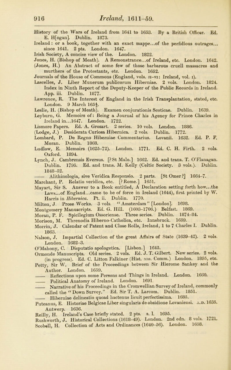 History of the Wars of Ireland from 1641 to 1653. By a British Officer. Ed. E. H[ogan]. Dublin. 1873. Ireland: or a book, together with an exact mappe...of the perfidious outrages... since 1641. 2 pts. London. 1647. Irish Society, A concise view of the. London. 1822. Jones, H. (Bishop of Meath). A Remonstrance...of Ireland, etc. London. 1642. (Jones, H.) An Abstract of some few of those barbarous cruell massacres and murthers of the Protestants, etc. London. 1652. Journals of the House of Commons (England, vols. ii-vi: Ireland, vol. i). Lascelles, J. Liber Munerum publicorum Hiberniae. 2 vols. London. 1824. Index in Ninth Report of the Deputy-Keeper of the Public Records in Ireland. App. iii. Dublin. 1877. Lawrence, R. The Interest of England in the Irish Transplantation, stated, etc. London. 9 March 165f. Leslie, H. (Bishop of Meath). Examen conjurationis Scoticae. Dublin. 1639. Leyburn, G. Memoirs of: Being a Journal of his Agency for Prince Charles in Ireland in... 1647. London. 1722. Lismore Papers. Ed. A. Grosart. 2 series. 10 vols. London. 1886. (Lodge, J.) Desiderata Curiosa Hibernica. 2 vols. Dublin. 1772. Lombard, P. De Regno Hiberniae Commentarius. Lovanii. 1632. Ed. P. F. Moran. Dublin. 1868. Ludlow, E. Memoirs (1625-72). London. 1771. Ed. C. H. Firth. 2 vols. Oxford. 1894. Lynch, J. Cambrensis Eversus. [PStMalo.] 1662. Ed. and trans. T. O’Flanagan. Dublin. 1795. Ed. and trans. M. Kelly (Celtic Society. 3 vols.). Dublin. 1848-52. Alithinologia, sive Veridica Responsio. 2 parts. [StOmer?] 1664-7. Marchant, P. Relatio veridica, etc. [PRome.] 1651. Mayart, Sir S. Answer to a Book entitled, A Declaration setting forth how...the Laws...of England...came to be of force in Ireland (1644), first printed by W. Harris in Hibernica. Pt. ii. Dublin. 1770. Milton, J. Prose Works. 3 vols, “ Amsterdam ” [London]. 1698. Montgomery Manuscripts. Ed. G. Hill. (1603-1706.) Belfast. 1869. Moran, P. F. Spicilegium Ossoriense. Three series. Dublin. 1874-84. Morison, M. Threnodia Pliberno-Catholica, etc. Innsbruck. 1659. Morrin, J. Calendar of Patent and Close Rolls, Ireland, 1 to 7 Charles I. Dublin. 1863. Nalson, J. Impartial Collection of the great Affairs of State (1639-42). 2 vols. London. 1682-3. O’Mahony, C. Disputatio apologetica. [Lisbon.] 1645. Ormonde Manuscripts. Old series. 2 vols. Ed. J. T. Gilbert. New series. 2 vols. (in progress). Ed. C. Litton Falkiner (Hist. mss. Comm.) London. 1895, etc. Petty, Sir W. Brief of the Proceedings between Sir Hierome Sankey and the Author. London. 1659. Reflections upon some Persons and Things in Ireland. London. 1660. Political Anatomy of Ireland. London. 1691. Narrative of his Proceedings in the Cromwellian Survey of Ireland, commonly called the “ Down Survey.” Ed. Sir T. A. Larcom. Dublin. 1851. Hiberniae delineatio quoad hactenus licuit perfectissima. 1685. Puteanus, E. Historiae Belgicae Liber singularis de obsidione Lovaniensi. a.d. 1635. Antwerp. 1636. Reilly, H. Ireland’s Case briefly stated. 2 pts. s. 1. 1695. Rushworth, J. Historical Collections (1618-49). London. 2nd edn. 8 vols. 1721. Scobell, H. Collection of Acts and Ordinances (1640-56). London. 1658.