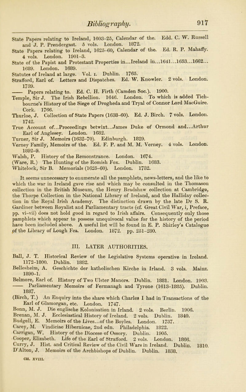 State Papers relating to Ireland, 1603—25, Calendar of the. Edd. C. W. Russell and J. P. Prendergast. 5 vols. London. 1872. State Papers relating to Ireland, 1625-60, Calendar of the. Ed. R. P. Mahaffy. 4 vols. London. 1901-3. State of the Papist and Protestant Properties in...Ireland in...1641...1653...1662... 1689. London. 1689. Statutes of Ireland at large. Vol. i. Dublin. 1765. Strafford, Earl of. Letters and Dispatches. Ed. W. Knowler. 2 vols. London. 1739. Papers relating to. Ed. C. H. Firth (Camden Soc.). 1900. Temple, Sir J. The Irish Rebellion. 1646. London. To which is added Tich- bourne’s History of the Siege of Drogheda and Tryal of Connor Lord MacGuire. Cork. 1766. Thurloe, J. Collection of State Papers (1638-60). Ed. J. Birch. 7 vols. London. 1742. True Account of...Proceedings betwixt...James Duke of Ormond and...Arthur Earl of Anglesey. London. 1682. Turner, Sir J. Memoirs (1632-70). Edinburgh. 1829. Verney Family, Memoirs of the. Ed. F. P. and M. M. Verney. 4 vols. London. 1892-9. Walsh, P. History of the Remonstrance. London. 1674. (Ware, R.) The Hunting of the Romish Fox. Dublin. 1683. Wliitelock, Sir B. Memorials (1625-60). London. 1732. It seems unnecessary to enumerate all the pamphlets, news-letters, and the like to which the war in Ireland gave rise and which may be consulted in the Thomason collection in the British Museum, the Henry Bradshaw collection at Cambridge, the Thorpe Collection in the National Library of Ireland, and the Halliday collec- tion in the Royal Irish Academy. The distinction drawn by the late Dr S. R. Gardiner between Royalist and Parliamentary tracts (cf. Great Civil War, i. Preface, pp. vi-vii) does not hold good in regard to Irish affairs. Consequently only those pamphlets which appear to possess unequivocal value for the history of the period have been included above. A useful list will be found in E. P. Shirley’s Catalogue .of the Library of Lough Fea. London. 1872. pp. 251-280. III. LATER AUTHORITIES. Ball, J. T. Historical Review of the Legislative Systems operative in Ireland. 1172-1800. Dublin. 1882. Bellesheim, A. Geschichte der katholischen Kirche in Irland. 3 vols. Mainz. 1890-1. Belmore, Earl of. History of Two Ulster Manors. Dublin. 1881. London. 1903. Parliamentary Memoirs of Fermanagh and Tyrone (1613-1885). Dublin. 1887. (Birch, T.) An Enquiry into the share which Charles I had in Transactions of the Earl of Glamorgan, etc. London. 1747. Bonn, M. J. Die englische Kolonisation in Irland. 2 vols. Berlin. 1906. Brenan, M. J. Ecclesiastical History of Ireland. 2 vols. Dublin. 1840. Budgell, E. Memoirs of the Lives...of the Boyles. London. 1737. Carey, M. Vindiciae Hibernicae, 2nd edn. Philadelphia. 1822. Carrigan, W. History of the Diocese of Ossory. Dublin. 1905. Cooper, Elizabeth. Life of the Earl of Strafford. 2 vols. London. 1866. Curry, J. Hist, and Critical Review of the Civil Wars in Ireland. Dublin. 1810. D’Alton, J. Memoirs of the Archbishops of Dublin. Dublin. 1838.