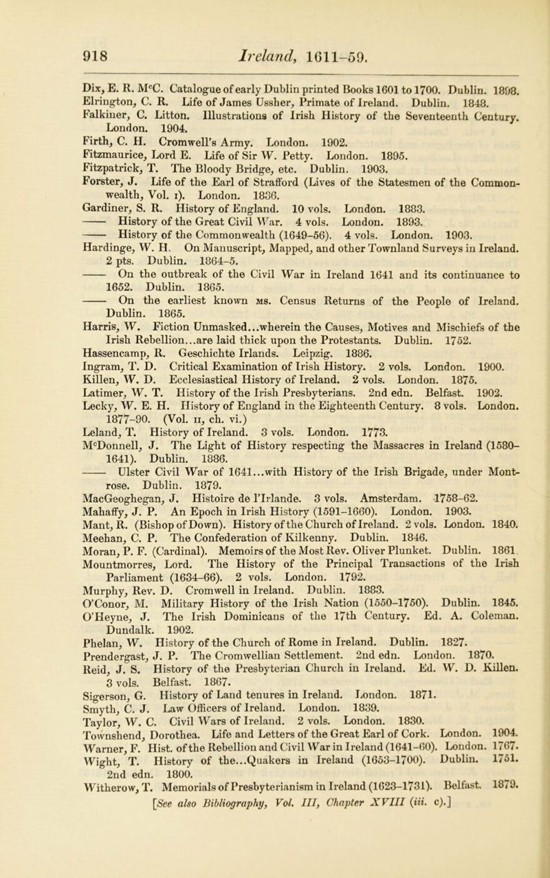 Dix, E. R. McC. Catalogue of early Dublin printed Books 1601 to 1700. Dublin. 1808. Elrington, C. R. Life of James Ussher, Primate of Ireland. Dublin. 1848. Falkiner, C. Litton. Illustrations of Irish History of the Seventeenth Century. London. 1904. Firth, C. H. Cromwell’s Army. London. 1902. Fitzmaurice, Lord E. Life of Sir W. Petty. London. 1895. Fitzpatrick, T. The Bloody Bridge, etc. Dublin. 1903. Forster, J. Life of the Earl of Strafford (Lives of the Statesmen of the Common- wealth, Vol. i). London. 1886. Gardiner, S. R. History of England. 10 vols. London. 1883. History of the Great Civil War. 4 vols. London. 1893. History of the Commonwealth (1649-56). 4 vols. London. 1903. Hardinge, W. H. On Manuscript, Mapped, and other Townland Surveys in Ireland. 2 pts. Dublin. 1864-5. On the outbreak of the Civil War in Ireland 1641 and its continuance to 1652. Dublin. 1865. On the earliest known ms. Census Returns of the People of Ireland. Dublin. 1865. Harris, W. Fiction Unmasked...wherein the Causes, Motives and Mischiefs of the Irish Rebellion...are laid thick upon the Protestants. Dublin. 1752. Hassencamp, R. Geschichte Irlands. Leipzig. 1886. Ingram, T. D. Critical Examination of Irish History. 2 vols. London. 1900. Killen, W. D. Ecclesiastical History of Ireland. 2 vols. London. 1875. Latimer, W. T. History of the Irish Presbyterians. 2nd edn. Belfast. 1902. Lecky, W. E. H. History of England in the Eighteenth Century. 8 vols. London. 1877-90. (Vol. n, ch. vi.) Leland, T. History of Ireland. 8 vols. London. 1773. McDonnell, J. The Light of History respecting the Massacres in Ireland (1580- 1641). Dublin. 1886. Ulster Civil War of 1641...with History of the Irish Brigade, under Mont- rose. Dublin. 1879. MacGeoghegan, J. Histoire de ITrlande. 3 vols. Amsterdam. 1758-62. Mahaffy, J. P. An Epoch in Irish History (1591-1660). London. 1903. Mant, R. (Bishop of Down). History of the Church of Ireland. 2 vols. London. 1840. Meehan, C. P. The Confederation of Kilkenny. Dublin. 1846. Moran, P. F. (Cardinal). Memoirs of the Most Rev. Oliver Plunket. Dublin. 1861 Mountmorres, Lord. The History of the Principal Transactions of the Irish Parliament (1634-66). 2 vols. London. 1792. Murphy, Rev. D. Cromwell in Ireland. Dublin. 1883. O’Conor, M. Military History of the Irish Nation (1550-1750). Dublin. 1845. O’Heyne, J. The Irish Dominicans of the 17th Century. Ed. A. Coleman. Dundalk. 1902. Phelan, W. History of the Church of Rome in Ireland. Dublin. 1827. Prendergast, J. P. The Cromwellian Settlement. 2nd edn. London. 1870. Reid, J. S. History of the Presbyterian Church in Ireland. Ed. W. D. Killen. 3 vols. Belfast. 1867. Sigerson, G. History of Land tenures in Ireland. London. 1871. Smyth, C. J. Law Officers of Ireland. London. 1889. Taylor, W. C. Civil Wars of Ireland. 2 vols. London. 1830. Townshend, Dorothea. Life and Letters of the Great Earl of Cork. London. 1904. Warner, F. Hist, of the Rebellion and Civil War in Ireland (1641-60). London. 1767. Wight, T. History of the...Quakers in Ireland (1653-1700). Dublin. 1751. 2nd edn. 1800. Witherow, T. Memorials of Presbyterianism in Ireland (1623-1731). Belfast. 18*9. [See also Bibliography, Vol. Ill, Chapter XVIII (tit. c).]