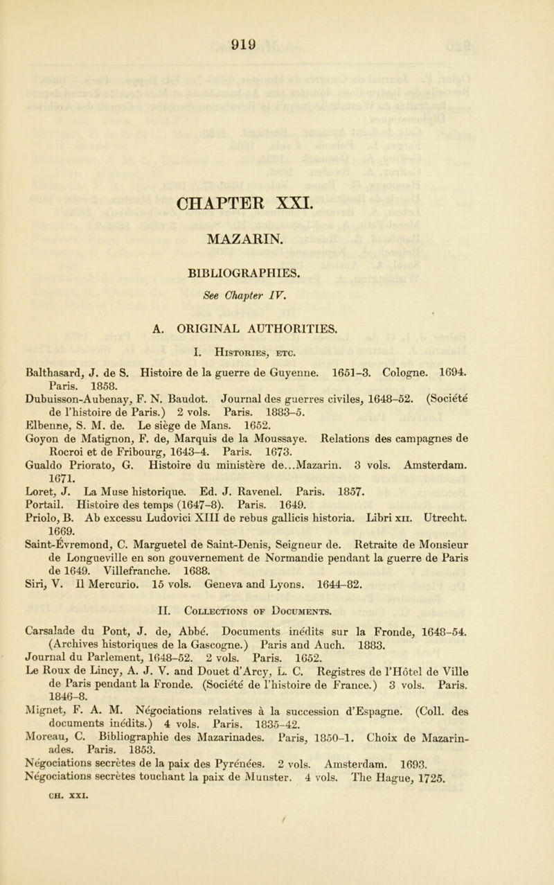 CHAPTER XXI. MAZARIN. BIBLIOGRAPHIES. See Chapter IV. ♦ A. ORIGINAL AUTHORITIES. I. Histories, etc. Balthasard, J. de S. Histoire de la guerre de Guyenne. 1651-3. Cologne. 1694. Paris. 1858. Dubuisson-Aubenay, F. N. Baudot. Journal des guerres civiles, 1648-52. (Societe de l’bistoire de Paris.) 2 vols. Paris. 1883-5. Elbenne, S. M. de. Le siege de Mans. 1652. Goyon de Matignon, F. de. Marquis de la Moussaye. Relations des campagnes de Rocroi et de Fribourg, 1643-4. Paris. 1673. Gualdo Priorato, G. Histoire du ministere de...Mazarin. 3 vols. Amsterdam. 1671. Loret, J. La Muse historique. Ed. J. Ravenel. Paris. 1857. Portail. Histoire des temps (1647-8). Paris. 1649. Priolo, B. Ab excessu Ludovici XIII de rebus gallicis historia. Libri xn. Utrecht. 1669. Saint-Evremond, C. Marguetel de Saint-Denis, Seigneur de. Retraite de Monsieur de Longueville en son gouvernement de Normandie pendant la guerre de Paris de 1649. Villefranche. 1688. Siri, V. II Mercurio. 15 vols. Geneva and Lyons. 1644-82. II. Collections of Documents. Carsalade du Pont, J. de, Abbe. Documents inedits sur la Fronde, 1648-54. (Archives historiques de la Gascogne.) Paris and Auch. 1883. Journal du Parlement, 1648-52. 2 vols. Paris. 1652. Le Roux de Lincy, A. J. V. and Douet d’Arcy, L. C. Registres de 1’Hotel de Ville de Paris pendant la Fronde. (Societe de l’histoire de France.) 3 vols. Paris. 1846-8. Mignet, F. A. M. Negociations relatives a la succession d’Espagne. (Coll, des documents inedits.) 4 vols. Paris. 1835-42. Moreau, C. Bibliographic des Mazarinades. Paris, 1850-1. Choix de Mazarin- ades. Paris. 1853. Negociations secretes de la paix des Pyrenees. 2 vols. Amsterdam. 1693. Negociations secretes touchant la paix de Munster. 4 vols. The Hague, 1725.