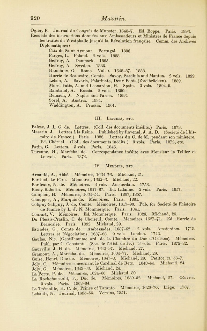 Ogier, F. Journal du Congres de Munster, 1643-7. Ed. Boppe. Paris. 1893. Recueils des instructions donnees aux Ambassadeurs et Ministres de France depuis les traites de Westpbalie jusqu’a la Revolution fran^aise. Comm, des Archives Diplomatiques: Caix de Saint Aymour. Portugal. 1886. Farges, L. Poland. 2 vols. 1888. Geffroy, A. Denmark. 1895. Geffroy, A. Sweden. 1885. Hanotaux, G. Rome. Vol. i. 1648-87. 1888. Horric de Beaucaire, Comte. Savoy, Sardinia and Mantua. 2 vols. 1899. Lebon, A. Bavaria, Palatinate, Deux Ponts (Zweibriicken). 1889. Morel-Fatis, A. and Leonardon, H. Spain. 3 vols. 1894-9. Rambaud, A. Russia. 2 vols. 1890. Reinach, J. Naples and Parma. 1893. Sorel, A. Austria. 1884. Waddington, A. Prussia. 1901. III. Letters, eto. Balzac, J. L. G. de. Lettres. (Coll, des documents inedits.) Paris. 1873. Mazarin, J. Lettres a la Reine. Published by Ravenel, J. A. D. (Societe de l’his- toire de France.) Paris. 1886. Lettres du C. de M. pendant son ministere. Ed. Cheruel. (Coll, des documents inedits.) 8 vols. Paris. 1872, etc. Patin, G. Letters. 3 vols. Paris. 1846. Turenne, H., Marechal de. Correspondance inedite avec Monsieur le Tellier et Louvois. Paris. 1874. IV. Memoirs, etc. Arnauld, A., Abbe. Memoires, 1634-76. Michaud, 21. Berthod, Le Pere. Memoires, 1652-3. Michaud, 22. Bordeaux, N. de. Memoires. 4 vols. Amsterdam. 1758. Bussy-Rabutin. Memoires, 1617-67. Ed. Lalanne. 2 vols. Paris. 1857. Campion, H. Memoires, 1634-54. Paris. 1807, 1857. Chouppes, A., Marquis de. Memoires. Paris. 1861. Coligny-Saligny, J. de, Comte. Memoires, 1617-90. Pub. for Societe de l’histoire de France by L. J. N. Monmerque. Paris. 1841. Conrart, V. Memoires. Ed. Monmerque. Paris. 1826. Michaud, 26. Du Plessis-Praslin, C. de Choiseul, Comte. Memoires, 1627-71. Ed. Horric de Beaucaire. Paris. 1892. Michaud, 29. Estrades, G., Comte de. Ambassades, 1637-62. 2 vols. Amsterdam. 1718. Lettres et Negociations, 1637-68. 9 vols. London. 1743. Goulas, Nic. (Gentilhomme ord. de la Chambre du Due d’Orleans). Memoires. Publ. par C. Constant. (Soc. de l’Hist. de Fr.) 3 vols. Paris. 1879-82. Gourville, J. H. de. Memoires, 1642-97. Michaud, 27. Gramont, A., Marechal de. Memoires, 1604-77. Michaud, 29. Guise, Henri, Due de. Memoires, 1647-8. Michaud, 29. Petitot, ii. 56-7. Joly, Cc Memoires concernant le Cardinal de Retz. 1648-55. Michaud, 24. Joly, G. Memoires, 1643-66. Michaud, 24. La Porte, P. de. Memoires, 1624-66. Michaud, 30. La Rochefoucauld, F., Due de. Memoires, 1630-52. Michaud, 27. (Euvres. 3 vols. Paris. 1868-84. La Tremoille, H. C. de, Prince of Taranto. Memoires, 1620—/0. Liege. l*(b. Lehault, N. Journal, 1635-55. Vervins, 1851.