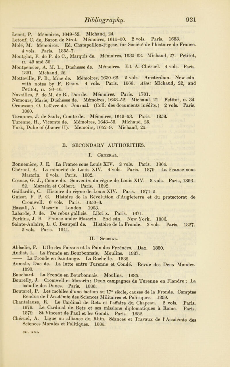 Lenet, P. Memoires, 1649-59. Michaud, 24. Letouf, C. de, Baron de Sirot. Memoires, 1615-50. 2 vols. Paris. 1683. Mole, M. Memoires. Ed. Champollion-Figeac, for Societe de l’histoire de France. 4 vols. Paris. 1855-7. Montglat, F. de P. de C., Marquis de. Memoires, 1635-68. Michaud, 27. Petitot, ii. 49 and 50. Montpensier, A. M. L., Duchesse de. Memoires. Ed. A. Cheruel. 4 vols. Paris. 1891. Michaud, 26. Motteville, F. B., Mme de. Memoires, 1630-66. 5 vols. Amsterdam. New edn. with notes by F. Riaux. 4 vols. Paris. 1866. Also: Michaud, 22, and Petitot, ii. 36-40. Navailles, P. de M. de B., Due de. Memoires. Paris. 1701. Nemours, Marie, Duchesse de. Memoires, 1648-52. Michaud, 21. Petitot, n. 34. Ormesson, O. Lefevre de. Journal. (Coll, des documents inedits.) 2 vols. Paris. 1860. Tavannes, J. de Saulx, Comte de. Memoires, 1649-53. Paris. 1858. Turenne, H., Vicomte de. Memoires, 1643-58. Michaud, 25. York, Duke of (James II). Memoirs, 1652-9. Michaud, 25. B. SECONDARY AUTHORITIES. I. General. Bonnemere, J. E. La France sous Louis XIV. 2 vols. Paris. 1864. Cheruel, A. La minorite de Louis XIV. 4 vols. Paris. 1879. La France sous Mazarin. 3 vols. Paris. 1882. Cosnac, G. J., Comte de. Souvenirs du regne de Louis XIV. 8 vols. Paris, 1866- 82. Mazarin et Colbert. Paris. 1892. Gaillardin, C. Histoire du regne de Louis XIV. Paris. 1871-5. Guizot, F. P. G. Histoire de la Revolution d’Angleterre et du protectorat de Cromwell. 6 vols. Paris. 1850-6. Hassall, A. Mazarin. London. 1903. Labarde, J. de. De rebus gallicis. Libri x. Paris. 1671. Perkins, J. B. France under Mazarin. 2nd edn. New York. 1886. Sainte-Aulaire, L. C. Beaupoil de. Histoire de la Fronde. 3 vols. Paris. 1827. 2 vols. Paris. 1841. II. Special. Abbadie, F. LTle des Faisans et la Paix des Pyrenees. Dax. 1880. Audiat, L. La Fronde en Bourbonnais. Moulins. 1887. La Fronde en Saintonge. La Rochelle. 1886. Aumale, Due de. La lutte entre Turenne et Conde. Revue des Deux Mondes. 1890. Bouchard. La Fronde en Bourbonnais. Moulins. 1885. Bourelly, J. Cromwell et Mazarin; Deux campagnes de Turenne en Flandre ; La bataille des Dunes. Paris. 1886. Boutarel, P. Les mobiles d’une faction au I7e siecle, causes de la Fronde. Comptes Rendus del Academie des Sciences Militaires et Politiques. 1899. Chantelauze, R. Le Cardinal de Retz et l’affaire du Chapeau. 2 vols. Paris. 1878. Le Cardinal de Retz et ses missions diplomatiques a Rome. Paris. 1879. St Vincent de Paul et les Gondi. Paris. 1882. Cheruel, A. Ligue ou alliance du Rhin. Seances et Travaux de l’Academie des Sciences Morales et Politiques. 1885.