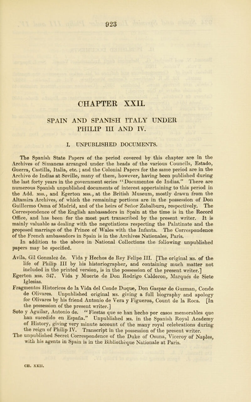 CHAPTER XXII. SPAIN AND SPANISH ITALY UNDER PHILIP III AND IV. I. UNPUBLISHED DOCUMENTS. The Spanish State Papers of the period covered by this chapter are in the Archives of Simancas arranged under the heads of the various Councils, Estado, Guerra, Castilla, Italia, etc.; and the Colonial Papers for the same period are in the Archivo de Indias at Seville, many of them, however, having been published during the last forty years in the government series “Documentos de Indias.” There are numerous Spanish unpublished documents of interest appertaining to this period in the Add. mss., and Egerton mss., at the British Museum, mostly drawn from the Altamira Archives, of which the remaining portions are in the possession of Don Guillermo Osma of Madrid, and of the heirs of Seiior Zabalburu, respectively. The Correspondence of the English ambassadors in Spain at the time is in the Record Office, and has been for the most part transcribed by the present writer. It is mainly valuable as dealing with the negotiations respecting the Palatinate and the proposed marriage of the Prince of Wales with the Infanta. The Correspondence of the French ambassadors in Spain is in the Archives Nationales, Paris. In addition to the above in National Collections the following unpublished papers may be specified. Avila, Gil Gonzalez de. Vida y Hechos de Rey Felipe III. [The original ms. of the life of Philip III by his historiographer, and containing much matter not included in the printed version, is in the possession of the present writer.] Egerton mss. 347. Vida y Muerte de Don Rodrigo Calderon, Marques de Siete Iglesias. Fragmentos Historicos de la Vida del Conde Duque, Don Gaspar de Guzman, Conde de Olivares. Unpublished original ms. giving a full biography and apology for Olivares by his friend Antonio de Vera y Figueroa, Count de la Roca. [In the possession of the present writer.] Soto y Aguilar, Antonio de. “ Fiestas que se han hecho por casos memorables que ban sucedido en Espana.” Unpublished ms. in the Spanish Royal Academy of History, giving very minute account of the many royal celebrations during the reign of Philip IV. Transcript in the possession of the present writer. The unpublished Secret Correspondence of the Duke of Osuna, Viceroy of Naples, with his agents in Spain is in the Bibliotheque Nationale at Paris.