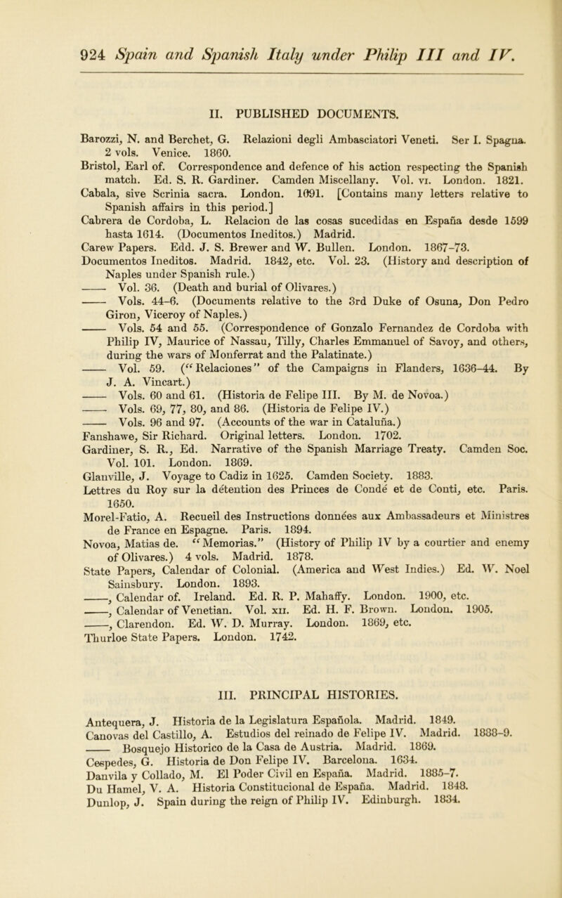 II. PUBLISHED DOCUMENTS. Barozzi, N. and Berchet, G. Relazioni degli Ambasciatori Veneti. Ser I. Spagna. 2 vols. Venice. 1860. Bristol, Earl of. Correspondence and defence of his action respecting the Spanish match. Ed. S. R. Gardiner. Camden Miscellany. Vol. vi. London. 1821. Cabala, sive Scrinia sacra. London. 1091. [Contains many letters relative to Spanish affairs in this period.] Cabrera de Cordoba, L. Relacion de las cosas sucedidas en Espana desde 1599 hasta 1614. (Documentos Ineditos.) Madrid. Carew Papers. Edd. J. S. Brewer and W. Bullen. London. 1867-73. Documentos Ineditos. Madrid. 1842, etc. Vol. 23. (History and description of Naples under Spanish rule.) Vol. 36. (Death and burial of Olivares.) Vols. 44-6. (Documents relative to the 3rd Duke of Osuna, Don Pedro Giron, Viceroy of Naples.) Vols. 54 and 55. (Correspondence of Gonzalo Fernandez de Cordoba with Philip IV, Maurice of Nassau, Tilly, Charles Emmanuel of Savoy, and others, during the wars of Monferrat and the Palatinate.) Vol. 59. (“ Relaciones” of the Campaigns in Flanders, 1636-44. By J. A. Vincart.) Vols. 60 and 61. (Historia de Felipe III. By M. de Novoa.) Vols. 69, 77, 80, and 86. (Historia de Felipe IV.) Vols. 96 and 97. (Accounts of the war in Cataluna.) Fanshawe, Sir Richard. Original letters. London. 1702. Gardiner, S. R., Ed. Narrative of the Spanish Marriage Treaty. Camden Soc. Vol. 101. London. 1869. Glanville, J. Voyage to Cadiz in 1625. Camden Society. 1883. Lettres du Roy sur la detention des Princes de Conde et de Conti, etc. Paris. 1650. Morel-Fatio, A. Recueil des Instructions donnees aux Ambassadeurs et Ministres de France en Espagne. Paris. 1894. Novoa, Matias de. “Memorias.” (History of Philip IV by a courtier and enemy of Olivares.) 4 vols. Madrid. 1878. State Papers, Calendar of Colonial. (America and West Indies.) Ed. W. Noel Sainsbury. London. 1893. .9 Calendar of. Ireland. Ed. R. P. Mahaffy. London. 1900, etc. , Calendar of Venetian. Vol. xn. Ed. H. F. Brown. London. 1905. , Clarendon. Ed. W. D. Murray. London. 1869, etc. Thurloe State Papers. London. 1742. III. PRINCIPAL HISTORIES. Antequera, J. Historia de la Legislatura Espanola. Madrid. 1849. Canovas del Castillo, A. Estudios del reinado de Felipe IV. Madrid. 1888-9. Bosquejo Historico de la Casa de Austria. Madrid. 1869. Cespedes, G. Historia de Don Felipe IV. Barcelona. 1634. Danvila y Collado, M. El Poder Civil en Espana. Madrid. 1885-7- Du Hamel, V. A. Historia Constitucional de Espana. Madrid. 1848. Dunlop, J. Spain during the reign of Philip IV. Edinburgh. 1834.
