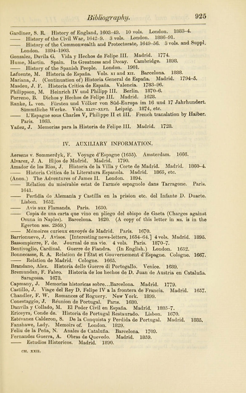 Gardiner, S. R. History of England, 1603-40. 10 vols. London. 1883-4. History of the Civil War, 1642-9. 3 vols. London. 1886-91. History of the Commonwealth and Protectorate, 1649-56. 3 vols. and Suppl. London. 1894-1903. Gonzalez, Davila G. Vida y Hechos de Felipe III. Madrid. 1/74. Hume, Martin. Spain. Its Greatness and Decay. Cambridge. 1898. History of the Spanish People. London. 1901. Lafuente, M. Historia de Espana. Vols. xi and xn. Barcelona. 1888. Mariana, J. (Continuation of) Historia General de Espana. Madrid. 1/94—5. Masdeu, J. F. Historia Critica de Espana. Valencia. 1783-96. Philippson, M. Heinrich IV und Philipp III. Berlin. 1870-6. Porreno, B. Dichos y Hechos de Felipe III. Madrid. 1628. Ranke, L. von. Fiirsten und Volker von Siid-Europa im 16 und 17 Jahrhundert. Sammtliche Werke. Vols. xliv-xlvi. Leipzig. 1874, etc. L’Espagne sous Charles V, Philippe II et III. French translation by Haiber. Paris. 1863. Yanez, J. Memorias para la Historia de Felipe III. Madrid. 1728. IV. AUXILIARY INFORMATION. Aersens v. Sommerdyk, F. Voyage d’Espagne (1655). Amsterdam. 1666. Alvarez, J. A. Hijos de Madrid. Madrid. 1790. Amador de los Rios, J. Historia de la Villa y Corte de Madrid. Madrid. 1860-4. Historia Critica de la Literatura Espanola. Madrid. 1865, etc. (Anon.) The Adventures of James II. London. 1894. Relation du miserable estat de l’armee espagnole dans Tarragone. Paris. 1641. Perfidia de Alemania y Castilla en la prision etc. del Infante D. Duarte. Lisbon. 1652. Avis aux Flamands. Paris. 1650. Copia de una carta que vino en pliego del obispo de Gaeta (Charges against Osuna in Naples). Barcelona. 1620. (A copy of this letter in ms. is in the Egerton mss. 2959.) Memoires curieux envoyes de Madrid. Paris. 1670. Barrionuevo, J. Avisos. [Interesting news-letters, 1654-64.] 4 vols. Madrid. 1895. Bassompierre, F. de. Journal de ma vie. 4 vols. Paris. 1870-7. Bentivoglio, Cardinal. Guerre de Fiandra. (In English.) London. 1652. Bonnecasse, R. A. Relation de l’Etat et Gouvernement d’Espagne. Cologne. 1667. Relation de Madrid. Cologne. 1665. Brandano, Alex. Historia delle Guerre di Portogallo. Venice. 1689. Bremundan, F. Fabro. Historia de los hechos de D. Juan de Austria en Cataluha. Saragossa. 1673. Capmany, J. Memorias historicas sobre...Barcelona. Madrid. 1779. Castillo, J. \iage del Rey D. Felipe IV a la frontera de Francia. Madrid. 1657. Chandler, F. W. Romances of Roguery. New York. 1899. Conestaggio, J. Reunion de Portugal. Pans. 1680. Danvila y Collado, M. El Poder Civil en Espana. Madrid. 1885-7. Ericeyra, Conde de. Historia de Portugal Restaurado. Lisbon. 1670. Estevanez Calderon, S. De la Conquista y Perdida de Portugal. Madrid. 1885. Fanshawe, Lady. Memoirs of. London. 1829. Feliu de la Pena, N. Anales de Cataluna. Barcelona. 1709. Fernandez Guerra, A. Obras de Quevedo. Madrid. 1859. Estudios Historicos. Madrid. 1890.