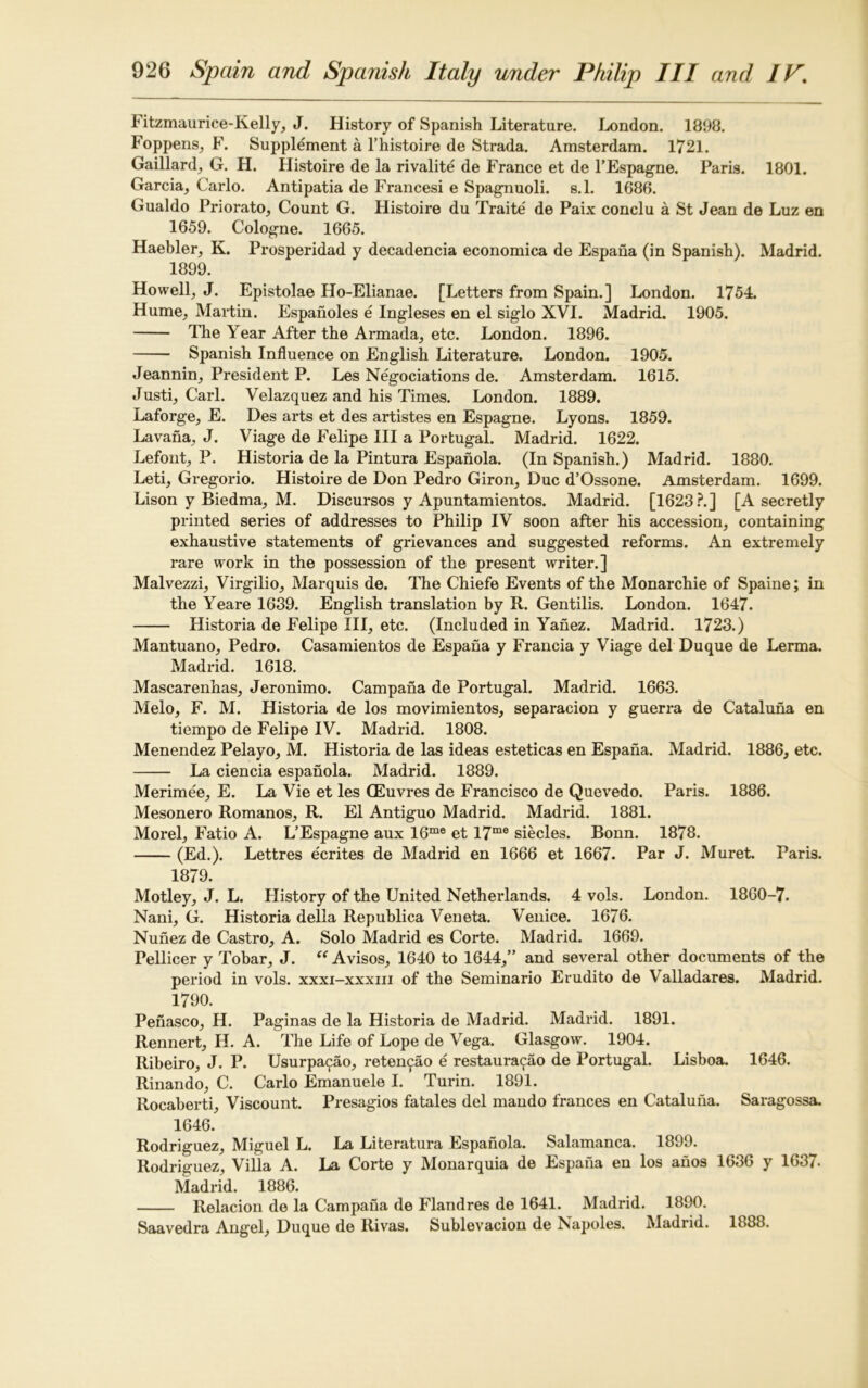 Fitzmaurice-Kelly, J. History of Spanish Literature. London. 1898. Foppens, F. Supplement a l’histoire de Strada. Amsterdam. 1721. Gaillard, G. H. Histoire de la rivalite de France et de l’Espagne. Paris. 1801. Garcia, Carlo. Antipatia de Francesi e Spagnuoli. s.l. 1686. Gualdo Priorato, Count G. Histoire du Traite de Paix conclu a St Jean de Luz en 1659. Cologne. 1665. Haebler, K. Prosperidad y decadencia economica de Espaha (in Spanish). Madrid. 1899. Howell, J. Epistolae Ho-Elianae. [Letters from Spain.] London. 1754. Hume, Martin. Espanoles e Ingleses en el siglo XVI. Madrid. 1905. The Year After the Armada, etc. London. 1896. Spanish Influence on English Literature. London. 1905. Jeannin, President P. Les Negotiations de. Amsterdam. 1615. Justi, Carl. Velazquez and his Times. London. 1889. Laforge, E. Des arts et des artistes en Espagne. Lyons. 1859. Lavaha, J. Viage de Felipe III a Portugal. Madrid. 1622. Lefont, P. Historia de la Pintura Espanola. (In Spanish.) Madrid. 1880. Leti, Gregorio. Histoire de Don Pedro Giron, Due d’Ossone. Amsterdam. 1699. Lison y Biedma, M. Discursos y Apuntamientos. Madrid. [1623?.] [A secretly printed series of addresses to Philip IV soon after his accession, containing exhaustive statements of grievances and suggested reforms. An extremely rare work in the possession of the present writer.] Malvezzi, Virgilio, Marquis de. The Chiefe Events of the Monarchic of Spaine; in the Yeare 1639. English translation by R. Gentilis. London. 1647. Historia de Felipe III, etc. (Included in Yanez. Madrid. 1723.) Mantuano, Pedro. Casamientos de Espaha y Francia y Viage del Duque de Lerma. Madrid. 1618. Mascarenhas, Jeronimo. Campana de Portugal. Madrid. 1663. Melo, F. M. Historia de los movimientos, separacion y guerra de Cataluna en tiempo de Felipe IV. Madrid. 1808. Menendez Pelayo, M. Historia de las ideas esteticas en Espana. Madrid. 1886, etc. La ciencia espanola. Madrid. 1889. Merimee, E. La Vie et les (Euvres de Francisco de Quevedo. Paris. 1886. Mesonero Romanos, R. El Antiguo Madrid. Madrid. 1881. Morel, Fatio A. L’Espagne aux 16me et 17me siecles. Bonn. 1878. (Ed.). Lettres ecrites de Madrid en 1666 et 1667. Par J. Muret. Paris. 1879. Motley, J. L. History of the United Netherlands. 4 vols. London. 1860-7. Nani, G. Historia della Republica Veneta. Venice. 1676. Nunez de Castro, A. Solo Madrid es Corte. Madrid. 1669. Pellicer y Tobar, J. “ Avisos, 1640 to 1644,” and several other documents of the period in vols. xxxi-xxxiii of the Seminario Evudito de Valladares. Madrid. 1790. Penasco, H. Paginas de la Historia de Madrid. Madrid. 1891. Rennert, H. A. The Life of Lope de Vega. Glasgow. 1904. Ribeiro, J. P. Usurpa^ao, reten^ao e restaura^ao de Portugal. Lisboa. 1646. Rinando, C. Carlo Emanuele I. Turin. 1891. Rocaberti, Viscount. Presagios fatales del mando frances en Cataluna. Saragossa. 1646. Rodriguez, Miguel L. La Literatura Espanola. Salamanca. 1899. Rodriguez, Villa A. La Corte y Monarquia de Espaha en los ahos 1636 y 1637. Madrid. 1886. Relacion de la Campana de Flandres de 1641. Madrid. 1890. Saavedra Angel, Duque de Rivas. Sublevacion de Napoles. Madrid. 1888.