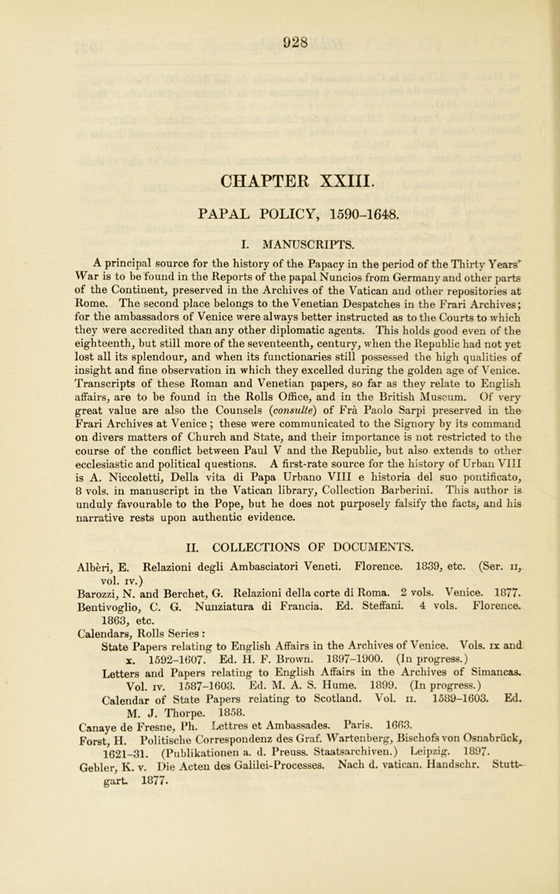 CHAPTER XXIII. PAPAL POLICY, 1590-1648. I. MANUSCRIPTS. A principal source for the history of the Papacy in the period of the Thirty Years’ War is to be found in the Reports of the papal Nuncios from Germany and other parts of the Continent, preserved in the Archives of the Vatican and other repositories at Rome. The second place belongs to the Venetian Despatches in the Frari Archives; for the ambassadors of Venice were always better instructed as to the Courts to which they were accredited than any other diplomatic agents. This holds good even of the eighteenth, but still more of the seventeenth, century, when the Republic had not yet lost all its splendour, and when its functionaries still possessed the high qualities of insight and fine observation in which they excelled during the golden age of Venice. Transcripts of these Roman and Venetian papers, so far as they relate to English affairs, are to be found in the Rolls Office, and in the British Museum. Of very great value are also the Counsels (consulte) of Fra Paolo Sarpi preserved in the Frari Archives at Venice; these were communicated to the Signory by its command on divers matters of Church and State, and their importance is not restricted to the course of the conflict between Paul V and the Republic, but also extends to other ecclesiastic and political questions. A first-rate source for the history of Urban VIII is A. Niccoletti, Della vita di Papa Urbano VIII e historia del suo pontificato, 8 vols. in manuscript in the Vatican library, Collection Barberini. This author is unduly favourable to the Pope, but he does not purposely falsify the facts, and his narrative rests upon authentic evidence. II. COLLECTIONS OF DOCUMENTS. Alberi, E. Relazioni degli Ambasciatori Veneti. Florence. 1839, etc. (Ser. ii, vol. IV.) Barozzi, N. and Berchet, G. Relazioni della corte di Roma. 2 vols. Venice. 1877. Bentivoglio, C. G. Nunziatura di Francia. Ed. Steffani. 4 vols. Florence. 1863, etc. Calendars, Rolls Series: State Papers relating to English Affairs in the Archives of Venice. Vols. ix and x. 1592-1607. Ed. H. F. Brown. 1897-1900. (In progress.) Letters and Papers relating to English Affairs in the Archives of Simancas. Vol. iv. 1587-1603. Ed. M. A. S. Hume. 1899. (In progress.) Calendar of State Papers relating to Scotland. Vol. n. 1589-1603. Ed. M. J. Thorpe. 1858. Canaye de Fresne, Ph. Lettres et Ambassades. Paris. 1663. Forst, FI. Politische Correspondenz des Graf. Wartenberg, Bischofs von Osnabruck, 1621-31. (Publikationen a. d. Preuss. Staatsarchiven.) Leipzig. 1897. Gehler, K. v. Die Acten des Galilei-Processes. Nach d. Vatican. Handschr. Stutt- gart. 1877.
