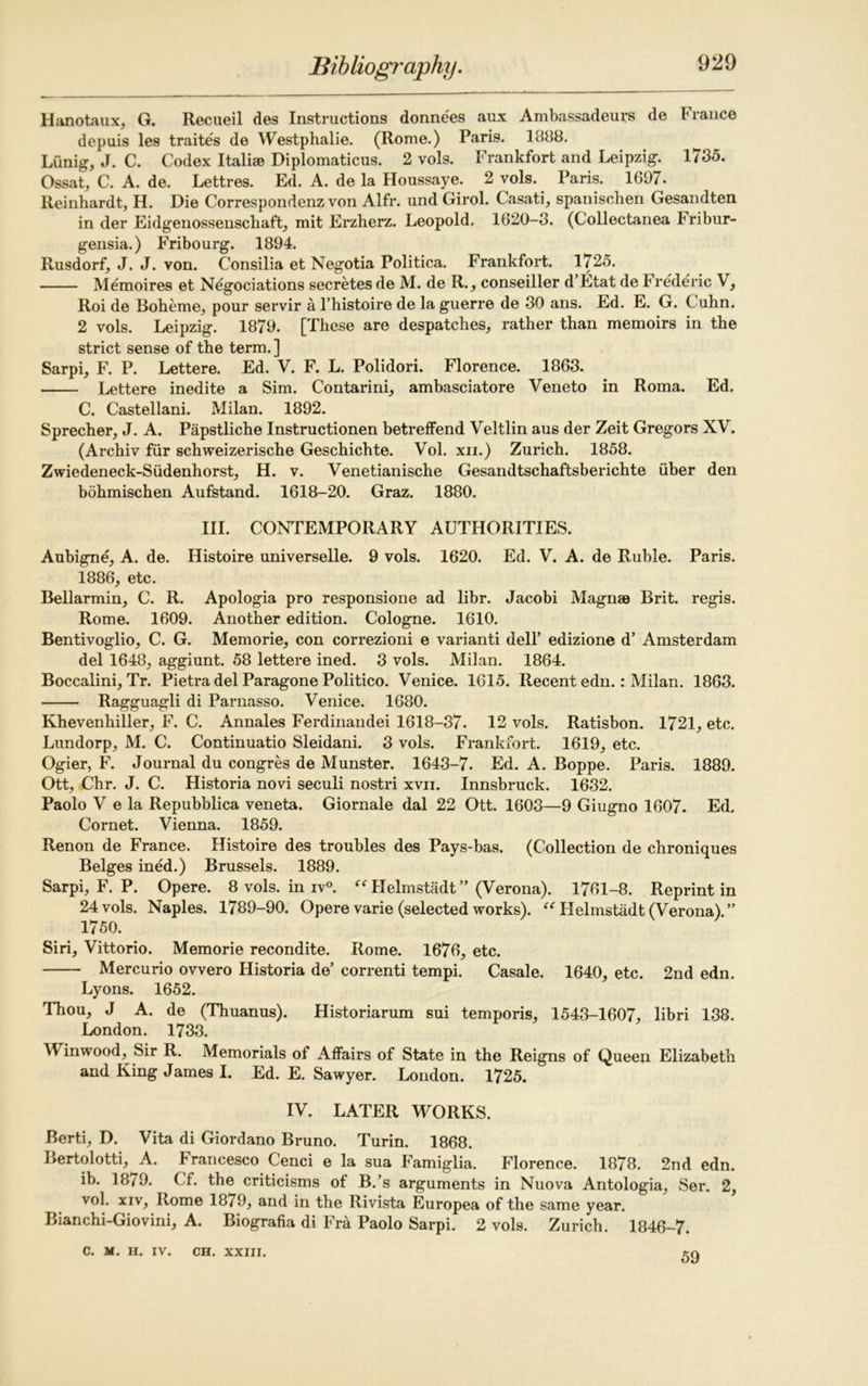 Hanotaux, G. Recueil des Instructions donnees aux Ambassadeurs de France depuis les traites de Westphalie. (Rome.) Paris. 1888. Lunig, J. C. Codex I tali® Diplomaticus. 2 vols. Frankfort and Leipzig. 1735. Ossat, C. A. de. Lettres. Ed. A. de la Houssaye. 2 vols. Paris. 1697. Reinhardt, H. Die Correspondenz von Alfr. und Girol. Casati, spanischen Gesandten in der Eidgenossenschaft, mit Erzherz. Leopold. 1620-3. (Collectanea Fribur- gensia.) Fribourg. 1894. Rusdorf, J. J. von. Consilia et Negotia Politica. Frankfort. 1725. Memoires et Negociations secretes de M. de R., conseiller d’Etat de b rederic V, Roi de Boheme, pour servir a l’histoire de la guerre de 30 ans. Ed. E. G. Cuhn. 2 vols. Leipzig. 1879. [These are despatches, rather than memoirs in the strict sense of the term.] Sarpi, F. P. Lettere. Ed. V. F. L. Polidori. Florence. 1863. Lettere inedite a Sim. Contarini, ambasciatore Veneto in Roma. Ed. C. Castellani. Milan. 1892. Sprecher, J. A. Papstliche Instructionen betreffend Veltlin aus der Zeit Gregors XV. (Archiv fur schweizerische Geschichte. Vol. xn.) Zurich. 1858. Zwiedeneck-Siidenhorst, H. v. Venetianische Gesandtschaftsberichte liber den bohmischen Aufstand. 1618-20. Graz. 1880. III. CONTEMPORARY AUTHORITIES. Aubigne, A. de. Histoire universelle. 9 vols. 1620. Ed. V. A. de Ruble. Paris. 1886, etc. Bellarmin, C. R. Apologia pro responsione ad libr. Jacobi Magn® Brit, regis. Rome. 1609. Another edition. Cologne. 1610. Bentivoglio, C. G. Memorie, con correzioni e varianti dell’ edizione d’ Amsterdam del 1648, aggiunt. 58 lettere ined. 3 vols. Milan. 1864. Boccalini, Tr. Pietra del Paragone Politico. Venice. 1615. Recent edn.: Milan. 1863. Ragguagli di Parnasso. Venice. 1680. Khevenhiller, F. C. Annales Ferdinandei 1618-37. 12 vols. Ratisbon. 1721, etc. Lundorp, M. C. Continuatio Sleidani. 3 vols. Frankfort. 1619, etc. Ogier, F. Journal du congres de Munster. 1643-7. Ed. A. Boppe. Paris. 1889. Ott, Chr. J. C. Historia novi seculi nostri xvn. Innsbruck. 1632. Paolo V e la Repubblica veneta. Giornale dal 22 Ott. 1603—9 Giugno 1607. Ed. Cornet. Vienna. 1859. Renon de France. Histoire des troubles des Pays-bas. (Collection de chroniques Beiges ined.) Brussels. 1889. Sarpi, F. P. Opere. 8 vols. in iv°. “ FIelmstadt” (Verona). 1761-8. Reprint in 24 vols. Naples. 1789-90. Opere varie (selected works). “ Helmstadt (Verona).” 1750. Siri, Vittorio. Memorie recondite. Rome. 1676, etc. Mercurio ovvero Historia de’ correnti tempi. Casale. 1640, etc. 2nd edn. Lyons. 1652. Thou, J A. de (Thuanus). Historiarum sui temporis, 1543-1607, libri 138. London. 1733. Winwood, Sir R. Memorials of Affairs of State in the Reigns of Queen Elizabeth and King James I. Ed. E. Sawyer. London. 1725. IV. LATER WORKS. Berti, D. Vita di Giordano Bruno. Turin. 1868. Bertolotti, A. brancesco C'enci e la sua Famiglia. Florence. 1878. 2nd edn. ib. 18/9. Cf. the criticisms of B.’s arguments in Nuova Antologia, Ser. 2, vol. xiv, Rome 1879, and in the Rivista Europea of the same year. Bianchi-Giovini, A. Biografia di Fra Paolo Sarpi. 2 vols. Zurich. 1846-7. C. M. H. IV. CH. XXIII. 59