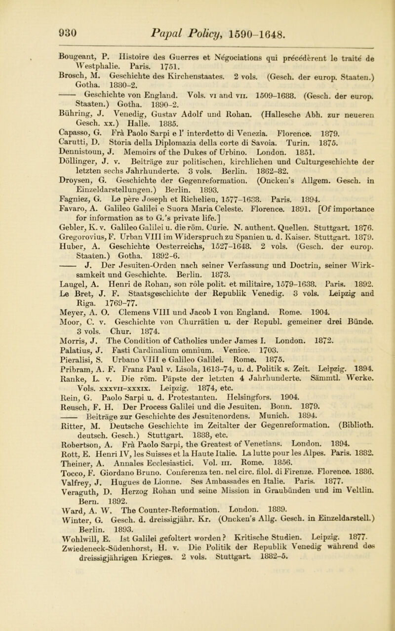 Bougeant, P. Histoire des Guerres et Negociations qui precederent le traite de Westphalie. Paris. 1751. Brosch, M. Geschichte des Kirchenstaates. 2 vols. (Gesch. der europ. Staaten.) Gotha. 1880-2. Geschichte von England. Vols. vi and vn. 1509-1688. (Gesch. der europ. Staaten.) Gotha. 1890-2. Buhring, J. Venedig, Gustav Adolf und Rohan. (Hallesche Abh. zur neueren Gesch. xx.) Halle. 1885. Capasso, G. Fra Paolo Sarpi e 1* interdetto di Venezia. Florence. 1879. Carutti, D. Storia della Diplomazia della corte di Savoia. Turin. 1875. Dennistoun, J. Memoirs of the Dukes of Urbino. London. 1851. Dollinger, J. v. Beitrage zur politischen, kirchlichen und Culturgeschichte der letzten sechs Jahrkunderte. 3 vols. Berlin. 1862-82. Droysen, G. Geschichte der Gegenreformation. (Oncken’s Allgem. Gesch. in Einzeldarstellungen.) Berlin. 1893. Fagniez, G. Le pere Joseph et Richelieu, 1577-1638. Paris. 1894. Favaro, A. Galileo Galilei e Suora Maria Celeste. Florence. 1891. [Of importance for information as to G.’s private life.] Gebler, K. v. Galileo Galilei u. die r5m. Curie. N. authent. Quellen. Stuttgart. 1876. Gregorovius, F. Urban VIII im Widerspruchzu Spanien u. d. Kaiser. Stuttgart. 1879. Huber, A. Geschichte Oesterreichs, 1527-1648. 2 vols. (Gesch. der europ. Staaten.) Gotha. 1892-6. J. Der Jesuiten-Orden nach seiner Verfassung und Doctrin, seiner Wirk- samkeit und Geschichte. Berlin. 1873. Laugel, A. Henri de Rohan, son role polit. et militaire, 1579-1638. Paris. 1892. Le Bret, J. F. Staatsgeschichte der Republik Venedig. 3 vols. Leipzig and Riga. 1769-77. Meyer, A. O. Clemens VIII und Jacob I von England. Rome. 1904. Moor, C. v. Geschichte von Churratien u. der Rcpubl. gemeiner drei Biinde. 3 vols. Chur. 1874. Morris, J. The Condition of Catholics under James I. London. 1872. Palatius, J. Fasti Cardinalium omnium. Venice. 1703. Pieralisi, S. Urbano VIII e Galileo Galilei. Rome. 1875. Pribram, A. F. Franz Paul v. Lisola, 1613-74, u. d. Politik s. Zeit. Leipzig. 1894. Ranke, L. v. Die rom. Papste der letzten 4 Jahrhunderte. Sammtl. Werke. Vols. xxxvii-xxxix. Leipzig. 1874, etc. Rein, G. Paolo Sarpi u. d. Protestanten. Helsingfors. 1904. Reusch, F. H. Der Process Galilei und die Jesuiten. Bonn. 1879. Beitrage zur Geschichte des Jesuitenordens. Munich. 1894. Ritter, M. Deutsche Geschichte im Zeitalter der Gegenreformation. (Biblioth. deutsch. Gesch.) Stuttgart. 1888, etc. Robertson, A. Fra Paolo Sarpi, the Greatest of Venetians. London. 1894. Rott, E. Henri IV, les Suisses et la Haute Italie. La lutte pour les Alpes. Paris. 1882. Theiner, A. Annales Ecclesiastici. Vol. m. Rome. 1856. Tocco, F. Giordano Bruno. Conferenza ten. nelcirc. hlol. di Firenze. Florence. 1886. Valfrey, J. Hugues de Lionne. Ses Ambassades en Italie. Paris. 1877. Veraguth, D. Herzog Rohan und seine Mission in Graubunden und im Veltlin. Bern. 1892. Ward, A. W. The Counter-Reformation. London. 1889. Winter, G. Gesch. d. dreissigjahr. Kr. (Oncken’s Allg. Gesch. in Einzeldarstell.) Berlin. 1893. Wohlwill, E. 1st Galilei gefoltert worden ? Kritische Studien. Leipzig. 1877- Zwiedeneck-Sudenhorst, H. v. Die Politik der Republik Venedig wahrend des dreissigjahrigen Ivrieges. 2 vols. Stuttgart. 1882-5.