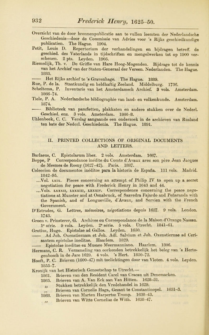 Overzicht van de door bronnenpublicatie aan te vullen leemten der Nederlandsche Geschiedenis—door de Commissie van Advies voor ’s Rijks geschiedkundige publication. The Hague. 1904. Petit, Louis D. Repertorium der verhandelingen en bijdragen betreff. de geschied. des Vaterlands in tijdschriften en mengelwerken tot op 1900 ver- schenen. 2 pts. Leyden. 1905. Riemsdijk, Th. v. De Griffie van Hare Hoog-Mogenden. Bijdrage tot de kennis van het Archief van der Staten-Generaal der Vereen. Nederlanden. The Hague. 1885. Het Rijks archief te’s Gravenhage. The Hague. 1889. Rue, P. de la. Staatkundig en heldhaftig Zeeland. Middelburg. 1736. Scheltema, P. Inventaris van het Amsterdamsch Archief. 3 vols. Amsterdam. 1866-74. Tiele, P. A. Nederlandsche bibliographie van land- en volkenkunde. Amsterdam. 1874. Biblioteek van pamfletten, plakkaten en andere stukken over de Nederl. Geschied. enz. 3 vols. Amsterdam. 1866-8. Uhlenbeek, C. C. Verslag aangaande een onderzoek in de archieven van Rusland ten bate der Nederl. Geschiedenis. The Hague. 1891. II. PRINTED COLLECTIONS OF ORIGINAL DOCUMENTS AND LETTERS. Barlaeus, C. Epistolarum liber. 2 vols. Amsterdam. 1667. Boppe, P Correspondance inedite du Comte d’Avaux avec son pere Jean Jacques de Mesmes de Rosny (1627-42). Paris. 1887. Coleccion de documentos ineditos para la historia de Espana. Ill vols. Madrid. 1842-95. ...Vol. lxix. Pieces concerning an attempt of Philip IV to open up a secret negotiation for peace with Frederick Henry in 1643 and 44. ...Vols. lxxxii, lxxxiii, lxxxiv. Correspondence concerning the peace nego- tiations at Munster and at Osnabruck, of Saavedra Fajardo and Penaranda with the Spanish, and of Longueville, d’Avaux, and Servien with the French Government. D’Estrades, G. Lettres, memoires, negotiations depuis 1637. 9 vols. London. 1743. Groen v. Prinsterer, G. Archives ou Correspondance de la Maison d’Orange Nassau. le serie. 9 vols. Leyden. 2e serie. 5 vols. Utrecht. 1841-61. Grotius, Hugo. Epistolae ad Gallos. Leyden. 1650. Ad Joh. Oxenstiernam et Joh. Adi. Salvium et Joh. Oxenstiernae ad Ceri- santem epistolae ineditae. Haarlem. 1829. Epistolae ineditae ex Musaeo Meermanniano. Haarlem. 1806. Hermans, C. R. Verzameling van oorkonden betrekkelijk het beleg van ’s Herto- genbosch in de Jare 1629. 4 vols. ’s Hert. 1850-73. Hooft, P. C. Brieven (1600-47) mit toelichtingen door van Vloten. 4 vols. Leyden. 1855-7. Kronijk van het Historisch Genootschap te Utrecht.— 1861. Brieven van den Resident Carel van Cracau uit Denemarken. 1865. Brieven van A. Van Eck aan Van Hitten. 1628-31. ,, Stukken betrekkelijk den Vredehandel in 1629. , , Brieven van Cornells Haga, Gezant te Constantinopel. 1631-3. 1868. Brieven van Marten Harpertsz Tromp. 1638-43. ,, Brieven van Witte Cornelisz de With. 1638-47.