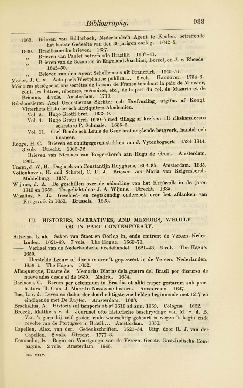 938 1808 Brieven van Bilderbeek, Nederlandsch Agent te Keulen, betreffende het laatste Gedeelte van den 80 jarigen oorlog. 1642-5. 1809. Braziliaansclie brieven. 1637. Brieven van Paulet betreffende Brazilie. 1637-41. Brieven van de Gezanten in Engeland Joachimi, Boreel, en J. v. Rheede. 1642-50. Brieven van den Agent Schellemans uit Francfurt. 1645-51. Meiier/j. C. v. Acta pacis Westphalic* publica.... 6 vols. Hannover. 1734-6. Memoires et negociations secretes de la cour de France touchant la paix de Munster, cont. les lettres, reponses, memoires, etc., de la part du roi, de Mazarm e e Brienne. 4 vols. Amsterdam. 1/10. v , Kikskansleren Axel Oxenstiernas Skrifter och Brefvexl.ng, utgifna af Kongl. Vitterhets Histone- och Antiquitets-Akademien. Vol. 2. Hugo Grotii bref. 1633-9. Vol. 4. Hugo Grotii bref. 1640-5 med tillagg af brefven till rikskanslerens sekretare P. Schmale. 1635-8. Vol. 11. Carl Bonde och Louis de Geer href angaende bergverk, handel och finanser. Rogge, H. C. Brieven en onuitgegeven stukken van J. Vytenbogaert. 1584-1644. 3 vols. Utrecht. 1868-72. Brieven van Nicolaes van Reigersherch aan Hugo de Groot. Amsterdam. 1901. Unger, J. W. H. Dagboek van Constantijn Huyghens, 1606-85. Amsterdam. 1885. Vollenhoven, H. and Schotel, C. D. J. Brieven van Maria van Reigersberch. Middelburg. 1857. Wijnne, J. A. De geschillen over de afdanking van het Krij’svolk in de jaren 1649 en 1650. Toegelicht door J. A. Wijnne. Utrecht. 1885. Wiselius, S. Jz. Geschied- en regtskundig onderzoek over het afdanken van Krijgsvolk in 1650. Brussels. 1828. III. HISTORIES, NARRATIVES, AND MEMOIRS, WHOLLY OR IN PART CONTEMPORARY. Aitzema, L. ab. Saken van Staet en Oorlog in, ende omtrent de Vereen. Neder- landen. 1621-69. 7 vols. The Hague. 1669-71. Verhael van de Nederlandsclie Vredehandel. 1621-48. 2 vols. The Hague. 1650. • Herstelde Leeuw of discours over’t gepasseert in de Vereen. Nederlanden. 1650-1. The Hague. 1652. Albuquerque, Duarte de. Memorias Diarias dela guerra del Brasil por discurso de nueve anos desde el de 1630. Madrid. 1654. Barlaeus, C. Rerum per octennium in Brasilia et alibi nuper gestarum sub prae- fectura 111. Com. J. Mauritii Nassoviae historia. Amsterdam. 1647. Bos, L. v. d. Leven en daden der doorluchtigste zee-helden beginnende met 1217 en eindigende met De Ruyter. Amsterdam. 1683. Brachelius, A. Historia sui temporis ab a0 1618 ad ann. 1653. Cologne. 1652. Broeck, Mattlieus v. d. Journael ofte historische beschryvinge van M. v. d. B. Van ’t geen hij self gesien ende waerachtig gebeurt is wegen ’t begin ende revolte van de Portugese in Brasil.... Amsterdam. 1651. Capellen, Alex, van der. Gedenkschriften. 1621-54. Uitg. door R. J. van der Capellen. 2 vols. Utrecht. 1777-8. Commelin, Iz. Begin en Voortgangh van de Vereen. Geoctr. Oost-Indische Com- pagnie. 2 vols. Amsterdam. 1646.