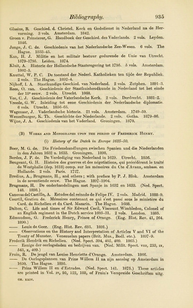 Glasius, B. Geschied. d. Christel. Kerk en Godsdienst in Nederland na de Her- vorming. 3 vols. Amsterdam. 1842. Groen v. Prinsterer, G. Handboek der Geschied. des Vaderlands. 2 vols. Leyden. 1846. Jonge, J. C. de. Geschiedenis van het Nederlandsche Zee-Wesen. 6 vols. The Hague. 1833-45. Kan, H. J. Militie en het militair bestuur gedurende de Unie van Utrecht. 1579-1795. Leiden. 1874. Kluit, A. Historie der Hollandsche Staatsregering tot 1795. 5 vols. Amsterdam. 1802-5. Knuttel, W. P. C. De toestand der Nederl. Katholieken ten tijde der Republiek. 2 vols. The Hague. 1892-4. Nijhoff, I. A. Staatkundige Geschied. van Nederland. 2 vols. Zutphen. 1891-3. Rees, O. van. Geschiedenis der Staathuishoudkunde in Nederland tot het einde der 18e eeuw. 2 vols. Utrecht. 1868. Vos, C. J. Geschiedenis der Vaterlandsche Kerk. 2 vols. Dordrecht. 1881-2. Vreede, G. W. Inleiding tot eene Geschiedenis der Nederlandsche diplomatic. 6 vols. Utrecht. 1856-65. Wagenaar, J. Vaderlandsche historie. 21 vols. Amsterdam. 1749-59. Wenzelburger, K. Th. Geschichte der Niederlande. 2 vols. Gotha. 1879-86. Wijne, J. A. Geschiedenis van het Vaderland. Groningen. 1870. (B) Works and Monographs upon the period of Frederick Henry. (i) History of the Dutch in Europe 1625-50. Boer, M. G. de. Die Friedenshandlungen zwischen Spanien und die Niederlanden in den Jahren 1632 u. 1633. Groningen. 1898. Bordes, J. P. de. De Verdediging van Nederland in 1629. Utrecht. 1856. Bougeant, G. H. Histoire des guerres et des negotiations, qui precederent le traite de Westphalie (dep. 1618) comp, sur les memoires du Cte d’Avaux, ambass. en Hollande. 2 vols. Paris. 1727. Bredius, A., Brugmans, H., and others ; with preface by P. J. Blok. Amsterdam in de zeventiende eeuw. The Hague. 1897-1904. Brugmans, H. De onderhandelingen met Spanje in 1632 en 1633. (Ned. Spect. 148. 1898.) Canovas del Castillo, A. Estudos del reinado de Felipe IV. 2 vols. Madrid. 1888-9. Courtil, Gratien de. Memoires contenant ce qui s’est passe sous le ministere du Card, de Richelieu et du Card. Mazarin. The Hague. 1688. Dalton, C. Life and times of Sir Edward Cecil, Viscount Wimbledon, Colonel of an English regiment in the Dutch service 1605-31. 2 vols. London. 1885. Edmundson, G. Frederick Henry, Prince of Orange. (Eng. Hist. Rev. 41, 264. 1890.) Louis de Geer. (Eng. Hist. Rev. 685. 1891.) Observations on the History and Interpretation of Articles V and VI of the Treaty of Munster. Venezuelan papers (Brit. Mus., Bodl. etc.). 1897-9. Frederik Hendrik en Richelieu. (Ned. Spect. 394, 405, 409. 1863.) Eenige der oorlogsdaden en bedrijven van. (Ned. Milit. Spect. viii, 233, ix, 543, x, 409.) Fruin, R. De jeugd van Louise Henriette d’Orange. Amsterdam. 1866. De Oorlogsplannen van Prins Willem II na zijn aanslag op Amsterdam in 1650. The Hague. 1895. Prins Willem II en d’Estrades. (Ned. Spect. 141. 1875.) These articles are printed in Vol. iv, 95, 122, 188, of Fruin’s Verspreide Geschriften uitg.