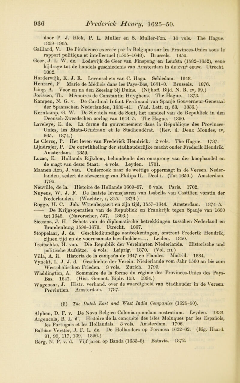 door P. J. Blok, P. L. Muller en S. Muller-Fzn. 10 vols. The Hague. 1899-1905. Gaillard, V. De l’influence exercee par la Belgique sur les Provinces-Unies sous le rapport politique et intellectuel (1555-1648). Brussels. 1855. Geer, J. L. W. de. Lodewijk de Geer van Finspong en Leufsta (1582-1652), eene bijdrage tot de handels geschiedenis van Amsterdam in de xvne eeuw. Utrecht. 1882. Harderwijk, K. J. R. Levenschets van C. Haga. Schiedam. 1848. Henrard, P Marie de Medicis dans les Pays-Bas, 1631-8. Brussels. 1876. Ising, A. Voor en na den Zeeslag bij Duins. (Nijhoff. Bijd. N. R. iv, 99.) Jorissen, Tli. Memoires de Constantin Iiuyghens. The Hague. 1873. Kampen, N. G. v. De Cardinal Infant Ferdinand van Spanje Gouverneur-Generaal der Spaanschen Nederlanden, 1635-41. (Vad. Lett, ii, 53. 1836.) Kernkamp, G. W. De Sleutels van de Sont, het aandeel van de Republiek in den Deensch-Zweedschen oorlog van 1644-5. The Hague. 1890. Laveleye, E. de. La forme du gouvernement dans la Republique des Provinces- Unies, les Etats-Generaux et le Stadliouderat. (Rev. d. Deux Mondes, iv, 865. 1874.) Le Clercq, P. Het leven van Frederick Hendrick. 2 vols. The Hague. 1737. Lijndrajer, P. De ontwikkeling der stadhouderlijke macht onder Frederik Hendrik. Amsterdam. 1859. Luzac, E. Hollands Rijkdom, behoudende den oorsprong van der koophandel en de magt van dezer Staat. 4 vols. Leyden. 1781. Maanen Azn, J. van. Onderzoek naar de wettige oppermagt in de Vereen. Neder- landen, sedert de afzweering van Philips II. Deel i. (Tot 1650.) Amsterdam. 1795. Neuville, de la. Histoire de Hollande 1609-97. 3 vols. Paris. 1702. Nuyens, W. J. F. De laatste levensjaaren van Isabella van Castilien vorstin der Nederlanden. (Wachter, i, 315. 1876.) Rogge, H. C. Joh. Wttenbogaert en zijn tijd, 1557-1644. Amsterdam. 1874-5. De Krijgsoperatien van de Republiek en Frankrijk tegen Spanje van 1638 tot 1648. (Navorscher, 557. 1896.) Siccama, J. H. Scliets van de diplomatische betrekkingen tusschen Nederland en Brandenburg 1596-1678. Utrecht. 1867. Stoppelaar, J. de. Geschiedkundige aanteekeningen, omtrent Frederik Hendrik, zijnen tijd en de voornaamste bevelhebbers.... Leiden. 1850. Treitschke, H. von. Die Republik der Vereinigten Niederlande. Historische und politische Aufsatze. 4 vols. Leipzig. 1870. (Vol. in.) Villa, A. R. Historia de la campana de 1647 en Flandes. Madrid. 1884. Vynckt, L. J. J. d. Geschichte der Verein. Niederlande vom Jahr 1560 an bis zum Westphalischen Frieden. 3 vols. Zurich. 1793. Waddington, A. Sommaire de la forme du regime des Provinces-Unies des Pays- Bas. 1647. (Hist. Genoot. Bijdr. 153. 1894.) Wagenaar, J. Histr. verhand. over de waardigheid van Stadhouder in de Vereen. Provintien. Amsterdam. 1787. (ii) The Dutch East and West India Companies (1625-50). Alphen, D. F. v. De Novo Belgico Colonia quondam nostratium. Leyden. 1838. Argencola, B. L. d\ Histoire de la conquete des isles Moluques par les Espahols, les Portugais et les Hollandais. 3 vols. Amsterdam. 1706. Balbian Verster, J. F. L. de. De Hollanders op Formosa 1622-62. (Eig. Haard. 81, 99, 117, 139. 1896.) Berg, N. P. v. d. Vijf jaren op Banda (1633-8). Batavia. 1872.
