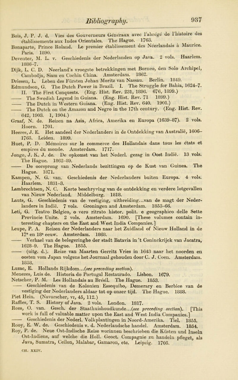 Bois, J. P. J. d. Vies des Gouverneurs Generaux avec l’abre'ge de l’histoire des etablissements aux Indes Orientales. The Hague. 1763. Bonaparte, Prince lloland. Le premier etablissement des Neerlandais a Maurice. Paris. 1890. Deventer, M. L. v. Gescbiedenis der Nederlanden op Java. 2 vols. Haarlem. 1886-7. Dijk, L. C. D. Neerland’s vroegste betrekkingen met Borneo, den Solo Archipel, Cambodja, Siam en Cochin China. Amsterdam. 1862. Driesen, L. Leben des Fursten Johan Moritz van Nassau. Berlin. 1849. Edmundson, G. The Dutch Power in Brazil. I. The Struggle for Bahia, 1624-7. II. The First Conquests. (Eng. Hist. Rev. 231, 1896. 676, 1899.) The Swedish Legend in Guiana. (Eng. Hist. Rev. (1 1899.) The Dutch in Western Guiana. (Eng. Hist. Rev. 640. 1901.) The Dutch on the Amazon and Negro in the 17th century. (Eng. Hist. Rev. 642, 1903. 1, 1904.) Graaf, N. de. Reizen na Asia, Africa, Amerika en Europa (1639-87). 2 vols. Hoorn. 1701. Heeres, J. E. Het aandeel der Nederlanders in de Ontdekking van Australia, 1606- 1765. Leiden. 1899. Huet, P. D. Memoires sur le commerce des Hollandais dans tous les etats et empires du monde. Amsterdam. 1717. Jonge, J. K. J. de. De opkomst van het Nederl. gezag in Oost Indie. 13 vols. The Hague. 1862-89. De oorsprong van Nederlands bezittingen op de Kust van Guinea. The Hague. 1871. Kampen, N. G. van. Geschiedenis der Nederlanders buiten Europa. 4 vols. Haarlem. 1831-3. Lambrechtsen, N. C. Korte beschryving van de ontdekking en verdere lotgevallen van Nieuw Nederland. Middelburg, 1818. Lauts, G. Geschiedenis van de vestiging, uitbreiding...van de magt der Neder- landers in Indie. 7 vols. Groningen and Amsterdam. 1853-66. Leti, G. Teatro Belgico, o vero ritrato histor. polit. e geographico delle Sette Provincie Unite. 2 vols. Amsterdam. 1690. [These volumes contain in- teresting chapters on the East and West India Companies.] Leupe, P. A. Reizen der Nederlanders naar het Zuidland of Nieuw Holland in de I7e en 18® eeuw. Amsterdam. 1868. Verhael van de belegeringhe der stadt Batavia in ’t Coninckrijck van Jacatra, 1628-9. The Hague. 1855. (uitg. d.). Reize van Maarten Gerritz Vries in 1643 naar het noorden en oosten vom Japan volgens het Journaal gehouden door C. J. Coen. Amsterdam. 1858. Luzac, E. Hollands Rijkdom...(see preceding section). Menezes, Luis de. Historia do Portugal Restaurado. Lisbon. 1679. Netscher, P. M. Les Hollandais au Bresil. The Hague. 1853. Geschiedenis van de Kolonien Essequibo, Demerary en Berbice van de vestiging der Nederlanders aldaar tot op onzer tijd. The Hague. 1888. Piet Hein. (Navorscher, vi, 45, 112.) Raffles, T. S. History of Java. 2 vols. London. 1817. Rees, O. van. Gesch. der Staathuishoudkunde...{see preceding section). [This work is full of valuable matter upon the East and West India Companies.] Geschiedenis der Nederl. Volkplantingen in Noord-Amerika. Tiel. 1855. Rooy, E. W. de. Geschiedenis v. d. Nederlandsche handel. Amsterdam. 1854. Roy, P. de. Neue Ost-Indische Reise worinnen beschrieben die Klisten und Inseln Ost-Indiens, auf welche die Holl. Geoct. Compagnie zu handeln pfleget, als Java, Sumatra, Ceilon, Malabar, Gamaron, etc. Leipzig. 1705.
