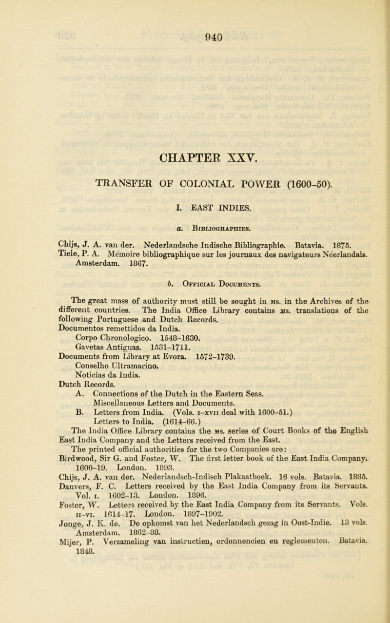 CHAPTER XXY. TRANSFER OF COLONIAL POWER (1600-50). I. EAST INDIES. a. Bibliographies. Chijsj J. A. van der. Nederlandsche Indische Bibliographic. Batavia. 1875. Tiele, P. A. Memoire bibliographique sur les journaux des navigateurs Neerlandais. Amsterdam. 1867. b. Official Documents. The great mass of authority must still be sought in ms. in the Archives of the different countries. The India Office Library contains ms. translations of the following Portuguese and Dutch Records. Documentos remettidos da India. Corpo Chronologico. 1548-1630. Gavetas Antiguas. 1531-1711. Documents from Library at Evora. 1572-1739. Conselho Ultramarino. Noticias da India. Dutch Records. A. Connections of the Dutch in the Eastern Seas. Miscellaneous Letters and Documents. B. Letters from India. (Vols. i-xvii deal with 1600-51.) Letters to India. (1614-66.) The India Office Library contains the ms. series of Court Books of the English East India Company and the Letters received from the East. The printed official authorities for the two Companies are: Birdwood, Sir G. and Foster, W. The first letter book of the East India Company. 1600-19. London. 1893. Chijs, J. A. van der. Nederlandsch-Indisch Plakaatboek. 16 vols. Batavia. 1885. Danvers, F. C. Letters received by the East India Company from its Servants. Vol. i. 1602-13. London. 1896. Foster, W. Letters received by the East India Company from its Servants. Vols. ii—vi. 1614-17. London. 1897-1902. Jonge, J. K. de. De opkomst van bet Nederlandsch gezag in Oost-Indie. 13 vols. Amsterdam. 1862-88. Mijer, P. Verzameling van instruction, ordonnencien en reglementen. Batavia. 1848.