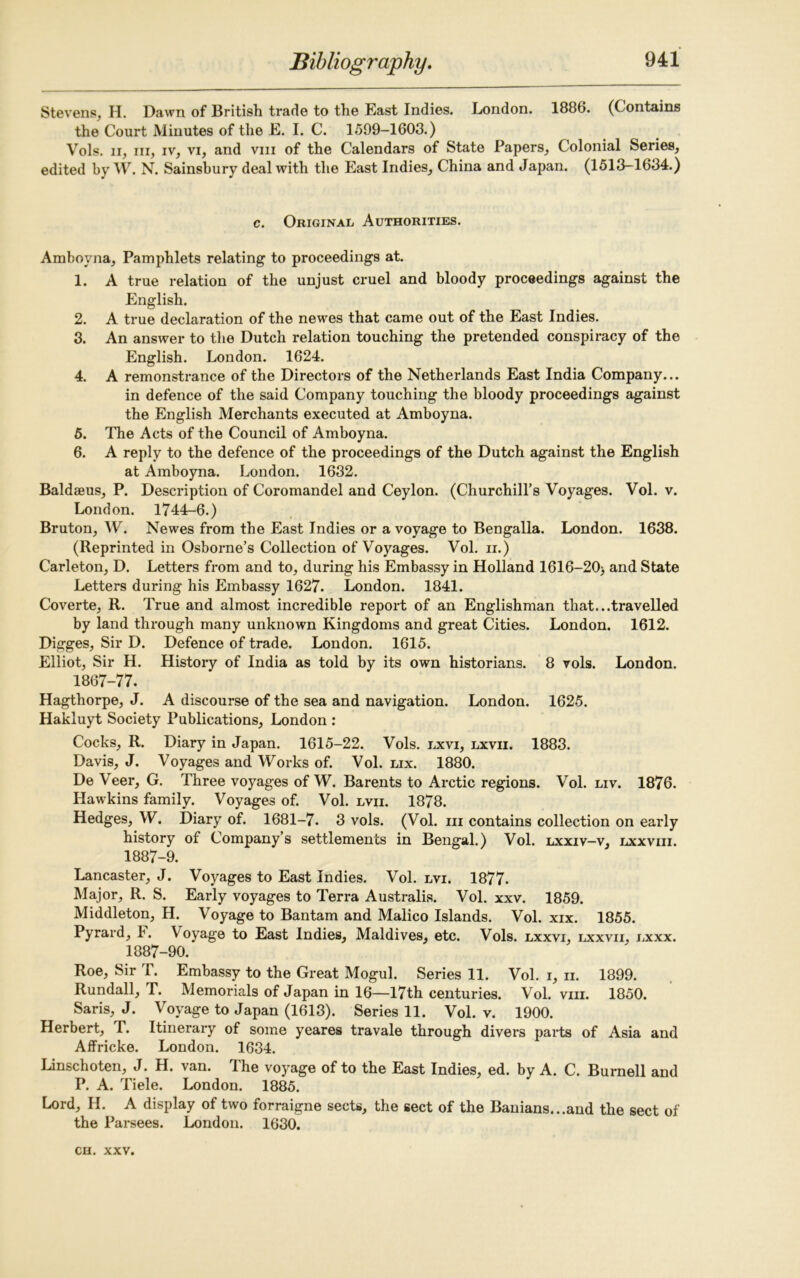 Stevens, H. Dawn of British trade to the East Indies. London. 1886. (Contains the Court Minutes of the E. I. C. 1599-1603.) Vols. ii, in, iv, vi, and vm of the Calendars of State Papers, Colonial Series, edited by W. N. Sainsbury deal with the East Indies, China and Japan. (1513-1634.) c. Original Authorities. Amboyna, Pamphlets relating to proceedings at. 1. A true relation of the unjust cruel and bloody proceedings against the English. 2. A true declaration of the newes that came out of the East Indies. 3. An answer to the Dutch relation touching the pretended conspiracy of the English. London. 1624. 4. A remonstrance of the Directors of the Netherlands East India Company... in defence of the said Company touching the bloody proceedings against the English Merchants executed at Amboyna. 5. The Acts of the Council of Amboyna. 6. A reply to the defence of the proceedings of the Dutch against the English at Amboyna. London. 1632. Baldaeus, P. Description of Coromandel and Ceylon. (Churchill’s Voyages. Vol. v. London. 1744-6.) Bruton, W. Newes from the East Indies or a voyage to Bengalla. London. 1638. (Reprinted in Osborne’s Collection of Voyages. Vol. ii.) Carleton, D. Letters from and to, during his Embassy in Holland 1616-20> and State Letters during his Embassy 1627. London. 1841. Coverte, R. True and almost incredible report of an Englishman that...travelled by land through many unknown Kingdoms and great Cities. London. 1612. Digges, Sir D. Defence of trade. London. 1615. Elliot, Sir H. History of India as told by its own historians. 8 vols. London. 1867-77. Hagthorpe, J. A discourse of the sea and navigation. London. 1625. Hakluyt Society Publications, London : Cocks, R. Diary in Japan. 1615-22. Vols. lxvi, lxvii. 1883. Davis, J. Voyages and Works of. Vol. lix. 1880. De Veer, G. Three voyages of W. Barents to Arctic regions. Vol. liv. 1876. Hawkins family. Voyages of. Vol. lvii. 1878. Hedges, W. Diary of. 1681-7. 3 vols. (Vol. hi contains collection on early history of Company’s settlements in Bengal.) Vol. lxxiv-v, lxxviii. 1887-9. Lancaster, J. Voyages to East Indies. Vol. lvi. 1877. Major, R. S. Early voyages to Terra Australis. Vol. xxv. 1859. Middleton, H. Voyage to Bantam and Malico Islands. Vol. xix. 1855. Pyrard, 1. Voyage to East Indies, Maldives, etc. Vols. lxxvi, lxxvii, lxxx. 1887-90. Roe, Sir T. Embassy to the Great Mogul. Series 11. Vol. i, n. 1899. Rundall, T. Memorials of Japan in 16—17th centuries. Vol. vm. 1850. Saris, J. Voyage to Japan (1613). Series 11. Vol. v. 1900. Herbert, T. Itinerary of some yeares travale through divers parts of Asia and Affricke. London. 1634. Linschoten, J. H. van. The voyage of to the East Indies, ed. by A. C. Burnell and P. A. Tiele. London. 1885. Lord, H. A display of two forraigne sects, the sect of the Banians...and the sect of the Parsees. London. 1630.