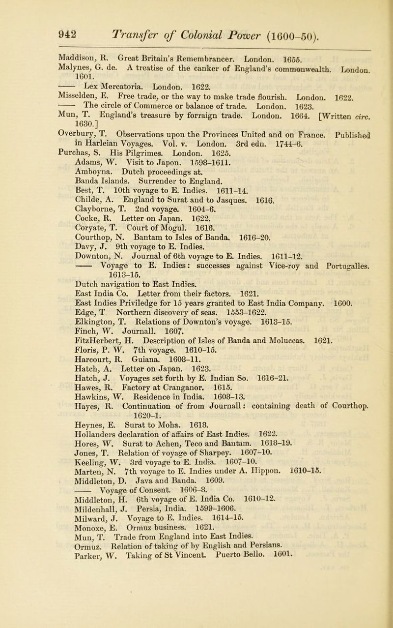 Maddison, R. Great Britain’s Remembrancer. London. 1655. Malynes, G. de. A treatise of the canker of England’s commonwealth. London 1601. Lex Mercatoria. London. 1622. Misselden, E. Free trade, or the way to make trade flourish. London. 1622. The circle of Commerce or balance of trade. London. 1623. Mun, T. England’s treasure by forraign trade. London. 1664. [Written circ. 1630.] Overbury, T. Observations upon the Provinces United and on France. Published in Harleian Voyages. Vol. v. London. 3rd edn. 1744-6. Purchas, S. His Pilgrimes. London. 1625. Adams, W. Visit to Japon. 1598-1611. Amboyna. Dutch proceedings at. Banda Islands. Surrender to England. Best, T. 10th voyage to E. Indies. 1611-14. Childe, A. England to Surat and to Jasques. 1616. Clayborne, T. 2nd voyage. 1604-6. Cocke, R. Letter on Japan. 1622. Coryate, T. Court of Mogul. 1616. Courthop, N. Bantam to Isles of Banda. 1616-20. Davy, J. 9th voyage to E. Indies. Downton, N. Journal of 6th voyage to E. Indies. 1611-12. Voyage to E. Indies: successes against Vice-roy and Portugalles. 1613-15. Dutch navigation to East Indies. East India Co. Letter from their factors. 1621. East Indies Priviledge for 15 years granted to East India Company. 1600. Edge, T. Northern discovery of seas. 1553-1622. Elkington, T. Relations of Downton’s voyage. 1613-15. Finch, W. Journall. 1607. FitzHerbert, H. Description of Isles of Banda and Moluccas. 1621. Floris, P. W. 7th voyage. 1610-15. Harcourt, R. Guiana. 1608-11. Hatch, A. Letter on Japan. 1623. Hatch, J. Voyages set forth by E. Indian So. 1616-21. Hawes, R. Factory at Cranganor. 1615. Hawkins, W. Residence in India. 1608-13. Hayes, R. Continuation of from Journall: containing death of Courthop. 1620-1. Heynes, E. Surat to Moha. 1618. Hollanders declaration of affairs of East Indies. 1622. Hores, W. Surat to Achen, Teco and Bantam. 1618-19. Jones, T. Relation of voyage of Sharpey. 1607-10. Keeling, W. 3rd voyage to E. India. 1607-10. Marten, N. 7th voyage to E. Indies under A. Hippon. 1610-15. Middleton, D. Java and Banda. 1609. Voyage of Consent. 1606-8. Middleton, H. 6th voyage of E. India Co. 1610-12. Mildenhall, J. Persia, India. 1599-1606. Mil ward, J. Voyage to E. Indies. 1614—15. Monoxe, E. Ormuz business. 1621. Mun, T. Trade from England into East Indies. Ormuz. Relation of taking of by English and Persians. Parker, W. Taking of St Vincent. Puerto Bello. 1601.