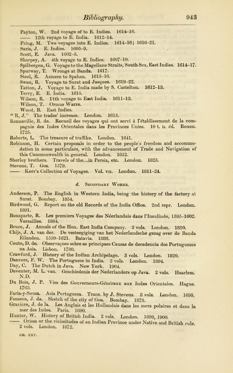 Payton, W. 2nd voyage of to E. Indies. 1614-16. 12th voyage to E. India. 1612-14. Pring, M. Two voyages into E. Indies. 1614-16; 1616-21. Saris, J. E. Indies. 1605-9. Scott, E. Java. 1602-5. Sharpey, A. 4th voyage to E. Indies. 1607-10. Spilbergen, G. Voyage to the Magellane Straits, South Sea, East Indies. 1614r-l7- Spurway, T. Wrongs at Banda. 1617. Steel, R. Azmere to Spahan. 1615-16. Swan, R. Voyage to Surat and Jasques. 1619-22. Tatton, J. Voyage to E. India made by S. Castelton. 1612-13. Terry, E. E. India. 1615. Wilson, R. 11th voyage to East India. 1611-13. Wilson, T. Ormus Warre. Wood, B. East Indies. “R, J.” The trades’increase. London. 1615. Renneville, R. de. Recueil des voyages qui ont servi a l’etablissement de la com- pagnie des Indes Orientales dans les Provinces Unies. 10 t. n. ed. Rouen. 1725. Roberts, L. The treasure of traffike. London. 1641. Robinson, H. Certain proposals in order to the people’s freedom and accommo- dation in some particulars, with the advancement of Trade and Navigation of this Commonwealth in general. London. 1652. Sherley brothers. Travels of the...in Persia, etc. London. 1825. Stevens, T. Goa. 1579. Kerr’s Collection of Voyages. Vol. vii. London. 1811-24. d. Secondary Works. Anderson, P. The English in Western India, being the history of the factory at Surat. Bombay. 1854. Birdwood, G. Report on the old Records of the India Office. 2nd repr. London. 1891. Bonaparte, R. Les premiers Voyages des Neerlandais dans l’lnsulinde, 1595-1602. Versailles. 1884. Bruce, J. Annals of the Hon. East India Company. 3 vols. London. 1810. Chijs, J. A. van der. De vesteegiging van het Nederlandsche gezag over de Banda Eilanden. 1599-1621. Batavia. 1886. Couto, D. de. Observances sobre as principaes Causas de decadencia dos Portuguezes na Asia. Lisbon. 1780. Crawfurd, J. History of the Indian Archipelago. 3 vols. London. 1820. Danvers, F. W. The Portuguese in India. 2 vols. London. 1894. Day, C. The Dutch in Java. New York. 1904. Deventer, M. L. van. Geschiedenis der Nederlanders op Java. 2 vols. Haarlem. N.D. Du Bois, J. P. Vies des Gouverneurs-Generaux aux Indes Orientales. Hague. 1763. baria-y-Sousa. Asia Portuguesa. Trans, by J. Stevens. 3 vols. London. 1695. b onseca, J. da. Sketch of the city of Goa. Bombay. 1878. Graviere, J. de la. Les Anglais et les Hollandais dans les mers polaires et dans la mer des Indes. Paris. 1890. Hunter, W. History of British India. 2 vols. London. 1899, 1900. Orissa or the vicissitudes of an Indian Province under Native and British rule 2 vols. London. 1872.