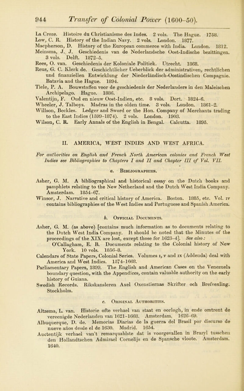 La Croze. Histoire du Christianisme des Indes. 2 vols. The Hague. 1758. Low, C. R. History of the Indian Navy. 2 vols. London. 1877. Macpherson, D. History of the European commerce with India. London. 1812. Meinsma, J. J. Geschiedenis van de Nederlandsche Oost-Indische bezittingen. 3 vols. Delft. 1872-5. Rees, O. van. Geschiedenis der Koloniale Politiek. Utrecht. 1868. Reus, G. C. Klerk de. Geschichtlicher Ueberblick der administratively, rechtlichen und iinanziellen Entwicklung der Niederlandisch-Oostindischen Compagnie. Batavia and the Hague. 1894. Tiele, P. A. Bouwstoffen voor de geschiedenis der Nederlanders in den Maleischen Archipelago. Hague. 1886. Valentijn, F. Oud en nieuw Oost-Indien, etc. 8 vols. Dort. 1824-6. Wheeler, J. Talboys. Madras in the olden time. 3 vols. London. 1861-2. Willson, Beckles. Ledger and Sword or the Hon. Company of Merchants trading to the East Indies (1599-1874). 2 vols. London. 1903. Wilson, C. R. Early Annals of the English in Bengal. Calcutta. 1895. II. AMERICA, WEST INDIES AND WEST AFRICA. For authorities on English and French North American colonies and French West Indies see Bibliographies to Chapters I and II and Chapter III of Vol. VII. a. Bibliographies. Asher, G. M. A bibliographical and historical essay on the Dutch books and pamphlets relating to the New Netherland and the Dutch West India Company. Amsterdam. 1854-67. Winsor, J. Narrative and critical history of America. Boston. 1885, etc. Vol. iv contains bibliographies of the West Indies and Portuguese and Spanish America. b. Official Documents. Asher, G. M. (as above) [contains much information as to documents relating to the Dutch West India Company. It should be noted that the Minutes of the proceedings of the XIX are lost, except those for 1623-4]. See also: O’Callagham, E. B. Documents relating to the Colonial history of New York. 10 vols. 1856-8. Calendars of State Papers, Colonial Series. Volumes i, v and ix (Addenda) deal with America and West Indies. 1574-1668. Parliamentary Papers, 1899. The English and American Cases on the Venezuela boundary question, with the Appendices, contain valuable authority on the early history of Guiana. Swedish Records. Rikskansleren Axel Oxenstiernas Skrifter och Brefvexling. Stockholm. c. Original Authorities. Aitzema, L. van. Historie ofte verhael van staat en oorlogh, in ende omtrent de vereenigde Nederlanden van 1621-1668. Amsterdam. 1626-69. Albuquerque, D. de. Memorias Diarias de la guerra del Brasil por discurso de nueve anos desde el de 1630. Madrid. 1654. Auctentijk verhael van’t remarquablste dat is voorgevallen in Brazyl tusschen den Hollandtschen Admirael Cornelijs en de Spansche vloote. Amsterdam. 1640.