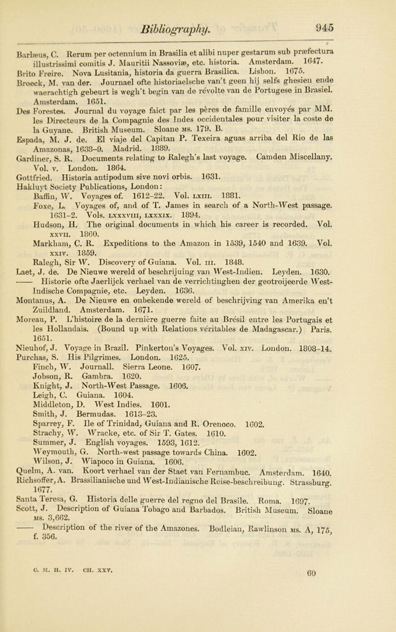 Barlreus, C. Rerum per octennium in Brasilia et alibi nuper gestarum sub praefectura illustrissimi comitis J. Mauritii Nassoviae, etc. bistoria. Amsteidam. 1()47- Brito Freire. Nova Lusitania, historia da guerra Brasilica. Lisbon. 1675. Broeck, M. van der. Journael ofte historiaelsche van’t geen hij seifs ghesien ende waerachtigh gebeurt is wegh’t begin van de revolte van de Portugese in Brasiel. Amsterdam. 1651. Des Forestes. Journal du voyage faict par les peres de famille envoyes par MM. les Directeurs de la Compagnie des Indes occidentals pour visiter la coste de la Guyane. British Museum. Sloane ms. 179. B. Espada, M. J. de. El viaje del Capitan P. Texeira aguas arriba del Rio de las Amazonas, 1633-9. Madrid. 1889. Gardiner, S. R. Documents relating to Ralegh’s last voyage. Camden Miscellany. Vol. v. London. 1864. Gottfried. Historia antipodum sive novi orbis. 1631. Hakluyt Society Publications, London: Baffin, W. Voyages of. 1612-22. Vol. lxiii. 1881. Foxe, L. Voyages of, and of T. James in search of a North-West passage. 1631-2. Vols. lxxxviii, lxxxix. 1894. Hudson, H. The original documents in which his career is recorded. Vol. xxvii. 1860. Markham, C. R. Expeditions to the Amazon in 1539, 1540 and 1639. Vol. xxiv. 1859. Ralegh, Sir W. Discovery of Guiana. Vol. in. 1848. Laet, J. de. De Nieuwe wereld of beschrijuing van West-Indien. Leyden. 1630. Historie ofte Jaerlijck verhael van de verrichtinghen der geotroijeerde West- Indische Compagnie, etc. Leyden. 1636. Montanus, A. De Nieuwe en onbekende wereld of beschrijving van Amerika en’t Zuildland. Amsterdam. 1671. Moreau, P. L’histoire de la derniere guerre faite au Bresil entre les Portugais et les Hollandais. (Bound up with Relations veritables de Madagascar.) Paris. 1651. Nieuhof, J. Voyage in Brazil. Pinkerton’s Voyages. Vol. xiv. London. 1808-14. Purchas, S. His Pilgrimes. London. 1625. Finch, W. Journall. Sierra Leone. 1607. Jobson, R. Gambra. 1620. Knight, J. North-West Passage. 1606. Leigh, C. Guiana. 1604. Middleton, D. West Indies. 1601. Smith, J. Bermudas. 1613-23. Sparrey, F. lie of Trinidad, Guiana and R. Orenoco. 1602. Strachy, W. Wracke, etc. of Sir T. Gates. 1610. Summer, J. English voyages. 1593, 1612. Weymouth, G. North-west passage towards China. 1602. Wilson, J. Wiapoco in Guiana. 1606. Quelm, A. van. Koort verhael van der Staet van Fernambuc. Amsterdam. 1640. Richsoffer, A. Brassilianische und West-Indianische Reise-beschreibun^. Strassburr 1677. Santa Teresa, G. Historia delle guerre del regno del Brasile. Roma. 1697. Scott, J. Description of Guiana Tobago and Barbados. British Museum. Sloane ms. 3,662. Description of the river of the Amazones. Bodleian, Rawlinson ms. A 175 f. 356. J C. M. II. IV. CII. XXV. 60