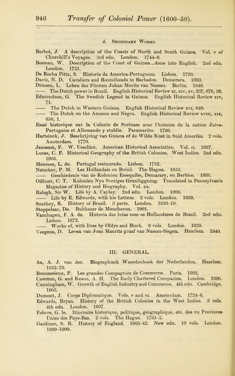 * d. Secondary Works. Barbot, J. A description of the Coasts of North and South Guiana. Vol. v of Churchill’s Voyages. 3rd edn. London. 1744-6. Bosnian, W. Description of the Coast of Guinea...done into English. 2nd edn. London. 1721. Da Rocha Pitta, S. Historia da America-Portugueza. Lisbon. 1730. Davis, N. D. Cavaliers and Roundheads in Barbados. Demerara. 1883. Driesen, L. Leben des Fiirsten Johan Moritz van Nassau. Berlin. 1849. The Dutch power in Brazil. English Historical Review xi, xiv, xv, 237, 676, 38. Edmundson, G. The Swedish Legend in Guiana. English Historical Review xiv, 71. The Dutch in Western Guiana. English Historical Review xvi, 640. The Dutch on the Amazon and Negro. English Historical Review xvm, xix, 650, 1. Essai historique sur la Colonie de Surinam avec l’histoire de la nation Juive- Portugaise et Allemande y etablie. Paramaribo. 1788. Hartsinck, J. Beschrijving van Guiana of de Wilde Kust in Suid Amerika. 2 vols. Amsterdam. 1770. Jameson, F. W. Usselinx. American Historical Association. Vol. ii. 1887. Lucas, C. P. Historical Geography of the British Colonies. West Indies. 2nd edn. 1905. Menezes, L. de. Portugal restaurado. Lisbon. 1752. Netscher, P. M. Les Hollandais au Bresil. The Hague. 1853. Geschiedenis van de Kolonien Essequibo, Demarary, en Berbice. 1888. Odhner, C. T. Kolonien Nya Sveriges Grunlaggning. Translated in Pennsylvania Magazine of History and Biography. Vol. m. Ralegh, Sir W. Life by A. Cayley. 2nd edn. London. 1806. Life by E. Edwards, with his Letters. 2 vols. London. 1868. Southey, R. History of Bi-azil. 3 parts. London. 1810-19. Stoppelaar, De. Balthazar de Moucheron. 1901. Varnhagen, F. A. de. Historia das lutas com os Hollandezes de Brazil. 2nd edn. Lisbon. 1872. Works of, with lives by Oldys and Birch. 8 vols. London. 1829. Veegens, D. Leven van Joan Mauritz graaf van Nassau-Siegen. Haarlem. 1840. III. GENERAL. Aa, A. J. van der. Biographisch Woordenboek der Nederlanden. Haarlem. 1852-78. Bonnassieux, P. Les grandes Compagnies de Commerce. Paris. 1892. Cawston, G. and Keane, A. H. The Early Chartered Companies. London. 1896. Cunningham, W. Growth of English Industry and Commerce. 4th edn. Cambridge. 1905. Dumont, J. Corps Diplomatique. Vols. v and vi. Amsterdam. 1724-6. Edwards, Bryan. History of the British Colonies in the West Indies. 3 vols. 4th edn. London. 1807. Febvre, G. le. Itine'raire historique, politique, geographique, etc. des vii Provinces Unies des Pays-Bas. 2 vols. The Hague. 1781-2. Gardiner, S. R. History of England. 1603-42. New edn. 10 vols. London. 1899-1900.