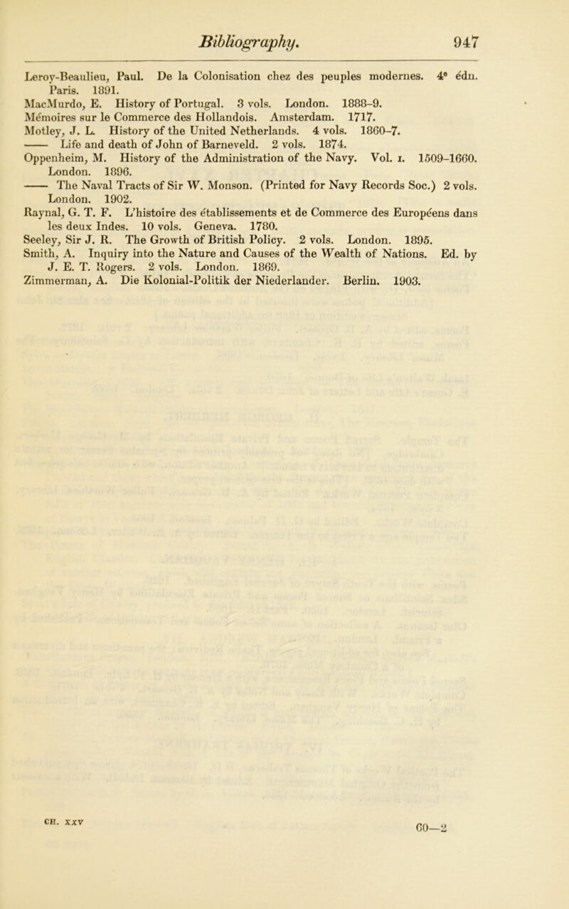 Leroy-Beaulieu, Paul. De la Colonisation chez des peuples modernes. 4° edn. Paris. 1891. MacMurdo, E. History of Portugal. 3 vols. London. 1888-9. Memoires sur le Commerce des Hollandois. Amsterdam. 1717. Motley, J. L. History of tlie United Netherlands. 4 vols. 1860-7. Life and death of John of Barneveld. 2 vols. 1874. Oppenheim, M. History of the Administration of the Navy. Vol. i. 1509-1660. London. 1896. The Naval Tracts of Sir W. Monson. (Printed for Navy Records Soc.) 2 vols. London. 1902. Raynal, G. T. F. L’histoire des etablissements et de Commerce des Europeens dans les deux Indes. 10 vols. Geneva. 1780. Seeley, Sir J. R. The Growth of British Policy. 2 vols. London. 1895. Smith, A. Inquiry into the Nature and Causes of the Wealth of Nations. Ed. by J. E. T. Rogers. 2 vols. London. 1869. Zimmerman, A. Die Kolonial-Politik der Niederlander. Berlin. 1903. CH. XXV 60—2