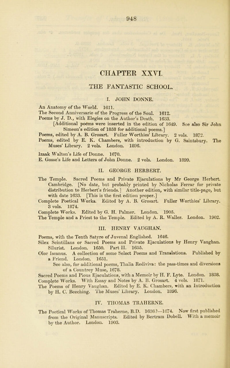 CHAPTER XXVI. THE FANTASTIC SCHOOL. I. JOHN DONNE. An Anatomy of the World. 1611. The Second Anniversarie of the Progress of the Soul. 1612. Poems by J. D., with Elegies on the Author’s Death. 1633. [Additional poems were inserted in the edition of 1649. See also Sir John Simeon’s edition of 1858 for additional poems.] Poems, edited by A. B. Grosart. Fuller Worthies’ Library. 2 vols. 1872. Poems, edited by E. K. Chambers, with introduction by G. Saintsbury. The Muses’ Library. 2 vols. London. 1896. Izaak Walton’s Life of Donne. 1670. E. Gosse’s Life and Letters of John Donne. 2 vols. London. 1899. II. GEORGE HERBERT. The Temple. Sacred Poems and Private Ejaculations by Mr George Herbert. Cambridge. [No date, but probably printed by Nicholas Ferrar for private distribution to Herbert’s friends.] Another edition, with similar title-page, but with date 1633. [This is the first edition proper.] Complete Poetical Works. Edited by A. B. Grosart. Fuller Worthies’ Library. 3 vols. 1874. Complete Works. Edited by G. H. Palmer. London. 1905. The Temple and a Priest to the Temple. Edited by A. R. Waller. London. 1902. III. HENRY VAUGHAN. Poems, with the Tenth Satyre of Juvenal Englished. 1646. Silex Scintillans or Sacred Poems and Private Ejaculations by Henry Vaughan. Silurist. London. 1650. Part II. 1655. Olor Iscanus. A collection of some Select Poems and Translations. Published by a Friend. London. 1651. See also, for additional poems, Thalia Rediviva: the pass-times and diversions of a Countrey Muse, 1678. Sacred Poems and Pious Ejaculations, with a Memoir by H. F. Lyte. London. 1858. Complete Works. With Essay and Notes by A. B. Grosart. 4 vols. 1871. The Poems of Henry Vaughan. Edited by E. K. Chambers, with an Introduction by H. C. Beeching. The Muses’ Library. London. 1896. IV. THOMAS TRAHERNE. The Poetical Works of Thomas Traherne, B.D. 1636 P—1674. Now first published from the Original Manuscripts. Edited by Bertram Dobell. With a memoir by the Author. London. 1903.