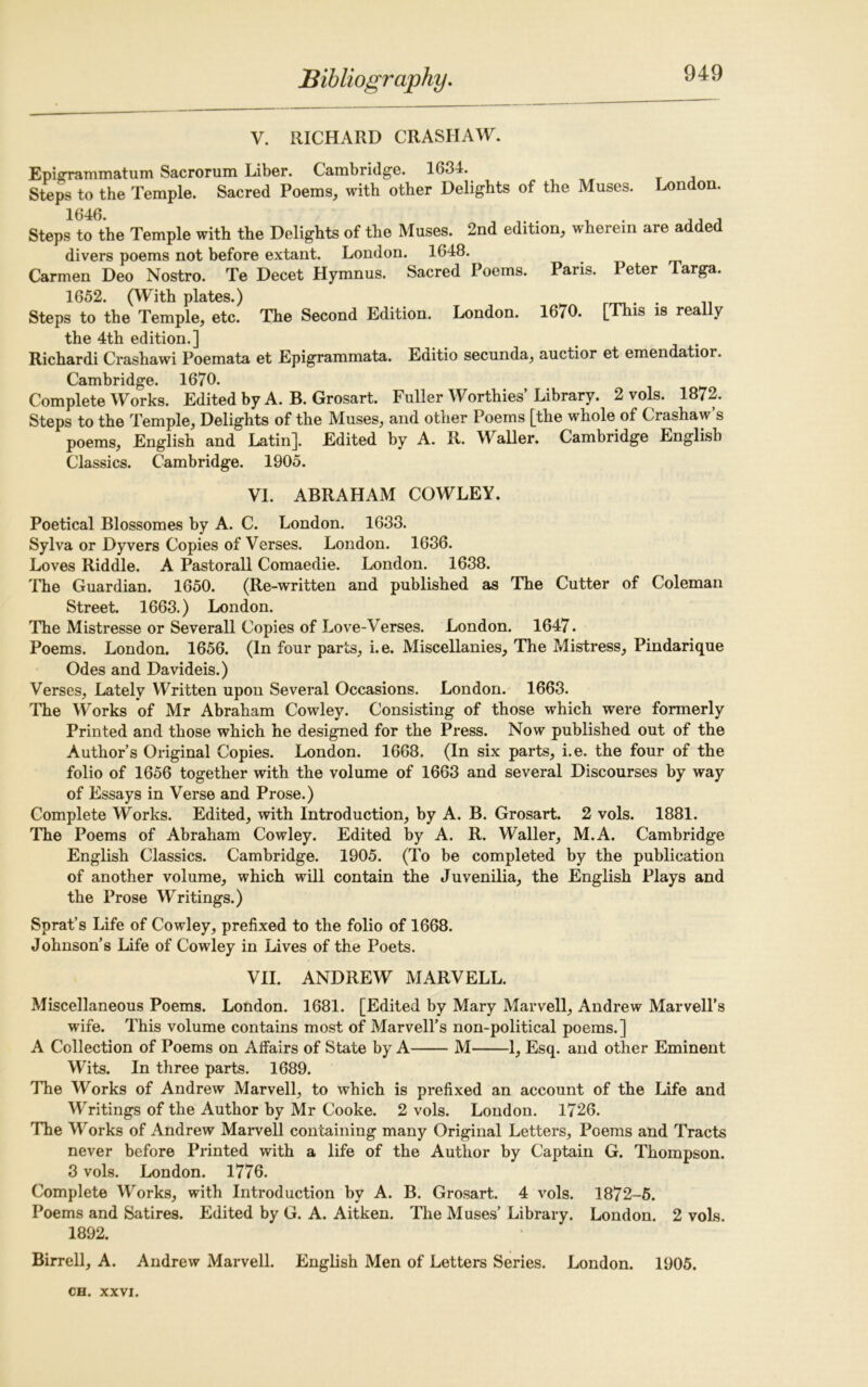 V. RICHARD CRASIIAW. Epigrammatum Sacrorum Liber. Cambridge. 1634. Steps to the Temple. Sacred Poems, with other Delights of the Muses. London. 1646. , ,, , Steps to the Temple with the Delights of the Muses. 2nd edition, wherein are added divers poems not before extant. London. 1648. Carmen Deo Nostro. Te Decet Hymnus. Sacred Poems. Paris. Peter Targa. 1652. (With plates.) . . Steps to the Temple, etc. The Second Edition. London. 1670. [This is really the 4th edition.] Richardi Crashawi Poemata et Epigrammata. Editio secunda, auctior et emendatior. Cambridge. 1670. Complete Works. Edited by A. B. Grosart. Fuller Worthies Library. 2 vols. 1872. Steps to the Temple, Delights of the Muses, and other Poems [the whole of Crashaw’s poems, English and Latin]. Edited by A. R. Waller. Cambridge English Classics. Cambridge. 1905. VI. ABRAHAM COWLEY. Poetical Blossomes by A. C. London. 1633. Sylva or Dyvers Copies of Verses. London. 1636. Loves Riddle. A Pastorall Comaedie. London. 1638. The Guardian. 1650. (Re-written and published as The Cutter of Coleman Street. 1663.) London. The Mistresse or Severall Copies of Love-Verses. London. 1647. Poems. London. 1656. (In four parts, i.e. Miscellanies, The Mistress, Pindarique Odes and Davideis.) Verses, Lately Written upon Several Occasions. London. 1663. The Works of Mr Abraham Cowley. Consisting of those which were formerly Printed and those which he designed for the Press. Now published out of the Author’s Original Copies. London. 1668. (In six parts, i.e. the four of the folio of 1656 together with the volume of 1663 and several Discourses by way of Essays in Verse and Prose.) Complete Works. Edited, with Introduction, by A. B. Grosart. 2 vols. 1881. The Poems of Abraham Cowley. Edited by A. R. Waller, M.A. Cambridge English Classics. Cambridge. 1905. (To be completed by the publication of another volume, which will contain the Juvenilia, the English Plays and the Prose Writings.) Sprat’s Life of Cowley, prefixed to the folio of 1668. Johnson’s Life of Cowley in Lives of the Poets. VII. ANDREW MARVELL. Miscellaneous Poems. London. 1681. [Edited by Mary Marvell, Andrew Marvell’s wife. This volume contains most of Marvell’s non-political poems.] A Collection of Poems on Affairs of State by A M 1, Esq. and other Eminent Wits. In three parts. 1689. The Works of Andrew Marvell, to which is prefixed an account of the Life and Writings of the Author by Mr Cooke. 2 vols. London. 1726. The Works of Andrew Marvell containing many Original Letters, Poems and Tracts never before Printed with a life of the Author by Captain G. Thompson. 3 vols. London. 1776. Complete Works, with Introduction by A. B. Grosart. 4 vols. 1872-5. Poems and Satires. Edited by G. A. Aitken. The Muses’ Library. London. 2 vols. 1892. Birrell, A. Andrew Marvell. English Men of Letters Series. London. 1905.