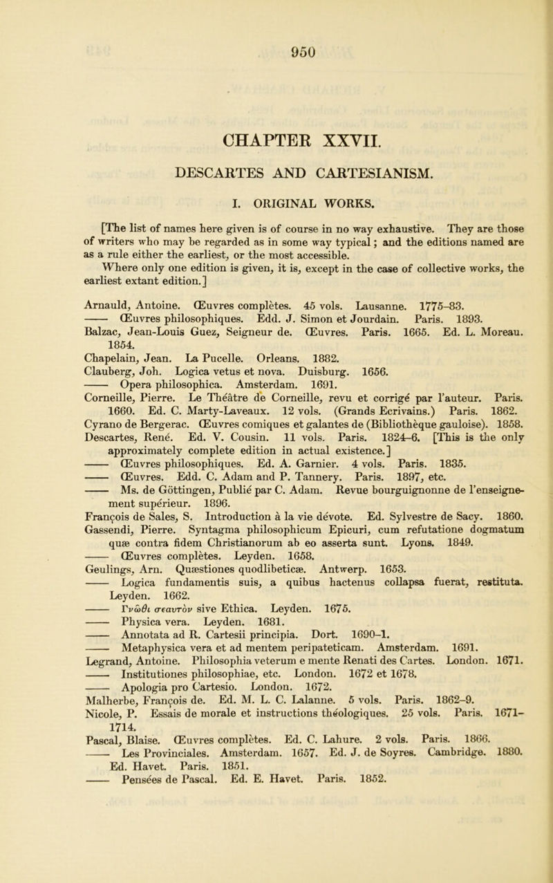 CHAPTER XXVII. DESCARTES AND CARTESIANISM. I. ORIGINAL WORKS. [The list of names here given is of course in no way exhaustive. They are those of writers who may be regarded as in some way typical; and the editions named are as a rule either the earliest, or the most accessible. Where only one edition is given, it is, except in the case of collective works, the earliest extant edition.] Arnauld, Antoine. (Euvres completes. 45 vols. Lausanne. 1775-83. (Euvres philosophiques. Edd. J. Simon et Jourdain. Paris. 1893. Balzac, Jean-Louis Guez, Seigneur de. (Euvres. Paris. 1665. Ed. L. Moreau. 1854. Chapelain, Jean. La Pucelle. Orleans. 1882. Clauberg, Joh. Logica vetus et nova. Duisburg. 1656. Opera philosophica. Amsterdam. 1691. Corneille, Pierre. Le Theatre de Corneille, revu et corrige par l’auteur. Paris. 1660. Ed. C. Marty-Laveaux. 12 vols. (Grands Ecrivains.) Paris. 1862. Cyrano de Bergerac. (Euvres comiques et galantes de (Bibliotheque gauloise). 1858. Descartes, Rene. Ed. V. Cousin. 11 vols. Paris. 1824-6. [This is the only approximately complete edition in actual existence.] (Euvres philosophiques. Ed. A. Gamier. 4 vols. Paris. 1835. (Euvres. Edd. C. Adam and P. Tannery. Paris. 1897, etc. Ms. de Gottingen, Publie par C. Adam. Revue bourguignonne de l’enseigne- ment superieur. 1896. Francis de Sales, S. Introduction a la vie devote. Ed. Sylvestre de Sacy. 1860. Gassendi, Pierre. Syntagma philosophicum Epicuri, cum refutatione dogmatum quae contra fidem Christianorum ab eo asserta sunt. Lyons. 1849. (Euvres completes. Leyden. 1658. Geulings, Arn. Quaestiones quodlibeticae. Antwerp. 1653. Logica fundamentis suis, a quibus hactenus collapsa fuerat, restituta. Leyden. 1662. Fva>01 aeavTov sive Ethica. Leyden. 1675. Physica vera. Leyden. 1681. Annotata ad R. Cartesii principia. Dort. 1690-1. Metaphysica vera et ad mentem peripateticam. Amsterdam. 1691. Legrand, Antoine. Philosophia veterum e mente Renati des Cartes. London. 1671. Institutiones philosophiae, etc. London. 1672 et 1678. Apologia pro Cartesio. London. 1672. Malherbe, Francois de. Ed. M. L. C. Lalanne. 5 vols. Paris. 1862-9. Nicole, P. Essais de morale et instructions theologiques. 25 vols. Paris. 1671- 1714. Pascal, Blaise. (Euvres completes. Ed. C. Lahure. 2 vols. Paris. 1866. Les Provinciales. Amsterdam. 1657. Ed. J. de Soyres. Cambridge. 1880. Ed. Havet. Paris. 1851. Pensees de Pascal. Ed. E. Havet. Paris. 1852.