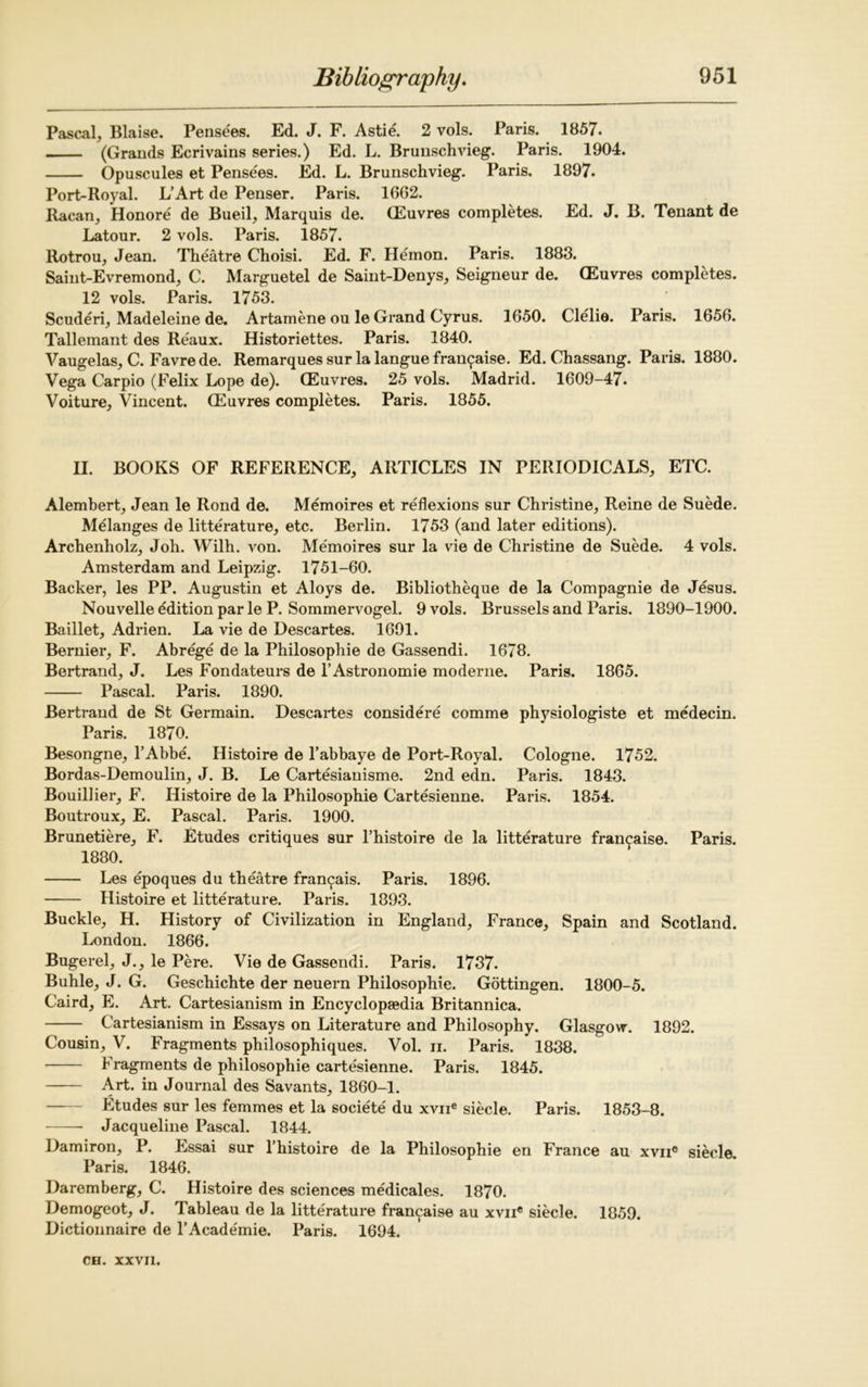 Pascal, Blaise. Pensees. Ed. J. F. Astie'. 2 vols. Paris. 1857. (Grands Ecrivains series.) Ed. L. Brunschvieg. Paris. 1904. Opuscules et Pensees. Ed. L. Brunschvieg. Paris. 1897. Port-Royal. L’Art de Penser. Paris. 1662. Racan, Honore de Bueil, Marquis de. (Euvres completes. Ed. J. B. Tenant de Latour. 2 vols. Paris. 1857. Rotrou, Jean. Theatre Choisi. Ed. F. Hemon. Paris. 1883. Saint-Evremond, C. Marguetel de Saint-Denys, Seigneur de. (Euvres completes. 12 vols. Paris. 1753. Scuderi, Madeleine de. Artamene ou le Grand Cyrus. 1650. Clelie. Paris. 1656. Tallemant des Reaux. Historiettes. Paris. 1840. Vaugelas, C. Favre de. Remarques sur la langue fra^aise. Ed. Chassang. Paris. 1880. Vega Carpio (Felix Lope de). (Euvres. 25 vols. Madrid. 1609-47. Voiture, Vincent. (Euvres completes. Paris. 1855. II. BOOKS OF REFERENCE, ARTICLES IN PERIODICALS, ETC. Alembert, Jean le Rond de. Memoires et reflexions sur Christine, Reine de Suede. Melanges de litterature, etc. Berlin. 1753 (and later editions). Archenholz, Joh. Wilh. von. Memoires sur la vie de Christine de Suede. 4 vols. Amsterdam and Leipzig. 1751-60. Backer, les PP. Augustin et Aloys de. Bibliotheque de la Compagnie de Jesus. Nouvelle edition par le P. Sommervogel. 9 vols. Brussels and Paris. 1890-1900. Baillet, Adrien. La vie de Descartes. 1691. Bernier, F. Abrege de la Philosophic de Gassendi. 1678. Bertrand, J. Les Fondateurs de l’Astronomie moderne. Paris. 1865. Pascal. Paris. 1890. Bertrand de St Germain. Descartes considere comme physiologiste et medecin. Paris. 1870. Besongne, l’Abbe. Histoire de l’abbaye de Port-Royal. Cologne. 1752. Bordas-Demoulin, J. B. Le Cartesianisme. 2nd edn. Paris. 1843. Bouillier, F. Histoire de la Philosophie Cartesienne. Paris. 1854. Boutroux, E. Pascal. Paris. 1900. Brunetiere, F. Etudes critiques sur l’histoire de la litterature fran^aise. Paris. 1880. Les epoques du theatre fran^ais. Paris. 1896. Histoire et litterature. Paris. 1893. Buckle, H. History of Civilization in England, France, Spain and Scotland. London. 1866. Bugerel, J., le Pere. Vie de Gassendi. Paris. 1737. Buhle, J. G. Geschichte der neuern Philosophie. Gottingen. 1800-5. Caird, E. Art. Cartesianism in Encyclopaedia Britannica. Cartesianism in Essays on Literature and Philosophy. Glasgow. 1892. Cousin, V. Fragments philosophiques. Vol. ii. Paris. 1838. Fragments de philosophie cartesienne. Paris. 1845. Art. in Journal des Savants, 1860-1. Etudes sur les femmes et la societe du xvne siecle. Paris. 1853-8. Jacqueline Pascal. 1844. Damiron, P. Essai sur l’histoire de la Philosophie en France au xvne siecle Paris. 1846. Daremberg, C. Histoire des sciences medicales. 1870. Demogeot, J. Tableau de la litterature francaise au xvne siecle. 1859. Dictionnaire de l’Academie. Paris. 1694.