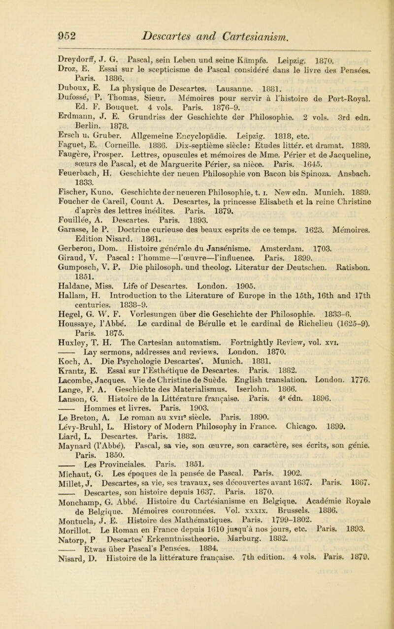 Dreydorff, J. G. Pascal, sein Leben und seine Kampfe. Leipzig. 1870. Droz, E. Essai sur le scepticisme de Pascal considere dans le livre des Pensees. Paris. 1886. Duboux, E. La physique de Descartes. Lausanne. 1881. Dufosse, P. Thomas, Sieur. Memoires pour servir a l’histoire de Port-Royal. Ed. F. Bouquet. 4 vols. Paris. 1876-9. Erdmann, J. E. Grundriss der Geschichte der Philosophie. 2 vols. 3rd edn. Berlin. 1878. Ersch u. Gruber. Allgemeine Encyclopadie. Leipzig. 1818, etc. Faguet, E. Corneille. 1886. Dix-septieme siecle: Etudes litter, et dramat. 1889. Faugere, Prosper. Lettres, opuscules et memoires de Mme. Perier et de Jacqueline, sceurs de Pascal, et de Marguerite Perier, sa niece. Paris. 1645. Feuerbach, H. Geschichte der neuen Philosophie von Bacon bis Spinoza. Ansbach. 1833. Fischer, Kuno. Geschichte der neueren Philosophie, t. i. New edn. Munich. 1889. Foucher de Careil, Count A. Descartes, la princesse Elisabeth et la reine Christine d’apres des lettres inedites. Paris. 1879. Fouillee, A. Descartes. Paris. 1893. Garasse, le P. Doctrine curieuse des beaux esprits de ce temps. 1623. Memoires. Edition Nisard. 1861. Gerberon, Dom. Histoire generale du Jansenisme. Amsterdam. 1703. Giraud, V. Pascal: l’homme—Poeuvre—l’influence. Paris. 1899. Gumposch, V. P. Die philosoph. und theolog. Literatur der Deutschen. Ratisbon. 1851. Haldane, Miss. Life of Descartes. London. 1905. Hallarn, H. Introduction to the Literature of Europe in the 15th, 16th and 17th centuries. 1838-9. Hegel, G. W. F. Vorlesungen iiber die Geschichte der Philosophie. 1833-6. Houssaye, l’Abbe. Le cardinal de BeTulle et le cardinal de Richelieu (1625-9). Paris. 1875. Huxley, T. H. The Cartesian automatism. Fortnightly Review, vol. xvi. Lay sermons, addresses and reviews. London. 1870. Koch, A. Die Psychologie Descartes’. Munich. 1881. Krantz, E. Essai sur l’Esthetique de Descartes. Paris. 1882. Lacomhe, Jacques. Vie de Christine de Suede. English translation. London. 1776. Lange, F. A. Geschichte des Materialismus. Iserlohn. 1866. Lanson, G. Histoire de la Litterature francaise. Paris. 4e edn. 1896. Hommes et livres. Paris. 1903. Le Breton, A. Le roman au xvn° siecle. Paris. 1890. Levy-Bruhl, L. History of Modern Philosophy in France. Chicago. 1899. Liard, L. Descartes. Paris. 1882. Maynard (l’Abbe). Pascal, sa vie, son oeuvre, son caractere, ses ecrits, son genie. Paris. 1850. Les Provinciales. Paris. 1851. Michaut, G. Les epoques de la pensee de Pascal. Paris. 1902. Millet, J. Descartes, sa vie, ses travaux, ses decouvertes avant 1637. Paris. 1867. Descartes, son histoire depuis 1637. Paris. 1870. Monchamp, G. Abbe. Histoire du Cartesianisme en Belgique. Acade'mie Royale de Belgique. Memoires couronnees. Vol. xxxix. Brussels. 1886. Montucla, J. E. Histoire des Mathematiques. Paris. 1799-1802. Morillot. Le Roman en France depuis 1610 jusqu’a nos jours, etc. Paris. 1893. Natorp, P Descartes’ Erkenntnisstheorie. Marburg. 1882. Etwas iiber Pascal’s Pensees. 1884. Nisard, D. Histoire de la litterature francaise. 7th edition. 4 vols. Paris. 1879.