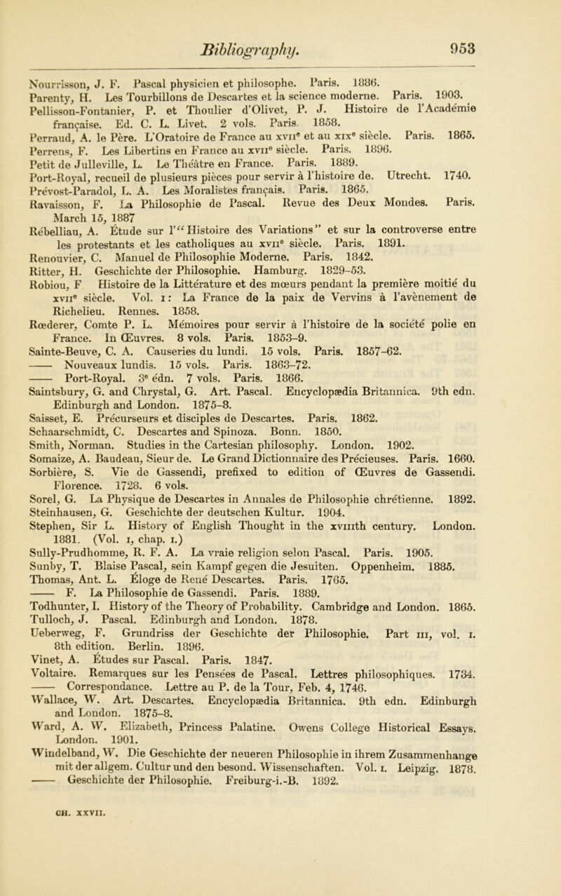 Nourrisson, J. F. Pascal physicien et philosophe. Paris. 1886. Parenty, H. Les Tourbillons de Descartes et la science moderne. Paris. 1903. Pellisson-Fontanier, P. et Thoulier d’Olivet, P. J. Histoire de 1 Academie fran^aise. Ed. C. L. Livet. 2 vols. Paris, 1858. Perraud,’A. le Pere. L’Oratoire de France au xvii® et au xix® siecle. Paris. 1865. Perrens, F. Les Libertins en France au xvne siecle. Paris. 1896. Petit de Julleville, L. Le Theatre en France. Paris. 1889. Port-Royal, recueil de plusieurs pieces pour servir a l’histoire de. Utrecht. 1740. Prevost-Paradol, L. A. Les Moralistes fra^ais. Paris. 1865. Ravaisson, F. La Philosophie de Pascal. Revue des Deux Mondes. Paris. March 15, 1887 Rebelliau, A. Etude sur l’“ Histoire des Variations” et sur la controverse entre les protestants et les catholiques au xvii6 siecle. Paris. 1891. Renouvier, C. Manuel de Philosophie Moderne. Paris. 1842. Ritter, H. Geschichte der Philosophie. Hamburg. 1829-53. Robiou, F Histoire de la Litte'rature et des mceurs pendant la premiere moitie du xvii® siecle. Vol. i: La France de la paix de Vervins a l’avenement de Richelieu. Rennes. 1858. Roederer, Comte P. L. Memoires pour servir a l’histoire de la societe polie en France. In (Euvres. 8 vols. Paris. 1853-9. Sainte-Beuve, C. A. Causeries du lundi. 15 vols. Paris. 1857-62. Nouveaux lundis. 15 vols. Paris. 1863-72. Port-Royal. 3e edn. 7 vols. Paris. 1866. Saintsbury, G. and Chrystal, G. Art. Pascal. Encyclopaedia Britannica. 9th edn. Edinburgh and London. 1875-8. Saisset, E. Precurseurs et disciples de Descartes. Paris. 1862. Schaarschmidt, C. Descartes and Spinoza. Bonn. 1850. Smith, Norman. Studies in the Cartesian philosophy. London. 1902. Somaize, A. Baudeau, Sieur de. Le Grand Dictionnaire des Precieuses. Paris. 1660. Sorbiere, S. Vie de Gassendi, prefixed to edition of CEuvres de Gassendi. Florence. 1728. 6 vols. Sorel, G. La Physique de Descartes in Annales de Philosophie chretienne. 1892. Steinhausen, G. Geschichte der deutschen Kultur. 1904. Stephen, Sir L. History of English Thought in the xvmth century. London. 1881. (Vol. i, chap, i.) Sully-Prudhomme, R. F. A. La vraie religion selon Pascal. Paris. 1905. Sunby, T. Blaise Pascal, sein Kampf gegen die Jesuiten. Oppenheim. 1885. Thomas, Ant. L. Eloge de Rene Descartes. Paris. 1765. F. La Philosophie de Gassendi. Paris. 1889. Todhunter, I. History of the Theory of Probability. Cambridge and London. 1865. Tulloch, J. Pascal. Edinburgh and London. 1878. Ueberweg, F. Grundriss der Geschichte der Philosophie. Part in, vol. i. 8th edition. Berlin. 1896. / Vinet, A. Etudes sur Pascal. Paris. 1847. Voltaire. Remarques sur les Pensees de Pascal. Lettres philosophiques. 1734. Correspondance. Lettre au P. de la Tour, Feb. 4, 1746. Wallace, W. Art. Descartes. Encyclopaedia Britannica. 9th edn. Edinburgh and London. 1875-8. Ward, A. W. Elizabeth, Princess Palatine. Owens College Historical Essays. London. 1901. Windelband, W. Die Geschichte der neueren Philosophie in ihrem Zusammenhange mit der allgem. Culturund den besond. Wissenschaften. Vol. i. Leipzig. 1878. Geschichte der Philosophie. Freiburg-i.-B. 1892.