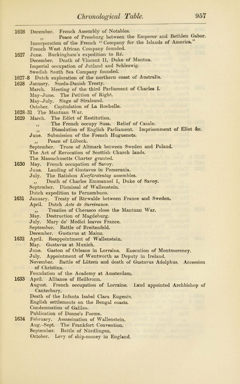 1626 December. French Assembly of Notables. J} Peace of Pressburg between the Emperor and Bethlen Gabor. Incorporation of the French “ Company for the Islands of America. French West African Company founded. 1627 June. Buckingham’s expedition to Re. December. Death of Vincent II, Duke of Mantua. Imperial occupation of Jutland and Schleswig. Swedish South Sea Company founded. 1627- 8 Dutch exploration of the northern coast of Australia. 1628 January. Suedo-Danish Treaty. March. Meeting of the third Parliament of Charles I. May-June. The Petition of Right. May-July. Siege of Stralsund. October. Capitulation of La Rochelle. 1628- 31 The Mantuan War. 1629 March. The Edict of Restitution. „ The French occupy Susa. Relief of Casale. „ Dissolution of English Parliament. Imprisonment of Eliot &c. June. Submission of the French Huguenots. „ Peace of Liibeck. September. Truce of Altmark between Sweden and Poland. The Act of Revocation of Scottish Church lands. The Massachusetts Charter granted. 1630 May. French occupation of Savoy. June. Landing of Gustavus in Pomerania. July. The Itatisbon Kurfurstentag assembles. ,, Death of Charles Emmanuel I, Duke of Savoy. September. Dismissal of Wallenstein. Dutch expedition to Pernambuco. 1631 January. Treaty of Barwalde between France and Sweden. April. Dutch Acte de Survivance. „ Treaties of Cherasco close the Mantuan War. May. Destruction of Magdeburg. July. Mary de’ Medici leaves France. September. Battle of Breitenfeld. December. Gustavus at Mainz. 1632 April. Reappointment of Wallenstein. May. Gustavus at Munich. June. Gaston of Orleans in Lorraine. Execution of Montmorency. July. Appointment of Wentworth as Deputy in Ireland. November. Battle of Liitzen and death of Gustavus Adolphus. Accession of Christina. Foundation of the Academy at Amsterdam. 1633 April. Alliance of Heilbronn. August. French occupation of Lorraine. Laud appointed Archbishop of Canterbury. Death of the Infanta Isabel Clara Eugenia. English settlements on the Bengal coasts. Condemnation of Galileo. Publication of Donne’s Poems. 1634 February. Assassination of Wallenstein. Aug.-Sept. The Frankfort Convention. September. Battle of Nordlingen. October. Levy of ship-money in England.